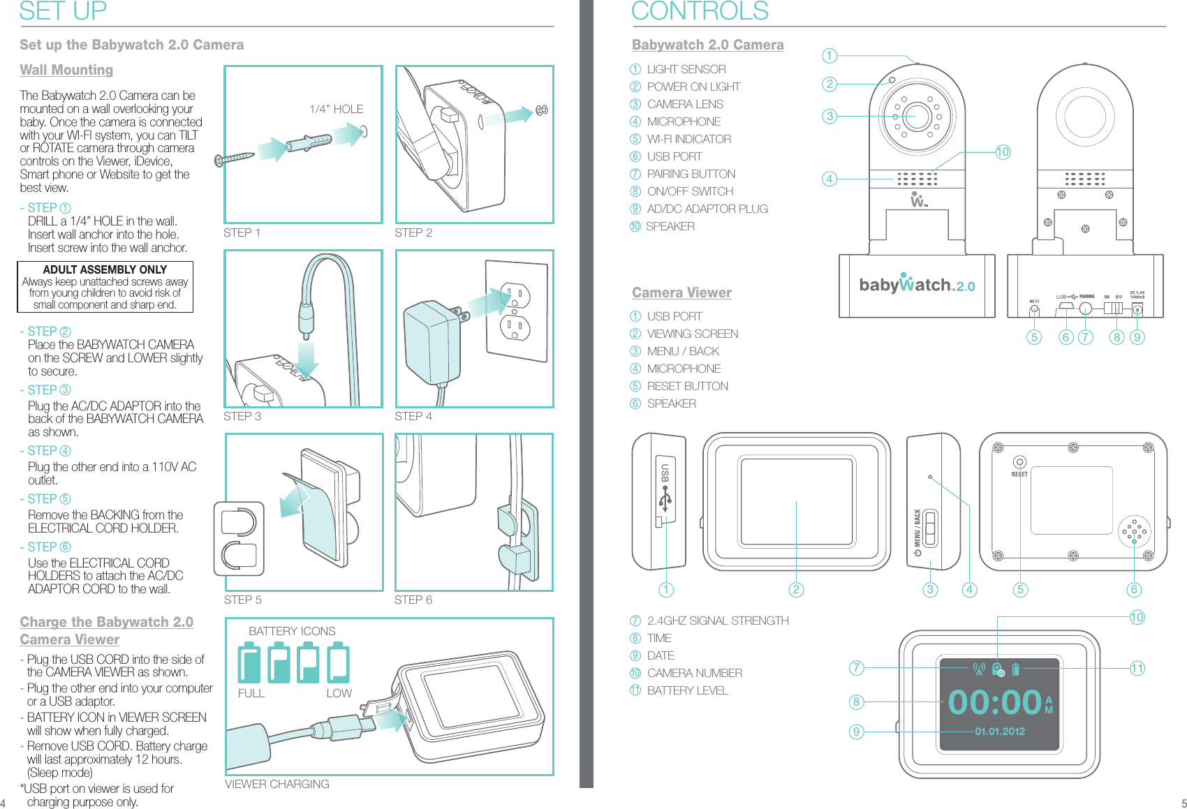 PAIRINGAM00:0001.01.2012- Plug the USB CORD into the side of the CAMERA VIEWER as shown.- Plug the other end into your computer or a USB adaptor. - BATTERY ICON in VIEWER SCREEN will show when fully charged.- Remove USB CORD. Battery charge will last approximately 12 hours. (Sleep mode)*USB port on viewer is used for charging purpose only.VIEWER CHARGINGSTEP 5 STEP 6STEP 2STEP 1STEP 4STEP 3Wall Mounting1/4” HOLEBATTERY ICONSLOWFULL- STEP  DRILL a 1/4” HOLE in the wall.  Insert wall anchor into the hole.  Insert screw into the wall anchor.- STEP  Place the BABYWATCH CAMERA   on the SCREW and LOWER slightly   to secure.- STEP  Plug the AC/DC ADAPTOR into the   back of the BABYWATCH CAMERA   as shown.- STEP  Plug the other end into a 110V AC  outlet.- STEP  Remove the BACKING from the   ELECTRICAL CORD HOLDER.- STEP  Use the ELECTRICAL CORD   HOLDERS to attach the AC/DC   ADAPTOR CORD to the wall.The Babywatch 2.0 Camera can be mounted on a wall overlooking your baby. Once the camera is connected with your WI-FI system, you can TILT or ROTATE camera through camera controls on the Viewer, iDevice, Smart phone or Website to get the best view.SET UPSet up the Babywatch 2.0 CameraCharge the Babywatch 2.0 Camera ViewerBabywatch 2.0 CameraCONTROLSLIGHT SENSORPOWER ON LIGHTCAMERA LENSMICROPHONEWI-FI INDICATORUSB PORTPAIRING BUTTONON/OFF SWITCHAD/DC ADAPTOR PLUGSPEAKERCamera ViewerUSB PORTVIEWING SCREENMENU / BACKMICROPHONERESET BUTTONSPEAKER2.4GHZ SIGNAL STRENGTHTIMEDATECAMERA NUMBERBATTERY LEVEL13425 6 7 8 9104 51 27893 4 5 61011ADULT ASSEMBLY ONLYAlways keep unattached screws awayfrom young children to avoid risk ofsmall component and sharp end.112345612345678910789101123456