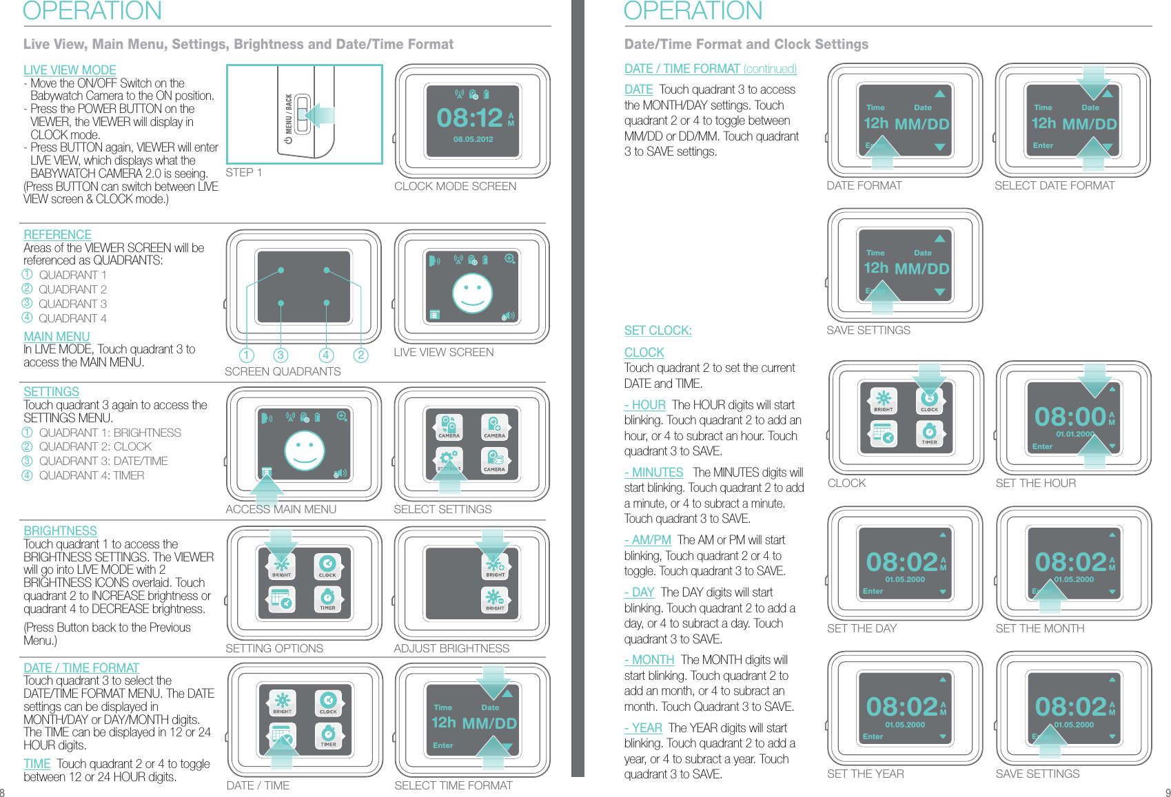 TimeEnterDate12h MM/DD01.01.2000AM08:00TimeEnterDate12h MM/DDTimeEnterDate12h MM/DDEnterTimeEnterDate12h MM/DD01.05.2000AM08:02Enter01.05.2000AM08:02Enter01.05.2000AM08:02Enter01.05.2000AM08:02Enter08.05.2012AM08:12STEP 1SCREEN QUADRANTSCLOCK MODE SCREENACCESS MAIN MENU SELECT SETTINGSLIVE VIEW SCREENSETTING OPTIONS ADJUST BRIGHTNESSCLOCK SET THE HOURSET THE MONTHSET THE DAYSAVE SETTINGSSET THE YEARBRIGHTNESSTouch quadrant 1 to access the BRIGHTNESS SETTINGS. The VIEWER will go into LIVE MODE with 2 BRIGHTNESS ICONS overlaid. Touch quadrant 2 to INCREASE brightness or quadrant 4 to DECREASE brightness.(Press Button back to the Previous Menu.)DATE / TIME FORMATTouch quadrant 3 to select the DATE/TIME FORMAT MENU. The DATE settings can be displayed in MONTH/DAY or DAY/MONTH digits. The TIME can be displayed in 12 or 24 HOUR digits.  TIME  Touch quadrant 2 or 4 to toggle between 12 or 24 HOUR digits.LIVE VIEW MODE- Move the ON/OFF Switch on the Babywatch Camera to the ON position.- Press the POWER BUTTON on the VIEWER, the VIEWER will display in CLOCK mode.- Press BUTTON again, VIEWER will enter LIVE VIEW, which displays what the BABYWATCH CAMERA 2.0 is seeing.(Press BUTTON can switch between LIVE VIEW screen &amp; CLOCK mode.)OPERATIONLive View, Main Menu, Settings, Brightness and Date/Time FormatDATE / TIME SELECT TIME FORMATDATE FORMATSAVE SETTINGSSELECT DATE FORMATDATE / TIME FORMAT (continued)DATE  Touch quadrant 3 to access the MONTH/DAY settings. Touch quadrant 2 or 4 to toggle between MM/DD or DD/MM. Touch quadrant 3 to SAVE settings.OPERATIONDate/Time Format and Clock SettingsCLOCK Touch quadrant 2 to set the current DATE and TIME.- HOUR  The HOUR digits will start blinking. Touch quadrant 2 to add an hour, or 4 to subract an hour. Touch quadrant 3 to SAVE.- MINUTES   The MINUTES digits will start blinking. Touch quadrant 2 to add a minute, or 4 to subract a minute. Touch quadrant 3 to SAVE.- AM/PM  The AM or PM will start blinking, Touch quadrant 2 or 4 to toggle. Touch quadrant 3 to SAVE.- DAY  The DAY digits will start blinking. Touch quadrant 2 to add a day, or 4 to subract a day. Touch quadrant 3 to SAVE.- MONTH  The MONTH digits will start blinking. Touch quadrant 2 to add an month, or 4 to subract an month. Touch Quadrant 3 to SAVE.- YEAR  The YEAR digits will start blinking. Touch quadrant 2 to add a year, or 4 to subract a year. Touch quadrant 3 to SAVE.SET CLOCK:8 921 3 4REFERENCEAreas of the VIEWER SCREEN will be referenced as QUADRANTS: QUADRANT 1 QUADRANT 2 QUADRANT 3 QUADRANT 4MAIN MENUIn LIVE MODE, Touch quadrant 3 to access the MAIN MENU.1234SETTINGSTouch quadrant 3 again to access the SETTINGS MENU. QUADRANT 1: BRIGHTNESS QUADRANT 2: CLOCK QUADRANT 3: DATE/TIME QUADRANT 4: TIMER1234