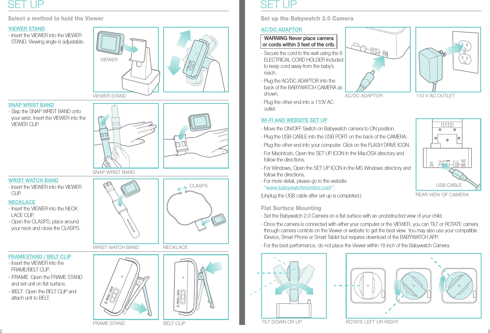PAIRINGSET UPSelect a method to hold the ViewerVIEWER STAND- Insert the VIEWER into the VIEWER STAND. Viewing angle is adjustable.SNAP WRIST BAND- Slap the SNAP WRIST BAND onto your wrist. Insert the VIEWER into the VIEWER CLIP.WRIST WATCH BAND- Insert the VIEWER into the VIEWER CLIP.NECKLACE- Insert the VIEWER into the NECK LACE CLIP.- Open the CLASPS, place around   your neck and close the CLASPS.FRAMESTAND / BELT CLIP- Insert the VIEWER into the FRAME/BELT CLIP.- FRAME  Open the FRAME STAND and set unit on flat surface.  - BELT  Open the BELT CLIP and attach unit to BELT.AC/DC ADAPTOR- Secure the cord to the wall using the 6 ELECTRICAL CORD HOLDER included to keep cord away from the baby’s reach.- Plug the AC/DC ADAPTOR into the back of the BABYWATCH CAMERA as shown.- Plug the other end into a 110V AC outlet.VIEWER STAND REAR VIEW OF CAMERAWRIST WATCH BAND  NECKLACETILT DOWN OR UP ROTATE LEFT OR RIGHTFRAME STAND BELT CLIPAC/DC ADAPTOR 110 V AC OUTLETSNAP WRIST BAND WI-FI AND WEBSITE SET UP- Move the ON/OFF Switch on Babywatch camera to ON position.- Plug the USB CABLE into the USB PORT on the back of the CAMERA.- Plug the other end into your computer. Click on the FLASH DRIVE ICON.- For Macintosh, Open the SET UP ICON in the MacOSX directory and follow the directions.- For Windows, Open the SET UP ICON in the MS Windows directory and follow the directions.- For more detail, please go to the website “www.babywatchmonitor.com”.(Unplug the USB cable after set up is completed.)- Set the Babywatch 2.0 Camera on a flat surface with an unobstructed view of your child.- Once the camera is connected with either your computer or the VIEWER, you can TILT or ROTATE camera through camera controls on the Viewer or website to get the best view. You may also use your compatible iDevice, Smart Phone or Smart Tablet but requires download of the BABYWATCH APP.- For the best performance, do not place the Viewer within 18 inch of the Babywatch Camera.SET UPSet up the Babywatch 2.0 CameraFlat Surface MountingCLASPS USB CABLEVIEWER2 3WARNING Never place camera or cords within 3 feet of the crib.