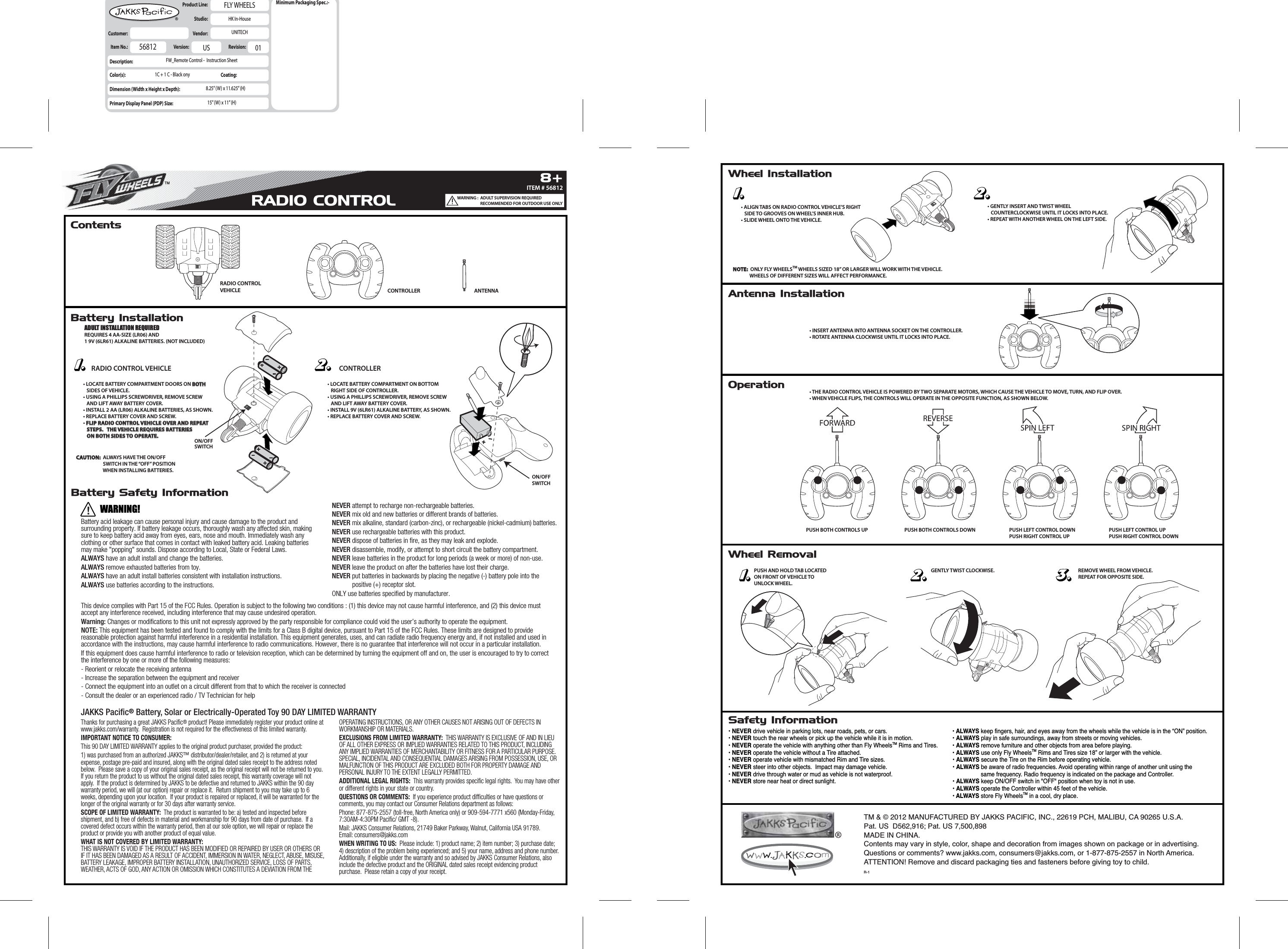 Battery InstallationWheel InstallationAntenna InstallationOperationBattery Safety InformationSafety InformationWheel RemovalContentsRADIO CONTROLVEHICLE CONTROLLER ANTENNA• INSERT ANTENNA INTO ANTENNA SOCKET ON THE CONTROLLER. • ROTATE ANTENNA CLOCKWISE UNTIL IT LOCKS INTO PLACE.• ALIGN TABS ON RADIO CONTROL VEHICLE’S RIGHT   SIDE TO GROOVES ON WHEEL’S INNER HUB.• SLIDE WHEEL ONTO THE VEHICLE.• GENTLY INSERT AND TWIST WHEEL    COUNTERCLOCKWISE UNTIL IT LOCKS INTO PLACE.• REPEAT WITH ANOTHER WHEEL ON THE LEFT SIDE.NOTE:NOTE:  ONLY FLY WHEELSTM WHEELS SIZED 18” OR LARGER WILL WORK WITH THE VEHICLE.               WHEELS OF DIFFERENT SIZES WILL AFFECT PERFORMANCE.CAUTION:CAUTION:  ALWAYS HAVE THE ON/OFF                         SWITCH IN THE “OFF” POSITION                         WHEN INSTALLING BATTERIES.• LOCATE BATTERY COMPARTMENT DOORS ON BOTH BOTH    SIDES OF VEHICLE.• USING A PHILLIPS SCREWDRIVER, REMOVE SCREW   AND LIFT AWAY BATTERY COVER.• INSTALL 2 AA (LR06) ALKALINE BATTERIES, AS SHOWN.• REPLACE BATTERY COVER AND SCREW.• FLIP RADIO CONTROL VEHICLE OVER AND REPEATFLIP RADIO CONTROL VEHICLE OVER AND REPEAT   STEPS.   THE VEHICLE REQUIRES BATTERIES   STEPS.   THE VEHICLE REQUIRES BATTERIES   ON BOTH SIDES TO OPERATE.   ON BOTH SIDES TO OPERATE.• LOCATE BATTERY COMPARTMENT ON BOTTOM   RIGHT SIDE OF CONTROLLER.• USING A PHILLIPS SCREWDRIVER, REMOVE SCREW   AND LIFT AWAY BATTERY COVER.• INSTALL 9V (6LR61) ALKALINE BATTERY, AS SHOWN.• REPLACE BATTERY COVER AND SCREW.RADIO CONTROL VEHICLE CONTROLLERON/OFFSWITCHON/OFFSWITCH• THE RADIO CONTROL VEHICLE IS POWERED BY TWO SEPARATE MOTORS, WHICH CAUSE THE VEHICLE TO MOVE, TURN, AND FLIP OVER.• WHEN VEHICLE FLIPS, THE CONTROLS WILL OPERATE IN THE OPPOSITE FUNCTION, AS SHOWN BELOW.PUSH BOTH CONTROLS UPPUSH AND HOLD TAB LOCATEDON FRONT OF VEHICLE TOUNLOCK WHEEL.GENTLY TWIST CLOCKWISE. REMOVE WHEEL FROM VEHICLE.REPEAT FOR OPPOSITE SIDE.PUSH BOTH CONTROLS DOWN PUSH LEFT CONTROL DOWNPUSH RIGHT CONTROL UPPUSH LEFT CONTROL UPPUSH RIGHT CONTROL DOWNITEM # 568128+TMRADIO CONTROLBattery acid leakage can cause personal injury and cause damage to the product and surrounding property. If battery leakage occurs, thoroughly wash any affected skin, making sure to keep battery acid away from eyes, ears, nose and mouth. Immediately wash any clothing or other surface that comes in contact with leaked battery acid. Leaking batteries may make &quot;popping&quot; sounds. Dispose according to Local, State or Federal Laws.ALWAYS have an adult install and change the batteries.ALWAYS remove exhausted batteries from toy.ALWAYS have an adult install batteries consistent with installation instructions.ALWAYS use batteries according to the instructions.NEVER attempt to recharge non-rechargeable batteries.NEVER mix old and new batteries or different brands of batteries.NEVER mix alkaline, standard (carbon-zinc), or rechargeable (nickel-cadmium) batteries.NEVER use rechargeable batteries with this product.NEVER dispose of batteries in fire, as they may leak and explode.NEVER disassemble, modify, or attempt to short circuit the battery compartment.NEVER leave batteries in the product for long periods (a week or more) of non-use.NEVER leave the product on after the batteries have lost their charge.NEVER put batteries in backwards by placing the negative (-) battery pole into the            positive (+) receptor slot.ONLY use batteries specified by manufacturer. JAKKS Pacific® Battery, Solar or Electrically-Operated Toy 90 DAY LIMITED WARRANTYWARNING!• NEVER drive vehicle in parking lots, near roads, pets, or cars.• NEVER touch the rear wheels or pick up the vehicle while it is in motion.• NEVER operate the vehicle with anything other than Fly WheelsTM Rims and Tires.• NEVER operate the vehicle without a Tire attached.• NEVER operate vehicle with mismatched Rim and Tire sizes.• NEVER steer into other objects.  Impact may damage vehicle.• NEVER drive through water or mud as vehicle is not waterproof.• NEVER store near heat or direct sunlight.• ALWAYS keep fingers, hair, and eyes away from the wheels while the vehicle is in the “ON” position.• ALWAYS play in safe surroundings, away from streets or moving vehicles.  • ALWAYS remove furniture and other objects from area before playing.• ALWAYS use only Fly WheelsTM Rims and Tires size 18” or larger with the vehicle.• ALWAYS secure the Tire on the Rim before operating vehicle.• ALWAYS be aware of radio frequencies. Avoid operating within range of another unit using the                    same frequency. Radio frequency is indicated on the package and Controller.• ALWAYS keep ON/OFF switch in &quot;OFF&quot; position when toy is not in use.• ALWAYS operate the Controller within 45 feet of the vehicle.• ALWAYS store Fly WheelsTM in a cool, dry place.ADULT INSTALLATION REQUIREDREQUIRES 4 AA-SIZE (LR06) AND1 9V (6LR61) ALKALINE BATTERIES. (NOT INCLUDED)This device complies with Part 15 of the FCC Rules. Operation is subject to the following two conditions : (1) this device may not cause harmful interference, and (2) this device must accept any interference received, including interference that may cause undesired operation.Warning: Changes or modifications to this unit not expressly approved by the party responsible for compliance could void the user’s authority to operate the equipment.NOTE: This equipment has been tested and found to comply with the limits for a Class B digital device, pursuant to Part 15 of the FCC Rules. These limits are designed to provide reasonable protection against harmful interference in a residential installation. This equipment generates, uses, and can radiate radio frequency energy and, if not installed and used in accordance with the instructions, may cause harmful interference to radio communications. However, there is no guarantee that interference will not occur in a particular installation.If this equipment does cause harmful interference to radio or television reception, which can be determined by turning the equipment off and on, the user is encouraged to try to correct the interference by one or more of the following measures:- Reorient or relocate the receiving antenna- Increase the separation between the equipment and receiver- Connect the equipment into an outlet on a circuit different from that to which the receiver is connected- Consult the dealer or an experienced radio / TV Technician for helpItem No.:  Description:Color(s):Dimension (Width x Height x Depth):Primary Display Panel (PDP) Size:Product Line:  Studio:  Customer:   Vendor:  FLY WHEELSHK In-HouseUNITECHFW_Remote Control -  Instruction Sheet8.25” (W) x 11.625” (H)15” (W) x 11” (H)56812 Version:  USRevision:  01Minimum Packaging Spec.:-Coating:1C + 1 C - Black onyTM &amp; © 2012 MANUFACTURED BY JAKKS PACIFIC, INC., 22619 PCH, MALIBU, CA 90265 U.S.A.Pat. US  D562,916; Pat. US 7,500,898MADE IN CHINA.Contents may vary in style, color, shape and decoration from images shown on package or in advertising. Questions or comments? www.jakks.com, consumers@jakks.com, or 1-877-875-2557 in North America.ATTENTION! Remove and discard packaging ties and fasteners before giving toy to child.R-1WARNING :  ADULT SUPERVISION REQUIRED                         RECOMMENDED FOR OUTDOOR USE ONLYThanks for purchasing a great JAKKS Pacific® product! Please immediately register your product online at www.jakks.com/warranty.  Registration is not required for the effectiveness of this limited warranty.IMPORTANT NOTICE TO CONSUMER:This 90 DAY LIMITED WARRANTY applies to the original product purchaser, provided the product: 1) was purchased from an authorized JAKKS™ distributor/dealer/retailer, and 2) is returned at your expense, postage pre-paid and insured, along with the original dated sales receipt to the address noted below.  Please save a copy of your original sales receipt, as the original receipt will not be returned to you.  If you return the product to us without the original dated sales receipt, this warranty coverage will not apply.  If the product is determined by JAKKS to be defective and returned to JAKKS within the 90 day warranty period, we will (at our option) repair or replace it.  Return shipment to you may take up to 6 weeks, depending upon your location.  If your product is repaired or replaced, it will be warranted for the longer of the original warranty or for 30 days after warranty service.SCOPE OF LIMITED WARRANTY:  The product is warranted to be: a) tested and inspected before shipment, and b) free of defects in material and workmanship for 90 days from date of purchase.  If a covered defect occurs within the warranty period, then at our sole option, we will repair or replace the product or provide you with another product of equal value.  WHAT IS NOT COVERED BY LIMITED WARRANTY:  THIS WARRANTY IS VOID IF THE PRODUCT HAS BEEN MODIFIED OR REPAIRED BY USER OR OTHERS OR IF IT HAS BEEN DAMAGED AS A RESULT OF ACCIDENT, IMMERSION IN WATER, NEGLECT, ABUSE, MISUSE, BATTERY LEAKAGE, IMPROPER BATTERY INSTALLATION, UNAUTHORIZED SERVICE, LOSS OF PARTS, WEATHER, ACTS OF GOD, ANY ACTION OR OMISSION WHICH CONSTITUTES A DEVIATION FROM THE OPERATING INSTRUCTIONS, OR ANY OTHER CAUSES NOT ARISING OUT OF DEFECTS IN WORKMANSHIP OR MATERIALS.EXCLUSIONS FROM LIMITED WARRANTY:  THIS WARRANTY IS EXCLUSIVE OF AND IN LIEU OF ALL OTHER EXPRESS OR IMPLIED WARRANTIES RELATED TO THIS PRODUCT, INCLUDING ANY IMPLIED WARRANTIES OF MERCHANTABILITY OR FITNESS FOR A PARTICULAR PURPOSE.  SPECIAL, INCIDENTAL AND CONSEQUENTIAL DAMAGES ARISING FROM POSSESSION, USE, OR MALFUNCTION OF THIS PRODUCT ARE EXCLUDED BOTH FOR PROPERTY DAMAGE AND PERSONAL INJURY TO THE EXTENT LEGALLY PERMITTED.ADDITIONAL LEGAL RIGHTS:  This warranty provides specific legal rights.  You may have other or different rights in your state or country.  QUESTIONS OR COMMENTS:  If you experience product difficulties or have questions or comments, you may contact our Consumer Relations department as follows: Phone: 877-875-2557 (toll-free, North America only) or 909-594-7771 x560 (Monday-Friday, 7:30AM-4:30PM Pacific/ GMT -8).Mail: JAKKS Consumer Relations, 21749 Baker Parkway, Walnut, California USA 91789.  Email: consumers@jakks.comWHEN WRITING TO US:  Please include: 1) product name; 2) item number; 3) purchase date; 4) description of the problem being experienced; and 5) your name, address and phone number.  Additionally, if eligible under the warranty and so advised by JAKKS Consumer Relations, also include the defective product and the ORIGINAL dated sales receipt evidencing product purchase.  Please retain a copy of your receipt.