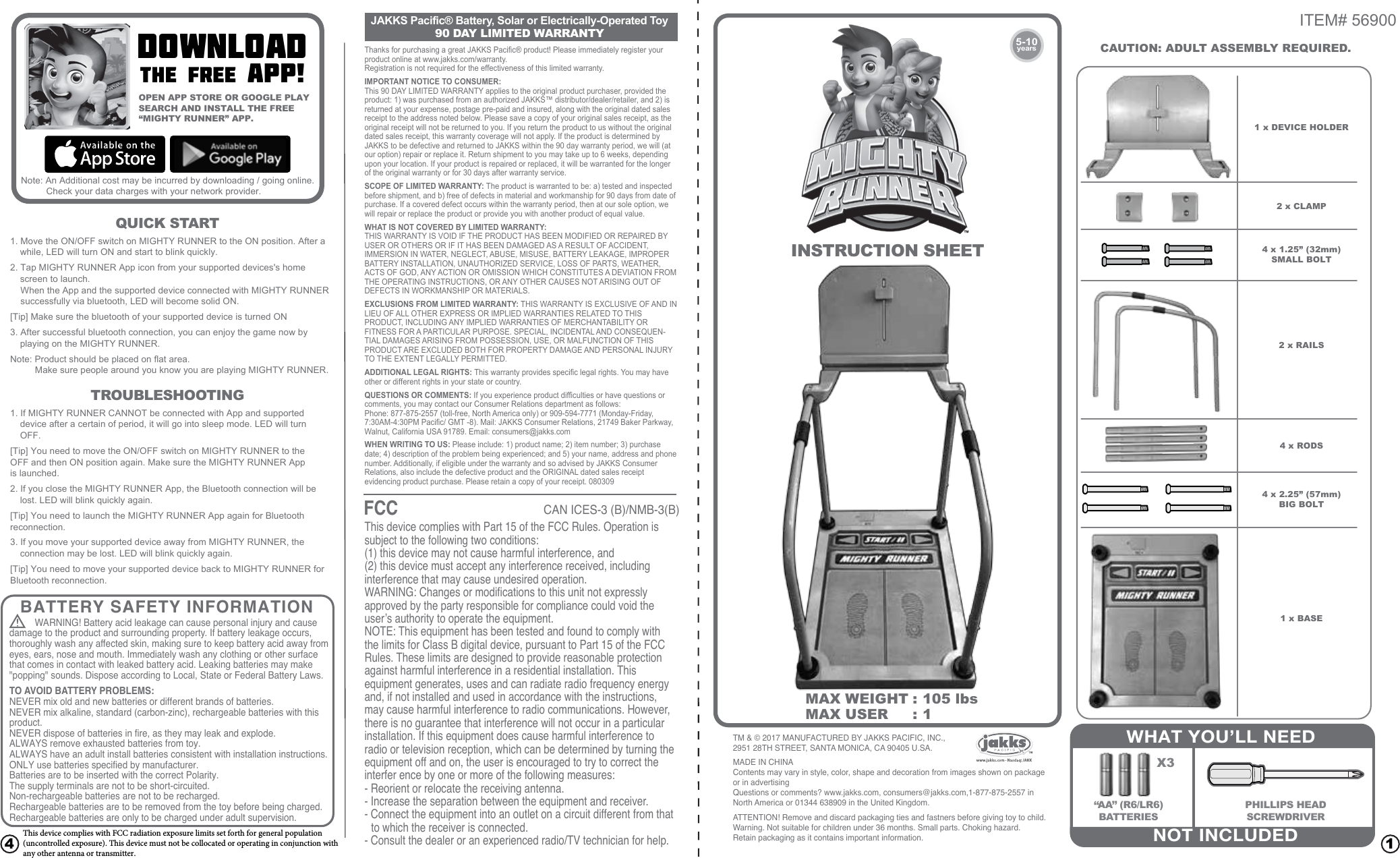 ITEM# 56900CAUTION: ADULT ASSEMBLY REQUIRED. 1 x DEVICE HOLDER2 x CLAMP2 x RAILS4 x RODS4 x 1.25” (32mm)SMALL BOLT4 x 2.25” (57mm)BIG BOLT1 x BASE14DOWNLOADthe free app!5-10yearsINSTRUCTION SHEETWHAT YOU’LL NEEDX3“AA” (R6/LR6)BATTERIESPHILLIPS HEADSCREWDRIVERNOT INCLUDEDOPEN APP STORE OR GOOGLE PLAYSEARCH AND INSTALL THE FREE“MIGHTY RUNNER” APP. TROUBLESHOOTINGQUICK STARTMAX WEIGHT :  105 lbsMAX USER  :  1BATTERY SAFETY INFORMATIONWARNING! Battery acid leakage can cause personal injury and cause  TO AVOID BATTERY PROBLEMS:NEVER mix old and new batteries or different brands of batteries.NEVER mix alkaline, standard (carbon-zinc), rechargeable batteries with this product.NEVER dispose of batteries in fire, as they may leak and explode.ALWAYS remove exhausted batteries from toy.ALWAYS have an adult install batteries consistent with installation instructions.ONLY use batteries specified by manufacturer.Batteries are to be inserted with the correct Polarity.The supply terminals are not to be short-circuited.Non-rechargeable batteries are not to be recharged.Rechargeable batteries are to be removed from the toy before being charged.Rechargeable batteries are only to be charged under adult supervision.JAKKS Pacific® Battery, Solar or Electrically-Operated Toy90 DAY LIMITED WARRANTYFCCCAN ICES-3 (B)/NMB-3(B)damage to the product and surrounding property. If battery leakage occurs, thoroughly wash any affected skin, making sure to keep battery acid away from eyes, ears, nose and mouth. Immediately wash any clothing or other surface that comes in contact with leaked battery acid. Leaking batteries may make &quot;popping&quot; sounds. Dispose according to Local, State or Federal Battery Laws.      This device complies with Part 15 of the FCC Rules. Operation is subject to the following two conditions:(1) this device may not cause harmful interference, and(2) this device must accept any interference received, including interference that may cause undesired operation.WARNING: Changes or modifications to this unit not expressly approved by the party responsible for compliance could void the user’s authority to operate the equipment.NOTE: This equipment has been tested and found to comply with the limits for Class B digital device, pursuant to Part 15 of the FCC Rules. These limits are designed to provide reasonable protection against harmful interference in a residential installation. This equipment generates, uses and can radiate radio frequency energy and, if not installed and used in accordance with the instructions, may cause harmful interference to radio communications. However, there is no guarantee that interference will not occur in a particular installation. If this equipment does cause harmful interference to radio or television reception, which can be determined by turning the equipment off and on, the user is encouraged to try to correct the interfer ence by one or more of the following measures:- Reorient or relocate the receiving antenna.- Increase the separation between the equipment and receiver.- Connect the equipment into an outlet on a circuit different from that    to which the receiver is connected.- Consult the dealer or an experienced radio/TV technician for help.Thanks for purchasing a great JAKKS Pacific® product! Please immediately register your product online at www.jakks.com/warranty.Registration is not required for the effectiveness of this limited warranty.IMPORTANT NOTICE TO CONSUMER:This 90 DAY LIMITED WARRANTY applies to the original product purchaser, provided the product: 1) was purchased from an authorized JAKKS™ distributor/dealer/retailer, and 2) is returned at your expense, postage pre-paid and insured, along with the original dated sales receipt to the address noted below. Please save a copy of your original sales receipt, as the original receipt will not be returned to you. If you return the product to us without the original dated sales receipt, this warranty coverage will not apply. If the product is determined by JAKKS to be defective and returned to JAKKS within the 90 day warranty period, we will (at our option) repair or replace it. Return shipment to you may take up to 6 weeks, depending upon your location. If your product is repaired or replaced, it will be warranted for the longer of the original warranty or for 30 days after warranty service.SCOPE OF LIMITED WARRANTY: The product is warranted to be: a) tested and inspected before shipment, and b) free of defects in material and workmanship for 90 days from date of purchase. If a covered defect occurs within the warranty period, then at our sole option, we will repair or replace the product or provide you with another product of equal value.WHAT IS NOT COVERED BY LIMITED WARRANTY:THIS WARRANTY IS VOID IF THE PRODUCT HAS BEEN MODIFIED OR REPAIRED BY USER OR OTHERS OR IF IT HAS BEEN DAMAGED AS A RESULT OF ACCIDENT, IMMERSION IN WATER, NEGLECT, ABUSE, MISUSE, BATTERY LEAKAGE, IMPROPER BATTERY INSTALLATION, UNAUTHORIZED SERVICE, LOSS OF PARTS, WEATHER, ACTS OF GOD, ANY ACTION OR OMISSION WHICH CONSTITUTES A DEVIATION FROM THE OPERATING INSTRUCTIONS, OR ANY OTHER CAUSES NOT ARISING OUT OF DEFECTS IN WORKMANSHIP OR MATERIALS.EXCLUSIONS FROM LIMITED WARRANTY: THIS WARRANTY IS EXCLUSIVE OF AND IN LIEU OF ALL OTHER EXPRESS OR IMPLIED WARRANTIES RELATED TO THIS PRODUCT, INCLUDING ANY IMPLIED WARRANTIES OF MERCHANTABILITY OR FITNESS FOR A PARTICULAR PURPOSE. SPECIAL, INCIDENTAL AND CONSEQUEN-TIAL DAMAGES ARISING FROM POSSESSION, USE, OR MALFUNCTION OF THIS PRODUCT ARE EXCLUDED BOTH FOR PROPERTY DAMAGE AND PERSONAL INJURY TO THE EXTENT LEGALLY PERMITTED.ADDITIONAL LEGAL RIGHTS: This warranty provides specific legal rights. You may have other or different rights in your state or country.QUESTIONS OR COMMENTS: If you experience product difficulties or have questions or comments, you may contact our Consumer Relations department as follows:Phone: 877-875-2557 (toll-free, North America only) or 909-594-7771 (Monday-Friday, 7:30AM-4:30PM Pacific/ GMT -8). Mail: JAKKS Consumer Relations, 21749 Baker Parkway, Walnut, California USA 91789. Email: consumers@jakks.comWHEN WRITING TO US: Please include: 1) product name; 2) item number; 3) purchase date; 4) description of the problem being experienced; and 5) your name, address and phone number. Additionally, if eligible under the warranty and so advised by JAKKS Consumer Relations, also include the defective product and the ORIGINAL dated sales receipt evidencing product purchase. Please retain a copy of your receipt. 080309                           TM &amp; © 2017 MANUFACTURED BY JAKKS PACIFIC, INC., 2951 28TH STREET, SANTA MONICA, CA 90405 U.SA.MADE IN CHINAContents may vary in style, color, shape and decoration from images shown on package or in advertisingQuestions or comments? www.jakks.com, consumers@jakks.com,1-877-875-2557 in North America or 01344 638909 in the United Kingdom.ATTENTION! Remove and discard packaging ties and fastners before giving toy to child.Warning. Not suitable for children under 36 months. Small parts. Choking hazard.Retain packaging as it contains important information.1. If MIGHTY RUNNER CANNOT be connected with App and supported device after a certain of period, it will go into sleep mode. LED will turn OFF.[Tip] You need to move the ON/OFF switch on MIGHTY RUNNER to theOFF and then ON position again. Make sure the MIGHTY RUNNER Appis launched.2. If you close the MIGHTY RUNNER App, the Bluetooth connection will be lost. LED will blink quickly again.[Tip] You need to launch the MIGHTY RUNNER App again for Bluetoothreconnection.3. If you move your supported device away from MIGHTY RUNNER, the connection may be lost. LED will blink quickly again.[Tip] You need to move your supported device back to MIGHTY RUNNER for Bluetooth reconnection. 1. Move the ON/OFF switch on MIGHTY RUNNER to the ON position. After a while, LED will turn ON and start to blink quickly.2. Tap MIGHTY RUNNER App icon from your supported devices&apos;s home screen to launch.  When the App and the supported device connected with MIGHTY RUNNER     successfully via bluetooth, LED will become solid ON.[Tip] Make sure the bluetooth of your supported device is turned ON     3. After successful bluetooth connection, you can enjoy the game now by playing on the MIGHTY RUNNER.Note: Product should be placed on flat area.  Make sure people around you know you are playing MIGHTY RUNNER. Note: An Additional cost may be incurred by downloading / going online. Check your data charges with your network provider. This device complies with FCC radiation exposure limits set forth for general population  (uncontrolled exposure). This device must not be collocated or operating in conjunction with  any other antenna or transmitter. 