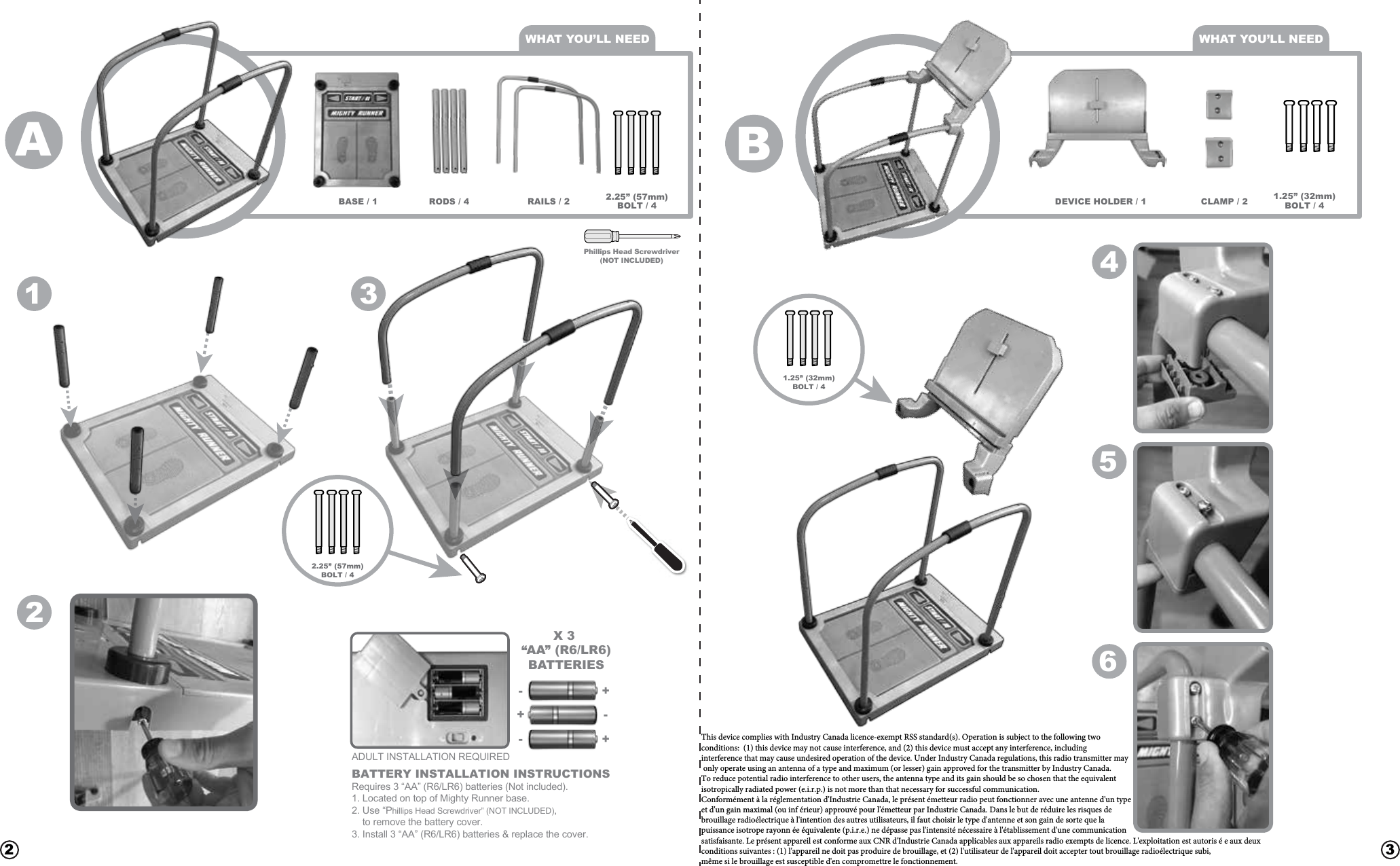 Phillips Head Screwdriver(NOT INCLUDED)X 3 “AA” (R6/LR6)BATTERIES+-+-+-BATTERY INSTALLATION INSTRUCTIONSRequires 3 “AA” (R6/LR6) batteries (Not included).1. Located on top of Mighty Runner base.2. Use “Phillips Head Screwdriver” (NOT INCLUDED),     to remove the battery cover.3. Install 3 “AA” (R6/LR6) batteries &amp; replace the cover.   12 334562WHAT YOU’LL NEED WHAT YOU’LL NEEDRAILS / 2RODS / 4 2.25” (57mm)BOLT / 41.25” (32mm)BOLT / 4CLAMP / 2DEVICE HOLDER / 1BASE / 1AB2.25” (57mm)BOLT / 41.25” (32mm)BOLT / 4ADULT INSTALLATION REQUIREDThis device complies with Industry Canada licence-exempt RSS standard(s). Operation is subject to the following two  conditions:  (1) this device may not cause interference, and (2) this device must accept any interference, including  interference that may cause undesired operation of the device. Under Industry Canada regulations, this radio transmitter may  only operate using an antenna of a type and maximum (or lesser) gain approved for the transmitter by Industry Canada.  To reduce potential radio interference to other users, the antenna type and its gain should be so chosen that the equivalent  isotropically radiated power (e.i.r.p.) is not more than that necessary for successful communication. Conformément à la réglementation d&apos;Industrie Canada, le présent émetteur radio peut fonctionner avec une antenne d&apos;un type  et d&apos;un gain maximal (ou inf érieur) approuvé pour l&apos;émetteur par Industrie Canada. Dans le but de réduire les risques de  brouillage radioélectrique à l&apos;intention des autres utilisateurs, il faut choisir le type d&apos;antenne et son gain de sorte que la  puissance isotrope rayonn ée équivalente (p.i.r.e.) ne dépasse pas l&apos;intensité nécessaire à l&apos;établissement d&apos;une communication  satisfaisante. Le présent appareil est conforme aux CNR d&apos;Industrie Canada applicables aux appareils radio exempts de licence. L&apos;exploitation est autoris é e aux deux conditions suivantes : (1) l&apos;appareil ne doit pas produire de brouillage, et (2) l&apos;utilisateur de l&apos;appareil doit accepter tout brouillage radioélectrique subi, même si le brouillage est susceptible d&apos;en compromettre le fonctionnement. 