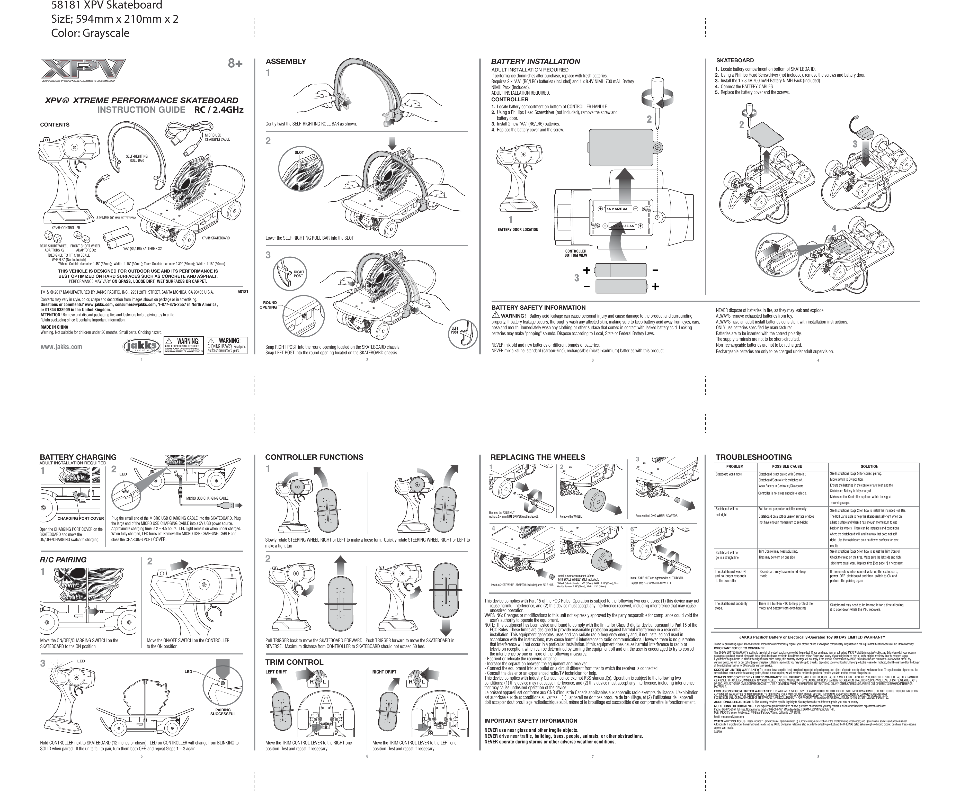 There is a built-in PTC to help protect themotor and battery from over-heating Skateboard may need to be immobile for a time allowingit to cool down while the PTC recovers. IMPORTANT SAFETY INFORMATIONNEVER use near glass and other fragile objects.NEVER drive near traffic, building, trees, people, animals, or other obstructions.NEVER operate during storms or other adverse weather conditions.1 25 63 47 8 TM &amp; © 2017 MANUFACTURED BY JAKKS PACIFIC, INC., 2951 28TH STREET, SANTA MONICA, CA 90405 U.S.A.Contents may vary in style, color, shape and decoration from images shown on package or in advertising. Questions or comments? www.jakks.com, consumers@jakks.com, 1-877-875-2557 in North America, or 01344 638909 in the United Kingdom.ATTENTION! Remove and discard packaging ties and fasteners before giving toy to child.Retain packaging since it contains important information.MADE IN CHINAWarning. Not suitable for children under 36 months. Small parts. Choking hazard.www.jakks.comBATTERY INSTALLATIONASSEMBLYADULT INSTALLATION REQUIREDIf performance diminishes after purchase, replace with fresh batteries.Requires 2 x “AA” (R6/LR6) batteries (included) and 1 x 8.4V NIMH 700 mAH Battery NiMH Pack (included).ADULT INSTALLATION REQUIRED.BATTERY CHARGING CONTROLLER FUNCTIONS TROUBLESHOOTINGR/C PAIRINGBATTERY SAFETY INFORMATION       WARNING!   Battery acid leakage can cause personal injury and cause damage to the product and surrounding property. If battery leakage occurs, thoroughly wash any affected skin, making sure to keep battery acid away from eyes, ears, nose and mouth. Immediately wash any clothing or other surface that comes in contact with leaked battery acid. Leaking batteries may make &quot;popping&quot; sounds. Dispose according to Local, State or Federal Battery Laws.NEVER mix old and new batteries or different brands of batteries.NEVER mix alkaline, standard (carbon-zinc), rechargeable (nickel-cadmium) batteries with this product.58181 XPV® SKATEBOARD XPV® CONTROLLERSELF-RIGHTINGROLL BAR8.4V NIMH 700 MAH BATTERY PACKMICRO USB CHARGING CABLEMICRO USB CHARGING CABLE“AA” (R6/LR6) BATTERIES X2INSTRUCTION GUIDEXPV®  XTREME PERFORMANCE SKATEBOARD 8+CONTENTSCONTROLLERSKATEBOARDJAKKS Pacific® Battery or Electrically-Operated Toy 90 DAY LIMITED WARRANTYThanks for purchasing a great JAKKS Pacific® product! Please immediately register your product online at www.jakks.com/warranty. Registration is not required for the effectiveness of this limited warranty.IMPORTANT NOTICE TO CONSUMER:This 90 DAY LIMITED WARRANTY applies to the original product purchaser, provided the product: 1) was purchased from an authorized JAKKS™ distributor/dealer/retailer, and 2) is returned at your expense, postage pre-paid and insured, along with the original dated sales receipt to the address noted below. Please save a copy of your original sales receipt, as the original receipt will not be returned to you. If you return the product to us without the original dated sales receipt, this warranty coverage will not apply. If the product is determined by JAKKS to be defective and returned to JAKKS within the 90 day warranty period, we will (at our option) repair or replace it. Return shipment to you may take up to 6 weeks, depending upon your location. If your product is repaired or replaced, it will be warranted for the longer of the original warranty or for 30 days after warranty service.SCOPE OF LIMITED WARRANTY: The product is warranted to be: a) tested and inspected before shipment, and b) free of defects in material and workmanship for 90 days from date of purchase. If a covered defect occurs within the warranty period, then at our sole option, we will repair or replace the product or provide you with another product of equal value.WHAT IS NOT COVERED BY LIMITED WARRANTY: THIS WARRANTY IS VOID IF THE PRODUCT HAS BEEN MODIFIED OR REPAIRED BY USER OR OTHERS OR IF IT HAS BEEN DAMAGED AS A RESULT OF ACCIDENT, IMMERSION IN WATER, NEGLECT, ABUSE, MISUSE, BATTERY LEAKAGE, IMPROPER BATTERY INSTALLATION, UNAUTHORIZED SERVICE, LOSS OF PARTS, WEATHER, ACTS OF GOD, ANY ACTION OR OMISSION WHICH CONSTITUTES A DEVIATION FROM THE OPERATING INSTRUCTIONS, OR ANY OTHER CAUSES NOT ARISING OUT OF DEFECTS IN WORKMANSHIP OR MATERIALS.EXCLUSIONS FROM LIMITED WARRANTY: THIS WARRANTY IS EXCLUSIVE OF AND IN LIEU OF ALL OTHER EXPRESS OR IMPLIED WARRANTIES RELATED TO THIS PRODUCT, INCLUDING ANY IMPLIED  WARRANTIES OF MERCHANTABILITY OR FITNESS FOR A PARTICULAR PURPOSE. SPECIAL, INCIDENTAL AND CONSEQUENTIAL DAMAGES ARISING FROM POSSESSION, USE, OR MALFUNCTION OF THIS PRODUCT ARE EXCLUDED BOTH FOR PROPERTY DAMAGE AND PERSONAL INJURY TO THE EXTENT LEGALLY PERMITTED. ADDITIONAL LEGAL RIGHTS: This warranty provides specific legal rights. You may have other or different rights in your state or country.QUESTIONS OR COMMENTS: If you experience product difficulties or have questions or comments, you may contact our Consumer Relations department as follows: Phone: 877-875-2557 (toll-free, North America only) or 909-594-7771 (Monday-Friday, 7:30AM-4:30PM Pacific/GMT -8). Mail: JAKKS Consumer Relations, 21749 Baker Parkway, Walnut, California USA 91789. Email: consumers@jakks.comWHEN WRITING TO US: Please include: 1) product name; 2) item number; 3) purchase date; 4) description of the problem being experienced; and 5) your name, address and phone number. Additionally, if eligible under the warranty and so advised by JAKKS Consumer Relations, also include the defective product and the ORIGINAL dated sales receipt evidencing product purchase. Please retain a copy of your receipt.080309121233423Gently twist the SELF-RIGHTING ROLL BAR as shown.Lower the SELF-RIGHTING ROLL BAR into the SLOT.THIS VEHICLE IS DESIGNED FOR OUTDOOR USE AND ITS PERFORMANCE IS BEST OPTIMIZED ON HARD SURFACES SUCH AS CONCRETE AND ASPHALT. PERFORMANCE MAY VARY ON GRASS, LOOSE DIRT, WET SURFACES OR CARPET.Snap RIGHT POST into the round opening located on the SKATEBOARD chassis. Snap LEFT POST into the round opening located on the SKATEBOARD chassis.SLOTCHARGING PORT COVERBATTERY DOOR LOCATIONCONTROLLERBOTTOM VIEWLEDPAIRINGSUCCESSFULLEFTPOSTRIGHTPOSTNEVER dispose of batteries in fire, as they may leak and explode.ALWAYS remove exhausted batteries from toy.ALWAYS have an adult install batteries consistent with installation instructions.ONLY use batteries specified by manufacturer.Batteries are to be inserted with the correct polarity.The supply terminals are not to be short-circuited.Non-rechargeable batteries are not to be recharged.Rechargeable batteries are only to be charged under adult supervision. 1. Locate battery compartment on bottom of CONTROLLER HANDLE.2. Using a Phillips Head Screwdriver (not included), remove the screw and battery door.3. Install 2 new “AA” (R6/LR6) batteries.4. Replace the battery cover and the screw.1.  Locate battery compartment on bottom of SKATEBOARD.2.  Using a Phillips Head Screwdriver (not included), remove the screws and battery door.3.  Install the 1 x 8.4V 700 mAH Battery NiMH Pack (included).4.  Connect the BATTERY CABLES.5.  Replace the battery cover and the screws.1122132Open the CHARGING PORT COVER on the SKATEBOARD and move the ON/OFF/CHARGING switch to charging. Plug the small end of the MICRO USB CHARGING CABLE into the SKATEBOARD. Plug the large end of the MICRO USB CHARGING CABLE into a 5V USB power source.  Approximate charging time is 2 – 4.5 hours.  LED light remain on when under charged.  When fully charged, LED turns off. Remove the MICRO USB CHARGING CABLE and close the CHARGING PORT COVER.Move the ON/OFF/CHARGING SWITCH on the SKATEBOARD to the ON positionMove the ON/OFF SWITCH on the CONTROLLER to the ON position.Slowly rotate STEERING WHEEL RIGHT or LEFT to make a loose turn.  Quickly rotate STEERING WHEEL RIGHT or LEFT to make a tight turn.Pull TRIGGER back to move the SKATEBOARD FORWARD.  Push TRIGGER forward to move the SKATEBOARD in REVERSE.  Maximum distance from CONTROLLER to SKATEBOARD should not exceed 50 feet.TRIM CONTROLMove the TRIM CONTROL LEVER to the RIGHT one position. Test and repeat if necessary.REPLACING THE WHEELS1Remove the AXLE NUT using a 5.4 mm NUT DRIVER (not included). Remove the WHEEL. Remove the LONG WHEEL ADAPTOR.Insert a SHORT WHEEL ADAPTOR (included) onto AXLE HUB.32456Install a new open market, 30mm 1/18 SCALE WHEEL* (Not Included).  Install AXLE NUT and tighten with NUT DRIVER. Move the TRIM CONTROL LEVER to the LEFT one position. Test and repeat if necessary.Hold CONTROLLER next to SKATEBOARD (12 inches or closer).  LED on CONTROLLER will change from BLINKING to SOLID when paired.  If the units fail to pair, turn them both OFF, and repeat Steps 1 – 3 again.ROUNDOPENINGLEDLEDLEFT DRIFT RIGHT DRIFT*Wheel: Outside diameter: 1.45” (37mm);  Width:  1.18” (30mm); Tires: Outside diameter: 2.39” (59mm);  Width:  1.18” (30mm)*Wheel: Outside diameter: 1.45” (37mm);  Width:  1.18” (30mm); Tires: Outside diameter: 2.39” (59mm);  Width:  1.18” (30mm)[DESIGNED TO FIT 1/18 SCALE WHEELS* (Not Included)]RC / 2.4GHzSee Instructions [page 5] for correct pairing.Move switch to ON position.Ensure the batteries in the controller are fresh and the Skateboard Battery is fully charged.Make sure the  Controller is placed within the signal receiving range.SOLUTIONSee Instructions [page 2] on how to install the included Roll Bar. The Roll Bar is able to help the skateboard self-right when ona hard surface and when it has enough momentum to get back on its wheels.  There can be instances and conditions where the skateboard will land in a way that does not self right.  Use the skateboard on a hard/even surfaces for best results.See instructions [page 5] on how to adjust the Trim Control.Check the tread on the tires. Make sure the left side and right side have equal wear.  Replace tires [See page 7] if necessary. ADULT INSTALLATION REQUIREDADULT SUPERVISION REQUIRED ALWAYS PLAY IN SAFE SURROUNDINGS,AWAY FROM STREETS OR MOVING VEHICLESRepeat step 1-6 for the REAR WHEEL PROBLEMSkateboard won&apos;t move.Skateboard will not self-right.Skateboard will not go in a straight line.POSSIBLE CAUSESkateboard is not paired with Controller.Skateboard/Controller is switched off.Weak Battery in Controller/Skateboard.Controller is not close enough to vehicle.Roll bar not present or installed correctly.Skateboard on a soft or uneven surface or does not have enough momentum to self-right.Trim Control may need adjusting.Tires may be worn on one side.The skateboard was ON and no longer responds to the controllerSkateboard may have entered sleepmode.If the remote control cannot wake up the skateboard,power  OFF  skateboard and then  switch to ON and perform the pairing againThe skateboard suddenlystops.This device complies with Part 15 of the FCC Rules. Operation is subject to the following two conditions: (1) this device may not cause harmful interference, and (2) this device must accept any interference received, including interference that may cause undesired operation.WARNING: Changes or modifications to this unit not expressly approved by the party responsible for compliance could void the user’s authority to operate the equipment. NOTE: This equipment has been tested and found to comply with the limits for Class B digital device, pursuant to Part 15 of the FCC Rules. These limits are designed to provide reasonable protection against harmful interference in a residential installation. This equipment generates, uses and can radiate radio frequency energy and, if not installed and used in accordance with the instructions, may cause harmful interference to radio communications. However, there is no guarantee that interference will not occur in a particular installation. If this equipment does cause harmful interference to radio or television reception, which can be determined by turning the equipment off and on, the user is encouraged to try to correct the interference by one or more of the following measures:- Reorient or relocate the receiving antenna.- Increase the separation between the equipment and receiver.- Connect the equipment into an outlet on a circuit different from that to which the receiver is connected.- Consult the dealer or an experienced radio/TV technician for help.This device complies with Industry Canada licence-exempt RSS standard(s). Operation is subject to the following two conditions: (1) this device may not cause interference, and (2) this device must accept any interference, including interference that may cause undesired operation of the device.Le présent appareil est conforme aux CNR d&apos;Industrie Canada applicables aux appareils radio exempts de licence. L&apos;exploitation est autorisée aux deux conditions suivantes :  (1) l&apos;appareil ne doit pas produire de brouillage, et (2) l&apos;utilisateur de l&apos;appareil doit accepter dout brouillage radioélectrique subi, même si le brouillage est susceptible d&apos;en compromettre le fonctionnement.58181 XPV SkateboardSizE; 594mm x 210mm x 2Color: GrayscaleCHOKING HAZARD - Small parts.Not for children under 3 years.WARNING:REAR SHORT WHEEL ADAPTORS X2FRONT SHORT WHEEL ADAPTORS X2