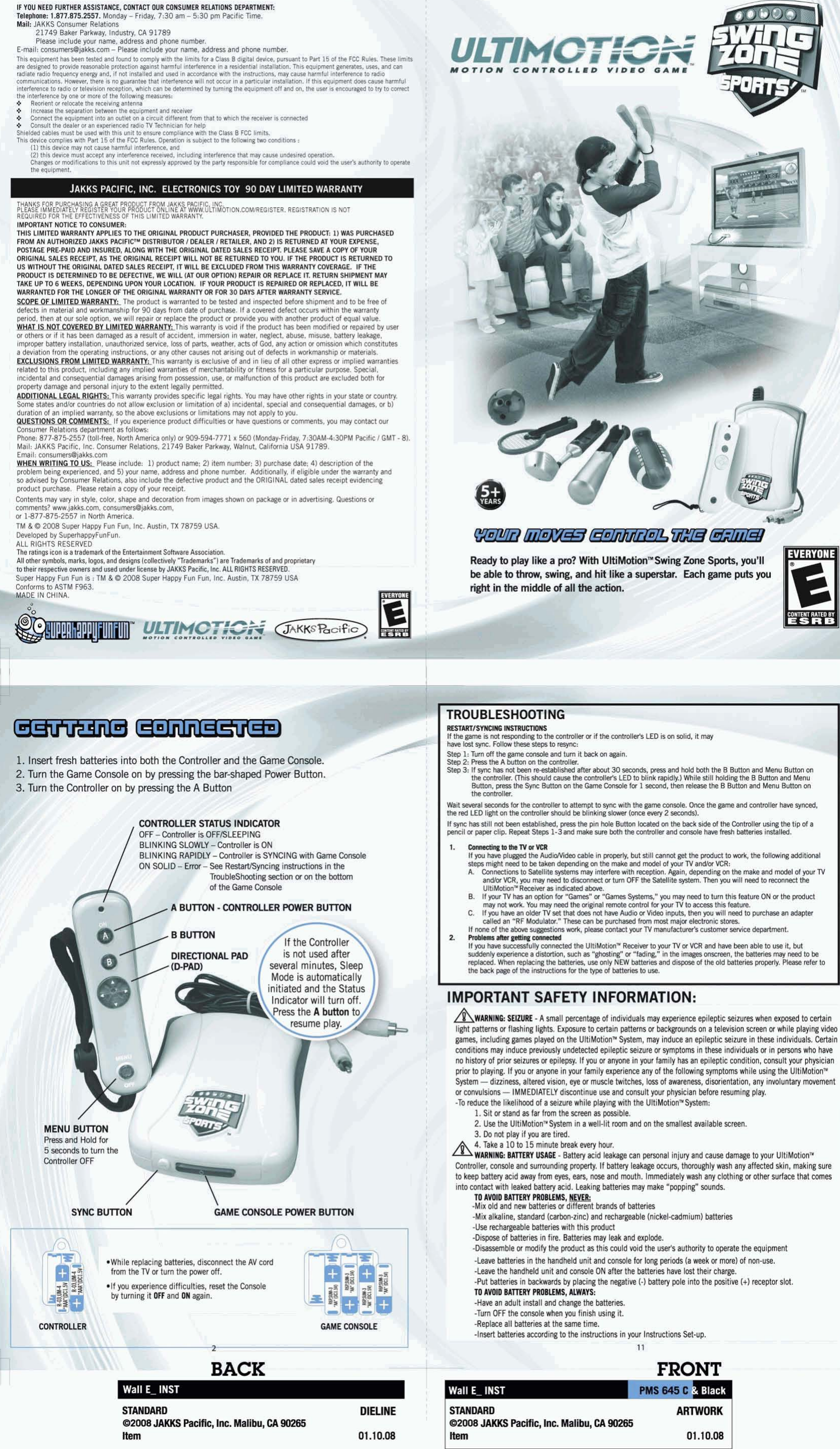 IF YOU WEED FURTHER ASSISTANCE, CONTACT OUR CONSUMER RELATIONS DEPARTMEWT: Tolephone: 1.831.875.2557. Monday - Friday, 730 am - 5:30 pm Pacific Time. I I I 9 Increase the wpantlon between the equlprnmt and mcelver 9 Connect the equipment into an  outlet on a circuit different from that to  which the receiver is connected 9 Consult the dealer or  an  ewerlenc6d radlo TV Technlclm for help Shlelded cables must be used with this unit to ensure compl~ance with the Class B FCC limits. Thls devlce complles with Patt 15 of the FCC Rules. Operatlon Is subject to the following &apos;MO condltlons : the equlpment. THANKS  FOR  PURCHASING A GREAT  PRODUCT  FROM JAKKS PACIFIC  INC PLEASE IMMEDIATELY REGISTER YOUR PRODUCT ONLINE AT WWW.ULTIM~TION.COM~EGISTER. REGISTRATION IS NOT REQUIRED  FOR  THE  EFFECTIVENESS OF  THIS LIMITED WARRANTY. IMWRTANT NOTICE TO CONSUMER: THlS LlMlfED WARRANTY APPLIES TO  THE ORIGINAL PRWUCI PURCHASER, PROVIDEDTHE PRMIUCT: 1) WAS PURCHASED M AH AUTHORIZED lAKKS PACIFIP DISTRIBUTOR I OERLER I RETAILER, AND 2) IS RETURNED AT  YOUR  EXPENSE, POSTAGE PRE-PAID AND INSURED, ALONG WITH THE ORIGINAL DATED SALES RECEIPT.  PLEASE SAVE A COPY OF  YOUR ORlGlNAl SALES RECEIPT, AS THE ORlGlNAl RECEIPT WlLL NOT BE RETURNED TO YOU.  IF THE PRODUCT IS RETURNED TO US WITHOUT THE ORIGINAL DATED SALES RECEIPT,  IT WlLL BE  EXCLUDED FROM THlS WARRANTY COVERAGE.  IF THE PRODUCT IS DETERMINED TO  BE DEFECIIUE, WE  WlLL (AT OUR  OPTION) REPAIR OR  REPLACE IT.  RETURN SHIPMENT MAY TAKE UP TO 6 WEEKS,  DEPENDING UPON YOUR  LOCATION.  IF YOUR  PRODUCT IS REPAIRED OR  REPLACED,  IT WlLL BE WARRANTED FOR  THE LONGER  OF THE ORIGINAL WARR4NlY OR  FOR 30 DAYS A!TER WARRAMY SEWICE. improper battery inhllation, unauthorized service, loss of parts, weather, acts of God, any action w omission which constitutes a deviation from the operating instructions,  or any other causes not arising out of defects in workmanship or  materials. -This  warran@ provides specific Iwl righk. You  may have other rights in your state or ccunby. Some states and/or countries do not allow exclusion or limitation of a)  incidental, swial and consequential damaga, or b) duration of an implied warraniy, so the above exclusions or limitations may not apply to you. aUESllDNS If you experience product difficulties or have questions w comments, you my contact our so advised by Consumer Relations, also include the defective product and the ORIGINAL dated sales receipt evidencing product purchwe.  Plwe retain a copy of your receipt. Contents my vary in style, color, shape and decoration from iwes shown on package w in advertising. Questions or comments? www.jakks.com, consumis@jakb.com, or 1-877-875-2557  in North America. I TM &amp; O 2M38 Super Happy Fun Fun,  Inc. Allstin, TX 78759 USA. Dewloped by SuperhappyFunFun. ALL RIGHTS RESERVED The ratings icon is a bademark oftha Entertainment SoItwara Association. All other symbols, marks, Iogos,and  designs (collectively &apos;Trademarks&quot;)  ere Tredemarks of and proprietary un is : TM &amp; O 2038 Super Happy Fun Fun,  Inc. Austin, TX 78759 USA JAKKS PACIFIC, INC. ELECTRONICS TOY 90 DAY LIMITED WARRANTY TROUBLESHOOTING RESTAATISTNCIMG INSTRUmIIS If the game is not responding to the controller or if the conimller&apos;s LED is on solid, it may have lost sync.  Fol low these step to resync: Step 1: Turn off the game console and turn ~t back on aga~n. Step 2: Prm the A button on the controller. Step 3: If 5ync has not ken enresstaishd after abut 30 seconds,  press and hold buth the B Button and Menu Button on the wrrtroller.  (This should cause the contrnller&apos;s LED to blink rapidb.) While still holding the B Button and Menu Button, press the Sync Button on the Game bnsole for 1 second, then release the B Button and Menu Button on the wntroller. Wait several seconds for the controller to attempt to sync with the game console. Once the game and controller have synced, the red LED light on the controller should be blinking slmr (once every 2 seconds). If sync has still not been established, press the pin hole Button Imated on the back srde of the Contmller us~ng the tip of a pencil or paper clip. Repeat Step 1-3 and make sure both the contmller and console have fresh batteris installed. I. Conneetlng w the TY w VCR If you have plugged the AudioMdeo cable in pmperly, but dill cannot get the product to work, the follwving additional steps might need to be taken depending on the make and model of your TV andor VCR: A. Connections to Satellite Wms may interfere with reception. Again,  depending on the make and model of your TV andlor VCR, you may need to disconnect or turn OFF the Satellite system. Then you will need to reconnect the UltiMotion&quot;  Receiver as indicated ah. B. If your TV has an option for &quot;Games&quot; or  &quot;Games Systems,&quot; you may ned to turn this feature ON or the product may not work. You may need the original remote control for your TV to accers this featun. C. If you have an older TV set that does not have Audio or Video inputs, then you will need to purchase an adapter called an &quot;RF Modulatw.&quot; These can be purchased fmm most major elecbonic stores. If none of the above suggestions work,  please contact your TV manufacturer&apos;s customer mice department. 2. Roblem Mer p?Mi~ comected If you have successfully connected the UltiMotionm Receiw to yourTV or VCR and have been able to use it, but suddenly experience a distortion, such as &quot;ghmting&apos; w &quot;fading,&quot;  in the images onscreen, the batteries may need to be replaced. When replacing the batteris, use only NEW batteries and dispose of the old batteries properly. Please refer to the back page of the in&amp;uctions  far the type of batteriw to use. 1. Insert fresh batteries into both the Controller and the Game Console. 2. Turn the Game Console on by presslng the bar-shaped Power Button. 3. Turn the Controller on by pressing the A Button - Comller is SYNCING with Game Console - See Restartlsyncing instructions In the Trou bleS hooting section or on the hth DIRFtTlnNAl pall is not used after A 7 &quot;&quot;e&quot;meconsole BUHON - CONTROUER POWER BUHON -. mwm-. a&quot; several minutes, Sleep Mode is automatically initiated and the Status IMPORTANT SAFETY INFORMATION: AWARIIIO: SEIZURE - A small percentage of individuals may experience epileptic seizures when expared to certain light patterns or flashing lights, Exposure to certain patterns or  backgrounds on a television screen or white playing video games,  including games played on the UltiMotionm System, may induce an  epileptic seizure in these individuals. Certain conditions may  induce previously undetected epileptic  seizure or symptoms in these individuals or in persons who  have no history of prior seizures or  epilepsy. If you or anyone in your family has an epiteptic condition, consult your  physician prior to playing. If you or anyone in your family experience any of  the following symptoms while using the UltiMotionm System - dizziness, altered vision, eye or muxle twitches, loss of  awareness, disorientation, any involuntary movement or convulsions - IMMEDIATELY discontinue use and consult your physician before resuming play. -To  reduce the likelihood of a seizure while playing with the UltiMotionmSystem: 1. 51t or stand as far from the scwn as possible. 2. Use the UltiMotiontu System in a well-lit mom and on the smallest available screen. 3. Do not play if you are tired. 4. Take a 10 to 15 minute break every hour. AWARllH6: BlinERY USAGE - Battery acid leakage can personal injuty and caure damage to your  UltiMotionTU Controller, console and surrounding property. If battety leakage occurs, thoroughly wash any affected skin, making sure to keep batterj acid away from eyes, ears, nose and mouth, Immediately wash any clothing or  other surface that comes into contact with leaked battery acid. Leaking batteries may make &quot;popping&quot;  sounds. TO AWlD BAllERY PROBLEMS, NEYER: -Mix old and new batteries or  different brands of batteries -Mix alkaline, standard (carbon-zinc) and rechargeable (nickel-cadmium) batteries -Use rechargeable batteries with this product -Dispose of  batteries in fire.  Batteries may  leak and explode. -Disassemble or modify the product as this could void the user&apos;s authority to operate the equipment J . &gt;&lt;.\ Q, U&apos;pmN :a&amp; Hold for \ GAME CONSOLE WWER RUrCqk # *While replating batteries, dixsnnect the AV con tT from the TY orturn the wwer off. -Leave batteries in the handheld unit and console for  long periods (a week or more) of non-use. -Leave the handheld unit and console ON after the batteries have lost their charge. -Put batteries in backwards by  placing the negative (-1 battefy pole into the positive k) receptor slot. TO AWIO BATTERY PROBLEMS, ALWAYS: -Have an adult ~nstall and change the batteriw. -Turn OFF the console when you finish using it. -Replace all batteries at the same time. -Insert batteries according to the instructions in your  Instructions Set-up. HE CONSOLE - L BACK FRONT Wall F IMST STANDARD DIEUNE I a008 JAKKS PecsRc, Im. Mallbu, CA 90285 I ttem 01.10,08 STANDARD AmVoRK m008 JAKKS Paclflc, Ink hUllb~~ CA 90265 ttem 01.10.08 
