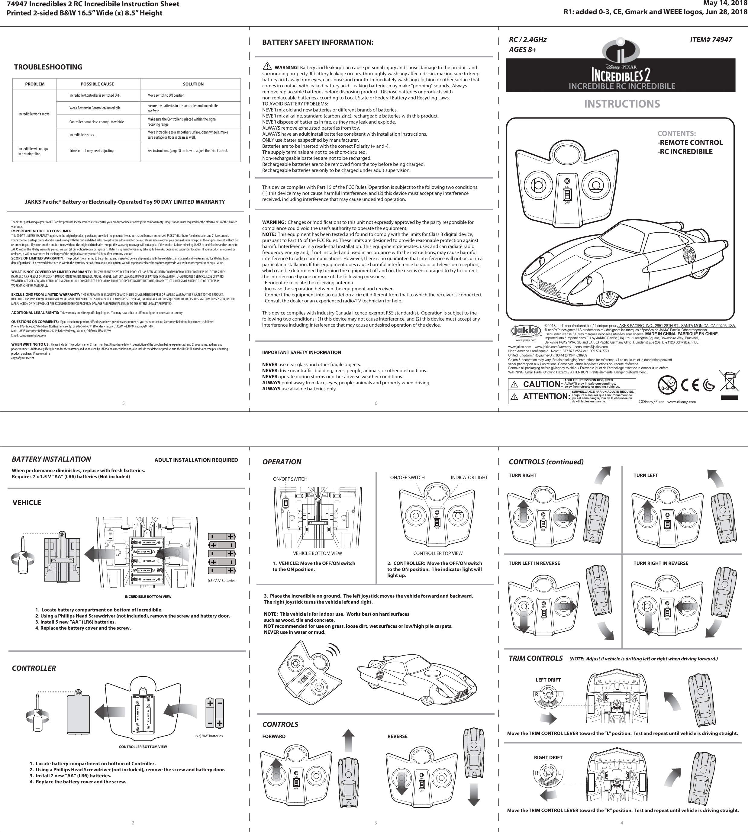 (x5) “AA” Batteries©2018 and manufactured for / fabriqué pour JAKKS PACIFIC, INC., 2951 28TH ST., SANTA MONICA, CA 90405 USA.® and/et™ designate U.S. trademarks of / désignent les marques déposées de JAKKS Pacific. Other trademarksused under license / Autres marques déposées utilisées sous licence. MADE IN CHINA. FABRIQUÉ EN CHINE.Imported into / Importé dans EU by JAKKS Pacific (UK) Ltd., 1 Arlington Square, Downshire Way, Bracknell, Berkshire RG12 1WA, GB and JAKKS Pacific Germany GmbH, Lindenstraße 26a, D-91126 Schwabach, DE.www.jakks.com    www.jakks.com/warranty    consumers@jakks.comNorth America / Amérique du Nord: 1.877.875.2557 or 1.909.594.7771United Kingdom / Royaume-Uni: 00.44 (0)1344.638909Colors &amp; decoration may vary. Retain packaging/instructions for reference. / Les couleurs et le décoration peuvent varier par rapport aux illustrations. Conserver l&apos;emballage/instructions pour toute référence. Remove all packaging before giving toy to child. / Enlever le jouet de l’emballage avant de le donner à un enfant.WARNING! Small Parts. Choking Hazard. / ATTENTION ! Petits éléments. Danger d&apos;étouffement.PROBLEM POSSIBLE CAUSE SOLUTIONIncredibile won’t move.Incredibile/Controller is switched OFF. Move switch to ON position.Incredibile will not goin a straight line. Trim Control may need adjusting. See instructions (page 3) on how to adjust the Trim Control.TROUBLESHOOTINGJAKKS Pacic® Battery or Electrically-Operated Toy 90 DAY LIMITED WARRANTYThanks for purchasing a great JAKKS Pacic® product!  Please immediately register your product online at www.jakks.com/warranty.  Registration is not required for the eectiveness of this limitedwarranty.IMPORTANT NOTICE TO CONSUMER:This 90 DAY LIMITED WARRANTY applies to the original product purchaser, provided the product: 1) was purchased from an authorized JAKKS™ distributor/dealer/retailer and 2) is returned atyour expense, postage prepaid and insured, along with the original dated sales receipt to the address noted below.  Please safe a copy of your original sales receipt, as the original receipt will not bereturned to you.  If you return the product to us without the original dated sales receipt, this warranty coverage will not apply.  If the product is determined by JAKKS to be defective and returned toJAKKS within the 90 day warranty period, we will (at our option) repair or replace it.  Return shipment to you may take up to 6 weeks, depending upon your location.  If your product is repaired orreplaced, it will be warranted for the longer of the original warranty or for 30 days after warranty service.SCOPE OF LIMITED WARRANTY:  The product is warranted to be: a) tested and inspected before shipment, and b) free of defects in material and workmanship for 90 days fromdate of purchase.  If a covered defect occurs within the warranty period, then at our sole option, we will repair or replace the product or provide you with another product of equal value.WHAT IS NOT COVERED BY LIMITED WARRANTY:  THIS WARRANTY IS VOID IF THE PRODUCT HAS BEEN MODIFIED OR REPAIRED BY USER OR OTHERS OR IF IT HAS BEENDAMAGED AS A RESULT OF ACCIDENT, IMMERSION IN WATER, NEGLECT, ABUSE, MISUSE, BATTERY LEAKAGE, IMPROPER BATTERY INSTALLATION, UNAUTHORIZED SERVICE, LOSS OF PARTS,WEATHER, ACTS OF GOD, ANY ACTION OR OMISSION WHICH CONSTITUTES A DEVIATION FROM THE OPERATING INSTRUCTIONS, OR ANY OTHER CAUSES NOT ARISING OUT OF DEFECTS INWORKMANSHIP OR MATERIALS.EXCLUSIONS FROM LIMITED WARRANTY:  THIS WARRANTY IS EXCLUSIVE OF AND IN LIEU OF ALL OTHER EXPRESS OR IMPLIED WARRANTIES RELATED TO THIS PRODUCT,INCLUDING ANY IMPLIED WARRANTIES OF MERCHANTABILITY OR FITNESS FOR A PARTICULAR PURPOSE.  SPECIAL, INCIDENTAL AND CONSEQUENTIAL DAMAGES ARISING FROM POSSESSION, USE ORMALFUNCTION OF THIS PRODUCT ARE EXCLUDED BOTH FOR PROPERTY DAMAGE AND PERSONAL INJURY TO THE EXTENT LEGALLY PERMITTED.ADDITIONAL LEGAL RIGHTS:  This warranty provides specic legal rights.  You may have other or dierent rights in your state or country.QUESTIONS OR COMMENTS:  If you experience product diculties or have questions or comments, you may contact our Consumer Relations department as follows:Phone: 877-875-2557 (toll-free, North America only) or 909-594-7771 (Monday - Friday, 7:30AM - 4:30PM Pacic/GMT -8).Mail:  JAKKS Consumer Relations, 21749 Baker Parkway, Walnut, California USA 91789Email:  consumers@jakks.comWHEN WRITING TO US:  Please include:  1) product name; 2) item number; 3) purchase date; 4) description of the problem being experienced; and 5) your name, address andphone number.  Additionally if eligible under the warranty and so advised by JAKKS Consumer Relations, also include the defective product and the ORIGINAL dated sales receipt evidencingproduct purchase.  Please retain acopy of your receipt. BATTERY SAFETY INFORMATION:              WARNING!  Battery acid leakage can cause personal injury and cause damage to the product and surrounding property. If battery leakage occurs, thoroughly wash any aected skin, making sure to keep battery acid away from eyes, ears, nose and mouth. Immediately wash any clothing or other surface that comes in contact with leaked battery acid. Leaking batteries may make &quot;popping&quot; sounds.  Always remove replaceable batteries before disposing product.  Dispose batteries or products with non-replaceable batteries according to Local, State or Federal Battery and Recycling Laws.TO AVOID BATTERY PROBLEMS:NEVER mix old and new batteries or dierent brands of batteries.NEVER mix alkaline, standard (carbon-zinc), rechargeable batteries with this product.NEVER dispose of batteries in re, as they may leak and explode.ALWAYS remove exhausted batteries from toy.ALWAYS have an adult install batteries consistent with installation instructions.ONLY use batteries specied by manufacturer.Batteries are to be inserted with the correct Polarity (+ and -).The supply terminals are not to be short-circuited.Non-rechargeable batteries are not to be recharged.Rechargeable batteries are to be removed from the toy before being charged.Rechargeable batteries are only to be charged under adult supervision.This device complies with Part 15 of the FCC Rules. Operation is subject to the following two conditions: (1) this device may not cause harmful interference, and (2) this device must accept any interference received, including interference that may cause undesired operation.WARNING:  Changes or modications to this unit not expressly approved by the party responsible for compliance could void the user’s authority to operate the equipment.NOTE:  This equipment has been tested and found to comply with the limits for Class B digital device, pursuant to Part 15 of the FCC Rules. These limits are designed to provide reasonable protection against harmful interference in a residential installation. This equipment generates, uses and can radiate radio frequency energy and, if not installed and used in accordance with the instructions, may cause harmful interference to radio communications. However, there is no guarantee that interference will not occur in a particular installation. If this equipment does cause harmful interference to radio or television reception, which can be determined by turning the equipment o and on, the user is encouraged to try to correct the interference by one or more of the following measures:- Reorient or relocate the receiving antenna.- Increase the separation between the equipment and receiver.- Connect the equipment into an outlet on a circuit dierent from that to which the receiver is connected.- Consult the dealer or an experienced radio/TV technician for help. This device complies with Industry Canada licence-exempt RSS standard(s).  Operation is subject to thefollowing two conditions:  (1) this device may not cause interference, and (2) this device must accept anyinterference including interference that may cause undesired operation of the device.IMPORTANT SAFETY INFORMATIONNEVER use near glass and other fragile objects.NEVER drive near trac, building, trees, people, animals, or other obstructions.NEVER operate during storms or other adverse weather conditions.ALWAYS point away from face, eyes, people, animals and property when driving.ALWAYS use alkaline batteries only.2RC / 2.4GHzAGES 8+CONTENTS:-REMOTE CONTROL-RC INCREDIBILEINSTRUCTIONSINCREDIBLE RC INCREDIBILEITEM# 74947 Weak Battery in Controller/IncredibileController is not close enough  to vehicle.Incredibile is stuck.Ensure the batteries in the controller and Incredibile are fresh.Make sure the Controller is placed within the signalreceiving range.Move Incredibile to a smoother surface, clean wheels, makesure surface or oor is clean as well.When performance diminishes, replace with fresh batteries.Requires 7 x 1.5 V “AA” (LR6) batteries (Not included)BATTERY INSTALLATION ADULT INSTALLATION REQUIRED INCREDIBILE BOTTOM VIEWVEHICLE   1.  Locate battery compartment on bottom of Incredibile.2. Using a Phillips Head Screwdriver (not included), remove the screw and battery door.3. Install 5 new “AA” (LR6) batteries.4. Replace the battery cover and the screw.CONTROLLER   (x2) “AA” BatteriesCONTROLLER BOTTOM VIEW1.  Locate battery compartment on bottom of Controller.2.  Using a Phillips Head Screwdriver (not included), remove the screw and battery door.3.  Install 2 new “AA” (LR6) batteries.4.  Replace the battery cover and the screw.OPERATION1.  VEHICLE: Move the OFF/ON switchto the ON position.2.  CONTROLLER:  Move the OFF/ON switchto the ON position.  The indicator light willlight up.VEHICLE BOTTOM VIEW CONTROLLER TOP VIEWON/OFF SWITCH ON/OFF SWITCH INDICATOR LIGHTLRLR3.  Place the Incredibile on ground.  The left joystick moves the vehicle forward and backward.The right joystick turns the vehicle left and right.NOTE:  This vehicle is for indoor use.  Works best on hard surfacessuch as wood, tile and concrete.NOT recommended for use on grass, loose dirt, wet surfaces or low/high pile carpets.NEVER use in water or mud.CONTROLS CONTROLS (continued)LRLRTRIM CONTROLSLEFT DRIFTRIGHT DRIFTMove the TRIM CONTROL LEVER toward the “L” position.  Test and repeat until vehicle is driving straight.Move the TRIM CONTROL LEVER toward the “R” position.  Test and repeat until vehicle is driving straight.FORWARD REVERSETURN RIGHT TURN LEFTTURN LEFT IN REVERSE TURN RIGHT IN REVERSE3 45 6(NOTE:  Adjust if vehicle is drifting left or right when driving forward.)ONOFFONOFFONOFFONOFFONOFFONOFFONOFFONOFFONOFFCAUTION: ADULT SUPERVISION REQUIRED. ALWAYS play in safe surroundings, away from streets or moving vehicles.ATTENTION: SURVEILLANCE PAR UN ADULTE REQUISE. Toujours s’assurer que l’environnement de jeu est sans danger, loin de la chaussée ou de véhicules en marche.ONOFFONOFF©Disney/Pixar   www.disney.com0-3May 14, 2018R1: added 0-3, CE, Gmark and WEEE logos, Jun 28, 201874947 Incredibles 2 RC Incredibile Instruction SheetPrinted 2-sided B&amp;W 16.5” Wide (x) 8.5” Height