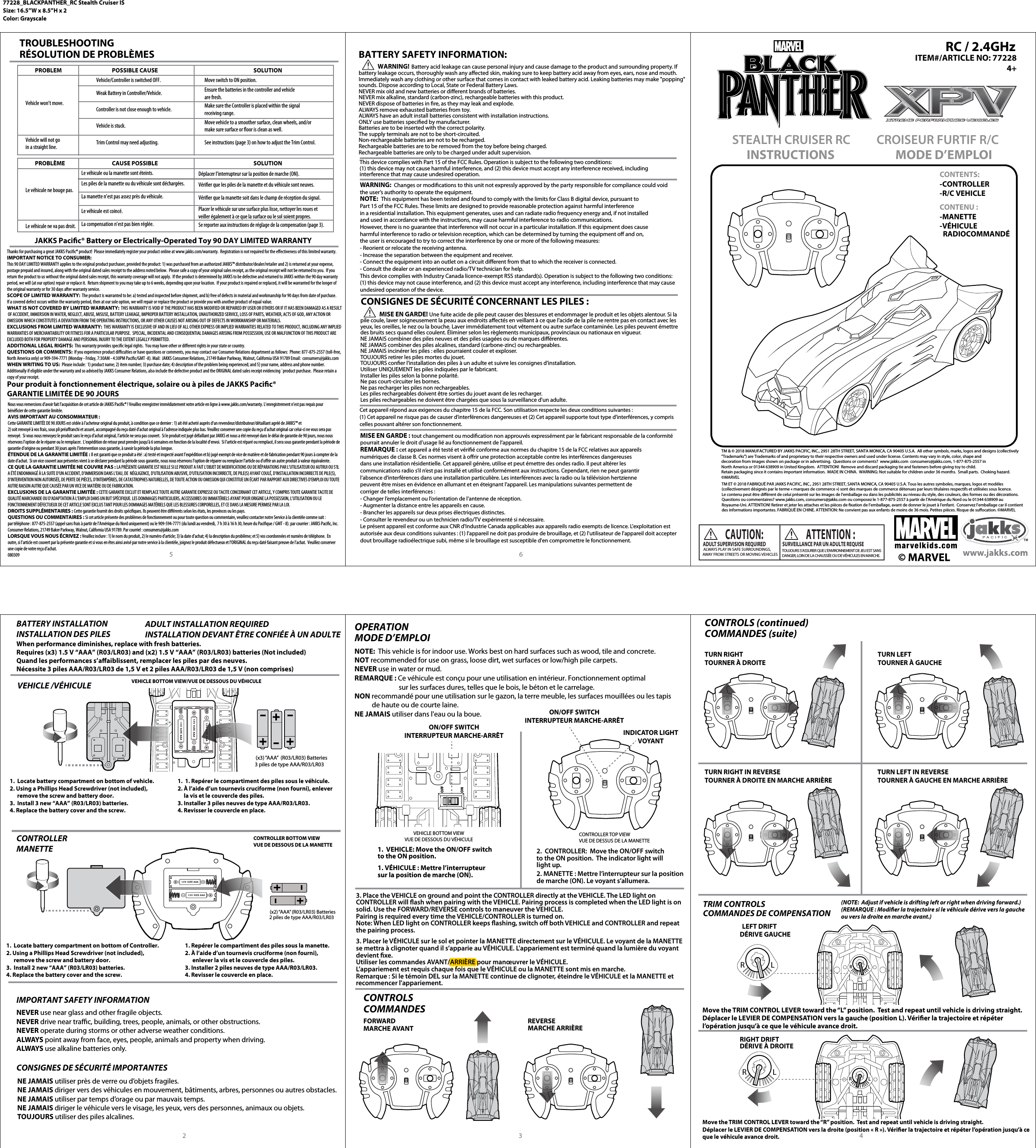 1.  VEHICLE: Move the ON/OFF switchto the ON position.1. VÉHICULE : Mettre l’interrupteur sur la position de marche (ON).VEHICLE BOTTOM VIEWVUE DE DESSOUS DU VÉHICULEON/OFF SWITCHINTERRUPTEUR MARCHE-ARRÊTLRLRLRLR(x3) “AAA”  (R03/LR03) Batteries3 piles de type AAA/R03/LR03 ADULT SUPERVISION REQUIRED ALWAYS PLAY IN SAFE SURROUNDINGS,AWAY FROM STREETS OR MOVING VEHICLESCAUTION: SURVEILLANCE PAR UN ADULTE REQUISETOUJOURS S’ASSURER QUE L’ENVIRONNEMENT DE JEU EST SANSDANGER, LOIN DE LA CHAUSSÉE OU DE VÉHICULES EN MARCHE.ATTENTION:TM &amp; © 2018 MANUFACTURED BY JAKKS PACIFIC, INC., 2951 28TH STREET, SANTA MONICA, CA 90405 U.S.A.  All other symbols, marks, logos and designs (collectively &quot;Trademarks&quot;) are Trademarks of and proprietary to their respective owners and used under license. Contents may vary in style, color, shape anddecoration from images shown on package or in advertising.  Questions or comments?  www.jakks.com  consumers@jakks.com, 1-877-875-2557 in North America or 01344 638909 in United Kingdom.  ATTENTION!  Remove and discard packaging tie and fasteners before giving toy to child.Retain packaging since it contains important information.  MADE IN CHINA.  WARNING: Not suitable for children under 36 months.  Small parts.  Choking hazard.©MARVELTM ET©2018 FABRIQUÉ PAR JAKKS PACIFIC, INC., 2951 28TH STREET, SANTA MONICA, CA 90405 U.S.A. Tous les autres symboles, marques, logos et modèles (collectivement désignés par le terme « marques de commerce ») sont des marques de commerce détenues par leurs titulaires respectifs et utilisées sous licence.Le contenu peut être diérent de celui présenté sur les images de l’emballage ou dans les publicités au niveau du style, des couleurs, des formes ou des décorations. Questions ou commentaires? www.jakks.com, consumers@jakks.com ou composez le 1-877-875-2557 à partir de l’Amérique du Nord ou le 01344 638909 au Royaume-Uni. ATTENTION! Retirer et jeter les attaches et les pièces de xation de l’emballage, avant de donner le jouet à l’enfant.  Conservez l’emballage car il contient des informations importantes. FABRIQUÉ EN CHINE. ATTENTION: Ne convient pas aux enfants de moins de 36 mois. Petites pièces. Risque de suocation. ©MARVELTROUBLESHOOTINGRÉSOLUTION DE PROBLÈMESJAKKS Pacic® Battery or Electrically-Operated Toy 90 DAY LIMITED WARRANTYThanks for purchasing a great JAKKS Pacic® product!  Please immediately register your product online at www.jakks.com/warranty.  Registration is not required for the eectiveness of this limited warranty.IMPORTANT NOTICE TO CONSUMER:This 90 DAY LIMITED WARRANTY applies to the original product purchaser, provided the product: 1) was purchased from an authorized JAKKS™ distributor/dealer/retailer and 2) is returned at your expense, postage prepaid and insured, along with the original dated sales receipt to the address noted below.  Please safe a copy of your original sales receipt, as the original receipt will not be returned to you.  If youreturn the product to us without the original dated sales receipt, this warranty coverage will not apply.  If the product is determined by JAKKS to be defective and returned to JAKKS within the 90 day warranty period, we will (at our option) repair or replace it.  Return shipment to you may take up to 6 weeks, depending upon your location.  If your product is repaired or replaced, it will be warranted for the longer of the original warranty or for 30 days after warranty service. SCOPE OF LIMITED WARRANTY:  The product is warranted to be: a) tested and inspected before shipment, and b) free of defects in material and workmanship for 90 days from date of purchase.  If a covered defect occurs within the warranty period, then at our sole option, we will repair or replace the product or provide you with another product of equal value.WHAT IS NOT COVERED BY LIMITED WARRANTY:  THIS WARRANTY IS VOID IF THE PRODUCT HAS BEEN MODIFIED OR REPAIRED BY USER OR OTHERS OR IF IT HAS BEEN DAMAGED AS A RESULT OF ACCIDENT, IMMERSION IN WATER, NEGLECT, ABUSE, MISUSE, BATTERY LEAKAGE, IMPROPER BATTERY INSTALLATION, UNAUTHORIZED SERVICE, LOSS OF PARTS, WEATHER, ACTS OF GOD, ANY ACTION OR OMISSION WHICH CONSTITUTES A DEVIATION FROM THE OPERATING INSTRUCTIONS, OR ANY OTHER CAUSES NOT ARISING OUT OF DEFECTS IN WORKMANSHIP OR MATERIALS.EXCLUSIONS FROM LIMITED WARRANTY:  THIS WARRANTY IS EXCLUSIVE OF AND IN LIEU OF ALL OTHER EXPRESS OR IMPLIED WARRANTIES RELATED TO THIS PRODUCT, INCLUDING ANY IMPLIEDWARRANTIES OF MERCHANTABILITY OR FITNESS FOR A PARTICULAR PURPOSE.  SPECIAL, INCIDENTAL AND CONSEQUENTIAL DAMAGES ARISING FROM POSSESSION, USE OR MALFUNCTION OF THIS PRODUCT AREEXCLUDED BOTH FOR PROPERTY DAMAGE AND PERSONAL INJURY TO THE EXTENT LEGALLY PERMITTED.ADDITIONAL LEGAL RIGHTS:  This warranty provides specic legal rights.  You may have other or dierent rights in your state or country.QUESTIONS OR COMMENTS:  If you experience product diculties or have questions or comments, you may contact our Consumer Relations department as follows:  Phone: 877-875-2557 (toll-free, North America only) or 909-594-7771 (Monday - Friday, 7:30AM - 4:30PM Pacic/GMT -8). Mail:  JAKKS Consumer Relations, 21749 Baker Parkway, Walnut, California USA 91789 Email:  consumers@jakks.comWHEN WRITING TO US:  Please include:  1) product name; 2) item number; 3) purchase date; 4) description of the problem being experienced; and 5) your name, address and phone number. Additionally if eligible under the warranty and so advised by JAKKS Consumer Relations, also include the defective product and the ORIGINAL dated sales receipt evidencing `product purchase.  Please retain acopy of your receipt.BATTERY SAFETY INFORMATION:CONSIGNES DE SÉCURITÉ CONCERNANT LES PILES:                WARNING!  Battery acid leakage can cause personal injury and cause damage to the product and surrounding property. If battery leakage occurs, thoroughly wash any aected skin, making sure to keep battery acid away from eyes, ears, nose and mouth. Immediately wash any clothing or other surface that comes in contact with leaked battery acid. Leaking batteries may make &quot;popping&quot; sounds. Dispose according to Local, State or Federal Battery Laws.NEVER mix old and new batteries or dierent brands of batteries.NEVER mix alkaline, standard (carbon-zinc), rechargeable batteries with this product.NEVER dispose of batteries in re, as they may leak and explode.ALWAYS remove exhausted batteries from toy.ALWAYS have an adult install batteries consistent with installation instructions.ONLY use batteries specied by manufacturer.Batteries are to be inserted with the correct polarity.The supply terminals are not to be short-circuited.Non-rechargeable batteries are not to be recharged.Rechargeable batteries are to be removed from the toy before being charged.Rechargeable batteries are only to be charged under adult supervision.                MISE EN GARDE! Une fuite acide de pile peut causer des blessures et endommager le produit et les objets alentour. Si la pile coule, laver soigneusement la peau aux endroits aectés en veillant à ce que l&apos;acide de la pile ne rentre pas en contact avec les yeux, les oreilles, le nez ou la bouche. Laver immédiatement tout vêtement ou autre surface contaminée. Les piles peuvent émettre des bruits secs quand elles coulent. Éliminer selon les règlements municipaux, provinciaux ou nationaux en vigueur.NE JAMAIS combiner des piles neuves et des piles usagées ou de marques diérentes.NE JAMAIS combiner des piles alcalines, standard (carbone-zinc) ou rechargeables.NE JAMAIS incinérer les piles: elles pourraient couler et exploser.TOUJOURS retirer les piles mortes du jouet.TOUJOURS coner l’installation des piles à un adulte et suivre les consignes d’installation.Utiliser UNIQUEMENT les piles indiquées par le fabricant.Installer les piles selon la bonne polarité.Ne pas court-circuiter les bornes.Ne pas recharger les piles non rechargeables.Les piles rechargeables doivent être sorties du jouet avant de les recharger.Les piles rechargeables ne doivent être chargées que sous la surveillance d&apos;un adulte.This device complies with Part 15 of the FCC Rules. Operation is subject to the following two conditions: (1) this device may not cause harmful interference, and (2) this device must accept any interference received, includinginterference that may cause undesired operation.2CONTENTS:-CONTROLLER-R/C VEHICLECONTENU:-MANETTE-VÉHICULE   RADIOCOMMANDÉMODE D’EMPLOICROISEUR FURTIF R/C INSTRUCTIONSSTEALTH CRUISER RC PROBLEM POSSIBLE CAUSE SOLUTIONVehicle won’t move.Vehicle/Controller is switched OFF. Move switch to ON position.Vehicle will not goin a straight line. Trim Control may need adjusting. See instructions (page 3) on how to adjust the Trim Control.Weak Battery in Controller/Vehicle.Controller is not close enough to vehicle.Vehicle is stuck.Ensure the batteries in the controller and vehicle are fresh.Make sure the Controller is placed within the signalreceiving range.Move vehicle to a smoother surface, clean wheels, and/ormake sure surface or oor is clean as well.PROBLÈME  CAUSE POSSIBLE  SOLUTIONLe véhicule ne bouge pas.Le véhicule ou la manette sont éteints.  Déplacer l’interrupteur sur la position de marche (ON).Le véhicule ne va pas droit. La compensation n’est pas bien réglée. Se reporter aux instructions de réglage de la compensation (page 3).Les piles de la manette ou du véhicule sont déchargées.La manette n’est pas assez près du véhicule.Le véhicule est coincé.Vérier que les piles de la manette et du véhicule sont neuves.Vérier que la manette soit dans le champ de réception du signal.Placer le véhicule sur une surface plus lisse, nettoyer les roues et veiller également à ce que la surface ou le sol soient propres.When performance diminishes, replace with fresh batteries.Requires (x3) 1.5 V “AAA” (R03/LR03) and (x2) 1.5 V “AAA” (R03/LR03) batteries (Not included)Quand les performances s’aaiblissent, remplacer les piles par des neuves.Nécessite 3 piles AAA/R03/LR03 de 1,5 V et 2 piles AAA/R03/LR03 de 1,5 V (non comprises)BATTERY INSTALLATIONINSTALLATION DES PILESADULT INSTALLATION REQUIREDINSTALLATION DEVANT ÊTRE CONFIÉE À UN ADULTE VEHICLE BOTTOM VIEW/VUE DE DESSOUS DU VÉHICULEVEHICLE /VÉHICULE 1.  Locate battery compartment on bottom of vehicle.2. Using a Phillips Head Screwdriver (not included),       remove the screw and battery door.3.  Install 3 new “AAA” (R03/LR03) batteries.4. Replace the battery cover and the screw.1.  1. Repérer le compartiment des piles sous le véhicule.2. À l’aide d’un tournevis cruciforme (non fourni), enlever     la vis et le couvercle des piles.3. Installer 3 piles neuves de type AAA/R03/LR03.4. Revisser le couvercle en place.CONTROLLER MANETTE   IMPORTANT SAFETY INFORMATION  CONSIGNES DE SÉCURITÉ IMPORTANTES  (x2) “AAA” (R03/LR03) Batteries2 piles de type AAA/R03/LR03CONTROLLER BOTTOM VIEWVUE DE DESSOUS DE LA MANETTE1.  Locate battery compartment on bottom of Controller.2. Using a Phillips Head Screwdriver (not included),       remove the screw and battery door.3.  Install 2 new “AAA” (R03/LR03) batteries.4. Replace the battery cover and the screw.1. Repérer le compartiment des piles sous la manette.2. À l’aide d’un tournevis cruciforme (non fourni),       enlever la vis et le couvercle des piles.3. Installer 2 piles neuves de type AAA/R03/LR03.4. Revisser le couvercle en place.OPERATIONMODE D’EMPLOINOTE:  This vehicle is for indoor use. Works best on hard surfaces such as wood, tile and concrete.NOT recommended for use on grass, loose dirt, wet surfaces or low/high pile carpets.NEVER use in water or mud.REMARQUE: Ce véhicule est conçu pour une utilisation en intérieur. Fonctionnement optimal                             sur les surfaces dures, telles que le bois, le béton et le carrelage.NON recommandé pour une utilisation sur le gazon, la terre meuble, les surfaces mouillées ou les tapis            de haute ou de courte laine.NE JAMAIS utiliser dans l&apos;eau ou la boue.NEVER use near glass and other fragile objects.NEVER drive near trac, building, trees, people, animals, or other obstructions.NEVER operate during storms or other adverse weather conditions.ALWAYS point away from face, eyes, people, animals and property when driving.ALWAYS use alkaline batteries only.NE JAMAIS utiliser près de verre ou d’objets fragiles.NE JAMAIS diriger vers des véhicules en mouvement, bâtiments, arbres, personnes ou autres obstacles.NE JAMAIS utiliser par temps d’orage ou par mauvais temps.NE JAMAIS diriger le véhicule vers le visage, les yeux, vers des personnes, animaux ou objets.TOUJOURS utiliser des piles alcalines.CONTROLS COMMANDES CONTROLS (continued)COMMANDES (suite)TRIM CONTROLSCOMMANDES DE COMPENSATIONLEFT DRIFTRIGHT DRIFTDÉRIVE À DROITEDÉRIVE GAUCHEMove the TRIM CONTROL LEVER toward the “L” position.  Test and repeat until vehicle is driving straight.Déplacer le LEVIER DE COMPENSATION vers la gauche (position L). Vérier la trajectoire et répéter l’opération jusqu’à ce que le véhicule avance droit.Move the TRIM CONTROL LEVER toward the “R” position.  Test and repeat until vehicle is driving straight.Déplacer le LEVIER DE COMPENSATION vers la droite (position«R»). Vérier la trajectoire et répéter l’opération jusqu’à ce que le véhicule avance droit.FORWARDMARCHE AVANTREVERSEMARCHE ARRIÈRE3 45 6Pour produit à fonctionnement électrique, solaire ou à piles de JAKKS Pacic® GARANTIE LIMITÉE DE 90 JOURS(NOTE:  Adjust if vehicle is drifting left or right when driving forward.)(REMARQUE: Modier la trajectoire si le véhicule dérive vers la gauche ou vers la droite en marche avant.)2.  CONTROLLER:  Move the ON/OFF switchto the ON position.  The indicator light willlight up.2. MANETTE: Mettre l’interrupteur sur la position de marche (ON). Le voyant s’allumera.CONTROLLER TOP VIEWVUE DE DESSUS DE LA MANETTEON/OFF SWITCHINTERRUPTEUR MARCHE-ARRÊTINDICATOR LIGHTVOYANTTURN LEFTTOURNER À GAUCHETURN RIGHT IN REVERSETOURNER À DROITE EN MARCHE ARRIÈRETURN RIGHTTOURNER À DROITELRLR         ITEM#/ARTICLE NO: 772284+TURN LEFT IN REVERSETOURNER À GAUCHE EN MARCHE ARRIÈRERC / 2.4GHzNous vous remercions d’avoir fait l’acquisition de cet article de JAKKS Pacic® ! Veuillez enregistrer immédiatement votre article en ligne à www.jakks.com/warranty. L’enregistrement n’est pas requis pour bénécier de cette garantie limitée.AVIS IMPORTANT AU CONSOMMATEUR :Cette GARANTIE LIMITÉE DE 90 JOURS est cédée à l&apos;acheteur original du produit, à condition que ce dernier : 1) ait été acheté auprès d’un revendeur/distributeur/détaillant agréé de JAKKS™ et 2) soit renvoyé à vos frais, sous pli préaranchi et assuré, accompagné du reçu daté d’achat original à l’adresse indiquée plus bas. Veuillez conserver une copie du reçu d’achat original car celui-ci ne vous sera pas renvoyé.  Si vous nous renvoyez le produit sans le reçu d’achat original, l’article ne sera pas couvert.  Si le produit est jugé défaillant par JAKKS et nous a été renvoyé dans le délai de garantie de 90 jours, nous nous réservons l’option de le réparer ou le remplacer.  L’expédition de retour peut prendre jusqu’à 6 semaines en fonction de la localité d’envoi.  Si l&apos;article est réparé ou remplacé, il sera sous garantie pendant la période de garantie d&apos;origine ou pendant 30 jours après l’intervention sous garantie, à savoir la période la plus longue.ÉTENDUE DE LA GARANTIE LIMITÉE : Il est garanti que ce produit a été : a) testé et inspecté avant l’expédition et b) jugé exempt de vice de matière et de fabrication pendant 90 jours à compter de la date d’achat.  Si un vice couvert aux présentes vient à se déclarer pendant la période sous garantie, nous nous réservons l&apos;option de réparer ou remplacer l&apos;article ou d&apos;orir un autre produit à valeur équivalente.CE QUE LA GARANTIE LIMITÉE NE COUVRE PAS : LA PRÉSENTE GARANTIE EST NULLE SI LE PRODUIT A FAIT L&apos;OBJET DE MODIFICATIONS OU DE RÉPARATIONS PAR L’UTILISATEUR OU AUTRUI OU S&apos;IL A ÉTÉ ENDOMMAGÉ À LA SUITE D&apos;UN ACCIDENT, D&apos;IMMERSION DANS L&apos;EAU, DE  NÉGLIGENCE, D&apos;UTILISATION ABUSIVE, D’UTILISATION INCORRECTE, DE PILE(S) AYANT COULÉ, D&apos;INSTALLATION INCORRECTE DE PILE(S), D&apos;INTERVENTION NON AUTORISÉE, DE PERTE DE PIÈCES, D&apos;INTEMPÉRIES, DE CATASTROPHES NATURELLES, DE TOUTE ACTION OU OMISSION QUI CONSTITUE UN ÉCART PAR RAPPORT AUX DIRECTIVES D’EMPLOI OU TOUTE AUTRE RAISON AUTRE QUE CAUSÉE PAR UN VICE DE MATIÈRE OU DE FABRICATION. EXCLUSIONS DE LA GARANTIE LIMITÉE : CETTE GARANTIE EXCLUT ET REMPLACE TOUTE AUTRE GARANTIE EXPRESSE OU TACITE CONCERNANT CET ARTICLE, Y COMPRIS TOUTE GARANTIE TACITE DE QUALITÉ MARCHANDE OU D&apos;ADAPTATION À L’EMPLOI DANS UN BUT SPÉCIFIQUE. LES DOMMAGES PARTICULIERS, ACCESSOIRES OU IMMATÉRIELS AYANT POUR ORIGINE LA POSSESSION, L’UTILISATION OU LE FONCTIONNEMENT DÉFECTUEUX DE CET ARTICLE SONT EXCLUS TANT POUR LES DOMMAGES MATÉRIELS QUE LES BLESSURES CORPORELLES, ET CE DANS LA MESURE PERMISE PAR LA LOI.DROITS SUPPLÉMENTAIRES : Cette garantie fournit des droits spéciques. Ils peuvent être diérents selon les états, les provinces ou les pays.QUESTIONS OU COMMENTAIRES : Si cet article présente des problèmes de fonctionnement ou pour toute question ou commentaire, veuillez contacter notre Service à la clientèle comme suit :par téléphone : 877-875-2557 (appel sans frais à partir de l&apos;Amérique du Nord uniquement) ou le 909-594-7771 (du lundi au vendredi,  7 h 30 à 16 h 30, heure du Pacique / GMT - 8). par courrier : JAKKS Pacic, Inc. Consumer Relations, 21749 Baker Parkway, Walnut, California USA 91789. Par courriel : consumers@jakks.comLORSQUE VOUS NOUS ÉCRIVEZ : Veuillez inclure : 1) le nom du produit, 2) le numéro d&apos;article; 3) la date d&apos;achat; 4) la description du problème; et 5) vos coordonnées et numéro de téléphone.  En outre, si l’article est couvert par la présente garantie et si vous en êtes ainsi avisé par notre service à la clientèle, joignez le produit défectueux et l’ORIGINAL du reçu daté faisant preuve de l’achat.  Veuillez conserver une copie de votre reçu d’achat.080309WARNING:  Changes or modications to this unit not expressly approved by the party responsible for compliance could void the user’s authority to operate the equipment. NOTE:  This equipment has been tested and found to comply with the limits for Class B digital device, pursuant to Part 15 of the FCC Rules. These limits are designed to provide reasonable protection against harmful interference in a residential installation. This equipment generates, uses and can radiate radio frequency energy and, if not installed and used in accordance with the instructions, may cause harmful interference to radio communications. However, there is no guarantee that interference will not occur in a particular installation. If this equipment does cause harmful interference to radio or television reception, which can be determined by turning the equipment o and on, the user is encouraged to try to correct the interference by one or more of the following measures:- Reorient or relocate the receiving antenna.- Increase the separation between the equipment and receiver.- Connect the equipment into an outlet on a circuit dierent from that to which the receiver is connected.- Consult the dealer or an experienced radio/TV technician for help.This device complies with Industry Canada licence-exempt RSS standard(s). Operation is subject to the following two conditions: (1) this device may not cause interference, and (2) this device must accept any interference, including interference that may cause undesired operation of the device.Cet appareil répond aux exigences du chapitre 15 de la FCC. Son utilisation respecte les deux conditions suivantes : (1) Cet appareil ne risque pas de causer d’interférences dangereuses et (2) Cet appareil supporte tout type d’interférences, y compris celles pouvant altérer son fonctionnement.MISE EN GARDE : tout changement ou modication non approuvés expressément par le fabricant responsable de la conformité pourrait annuler le droit d’usage lié au fonctionnement de l’appareil.REMARQUE : cet appareil a été testé et vérié conforme aux normes du chapitre 15 de la FCC relatives aux appareils numériques de classe B. Ces normes visent à orir une protection acceptable contre les interférences dangereuses dans une installation résidentielle. Cet appareil génère, utilise et peut émettre des ondes radio. Il peut altérer les communications radio s’il n’est pas installé et utilisé conformément aux instructions. Cependant, rien ne peut garantir l’absence d’interférences dans une installation particulière. Les interférences avec la radio ou la télévision hertzienne peuvent être mises en évidence en allumant et en éteignant l’appareil. Les manipulations suivantes permettent de corriger de telles interférences :- Changer l’emplacement ou l’orientation de l’antenne de réception.- Augmenter la distance entre les appareils en cause.- Brancher les appareils sur deux prises électriques distinctes.- Consulter le revendeur ou un technicien radio/TV expérimenté si nécessaire.Le présent appareil est conforme aux CNR d&apos;Industrie Canada applicables aux appareils radio exempts de licence. L&apos;exploitation est autorisée aux deux conditions suivantes : (1) l&apos;appareil ne doit pas produire de brouillage, et (2) l&apos;utilisateur de l&apos;appareil doit accepter dout brouillage radioélectrique subi, même si le brouillage est susceptible d&apos;en compromettre le fonctionnement.77228_BLACKPANTHER_RC Stealth Cruiser ISSize: 16.5”W x 8.5”H x 2Color: GrayscaleOFF ON3. Place the VEHICLE on ground and point the CONTROLLER directly at the VEHICLE. The LED light on CONTROLLER will ash when pairing with the VEHICLE. Pairing process is completed when the LED light is on solid. Use the FORWARD/REVERSE controls to maneuver the VEHICLE. Pairing is required every time the VEHICLE/CONTROLLER is turned on.Note: When LED light on CONTROLLER keeps ashing, switch o both VEHICLE and CONTROLLER and repeat the pairing process.3. Placer le VÉHICULE sur le sol et pointer la MANETTE directement sur le VÉHICULE. Le voyant de la MANETTE se mettra à clignoter quand il s’apparie au VÉHICULE. L&apos;appariement est terminé quand la lumière du voyant devient xe.Utiliser les commandes AVANT/ARRIÈRE pour manœuvrer le VÉHICULE.L’appariement est requis chaque fois que le VÉHICULE ou la MANETTE sont mis en marche.Remarque: Si le témoin DEL sur la MANETTE continue de clignoter, éteindre le VÉHICULE et la MANETTE et recommencer l&apos;appariement.