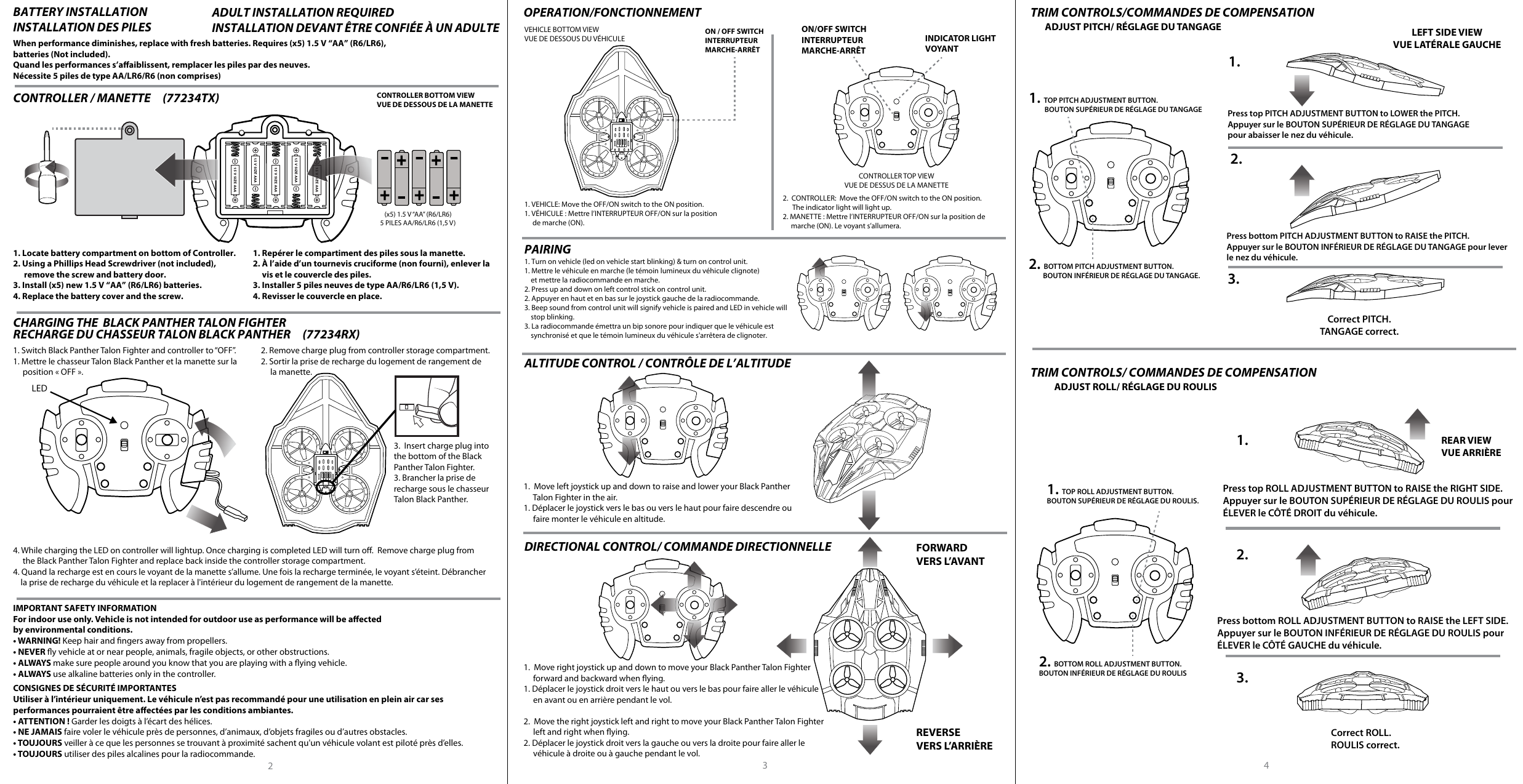 2When performance diminishes, replace with fresh batteries. Requires (x5) 1.5 V “AA” (R6/LR6),batteries (Not included). Quand les performances s’aaiblissent, remplacer les piles par des neuves.Nécessite 5 piles de type AA/LR6/R6 (non comprises)BATTERY INSTALLATIONINSTALLATION DES PILESADULT INSTALLATION REQUIREDINSTALLATION DEVANT ÊTRE CONFIÉE À UN ADULTE OPERATION/FONCTIONNEMENT1. VEHICLE: Move the OFF/ON switch to the ON position.1. VÉHICULE : Mettre l’INTERRUPTEUR OFF/ON sur la position      de marche (ON).2.  CONTROLLER:  Move the OFF/ON switch to the ON position.        The indicator light will light up.2. MANETTE: Mettre l’INTERRUPTEUR OFF/ON sur la position de      marche (ON). Le voyant s’allumera.VEHICLE BOTTOM VIEWVUE DE DESSOUS DU VÉHICULECONTROLLER TOP VIEWVUE DE DESSUS DE LA MANETTEON / OFF SWITCHINTERRUPTEUR MARCHE-ARRÊTON/OFF SWITCHINTERRUPTEUR MARCHE-ARRÊTINDICATOR LIGHTVOYANTALTITUDE CONTROL / CONTRÔLE DE L’ALTITUDEPAIRINGFORWARDVERS L’AVANTREVERSEVERS L’ARRIÈRE3 4CONTROLLER / MANETTE     (77234TX)   (x5) 1.5 V “AA” (R6/LR6)5 PILES AA/R6/LR6 (1,5 V)CONTROLLER BOTTOM VIEWVUE DE DESSOUS DE LA MANETTE1. Locate battery compartment on bottom of Controller.2. Using a Phillips Head Screwdriver (not included),       remove the screw and battery door.3. Install (x5) new 1.5 V “AA” (R6/LR6) batteries.4. Replace the battery cover and the screw.1. Repérer le compartiment des piles sous la manette.2. À l’aide d’un tournevis cruciforme (non fourni), enlever la      vis et le couvercle des piles.3. Installer 5 piles neuves de type AA/R6/LR6 (1,5 V).4. Revisser le couvercle en place.CHARGING THE  BLACK PANTHER TALON FIGHTER   RECHARGE DU CHASSEUR TALON BLACK PANTHER     (77234RX)   TRIM CONTROLS/COMMANDES DE COMPENSATIONTRIM CONTROLS/COMMANDES DE COMPENSATIONDIRECTIONAL CONTROL/ COMMANDE DIRECTIONNELLE1.  Move left joystick up and down to raise and lower your Black Panther      Talon Fighter in the air.1. Déplacer le joystick vers le bas ou vers le haut pour faire descendre ou      faire monter le véhicule en altitude.1.  Move right joystick up and down to move your Black Panther Talon Fighter     forward and backward when ying.1. Déplacer le joystick droit vers le haut ou vers le bas pour faire aller le véhicule      en avant ou en arrière pendant le vol.2.  Move the right joystick left and right to move your Black Panther Talon Fighter     left and right when ying.2. Déplacer le joystick droit vers la gauche ou vers la droite pour faire aller le      véhicule à droite ou à gauche pendant le vol.1. Switch Black Panther Talon Fighter and controller to “OFF”.1. Mettre le chasseur Talon Black Panther et la manette sur la      position «OFF».2. Remove charge plug from controller storage compartment.2. Sortir la prise de recharge du logement de rangement de      la manette.4. While charging the LED on controller will lightup. Once charging is completed LED will turn o.  Remove charge plug from     the Black Panther Talon Fighter and replace back inside the controller storage compartment.4. Quand la recharge est en cours le voyant de la manette s’allume. Une fois la recharge terminée, le voyant s’éteint. Débrancher      la prise de recharge du véhicule et la replacer à l&apos;intérieur du logement de rangement de la manette.Press top PITCH ADJUSTMENT BUTTON to LOWER the PITCH.Appuyer sur le BOUTON SUPÉRIEUR DE RÉGLAGE DU TANGAGE pour abaisser le nez du véhicule.Press bottom PITCH ADJUSTMENT BUTTON to RAISE the PITCH.Appuyer sur le BOUTON INFÉRIEUR DE RÉGLAGE DU TANGAGE pour lever le nez du véhicule.Correct PITCH.TANGAGE correct.1.2.3.ADJUST PITCH/ RÉGLAGE DU TANGAGEPress top ROLL ADJUSTMENT BUTTON to RAISE the RIGHT SIDE.Appuyer sur le BOUTON SUPÉRIEUR DE RÉGLAGE DU ROULIS pour ÉLEVER le CÔTÉ DROIT du véhicule.1.Press bottom ROLL ADJUSTMENT BUTTON to RAISE the LEFT SIDE.Appuyer sur le BOUTON INFÉRIEUR DE RÉGLAGE DU ROULIS pour ÉLEVER le CÔTÉ GAUCHE du véhicule.3.Correct ROLL.ROULIS correct.ADJUST ROLL/ RÉGLAGE DU ROULIS1. TOP PITCH ADJUSTMENT BUTTON.          BOUTON SUPÉRIEUR DE RÉGLAGE DU TANGAGE 2. BOTTOM PITCH ADJUSTMENT BUTTON.         BOUTON INFÉRIEUR DE RÉGLAGE DU TANGAGE. TRIM CONTROLS/ COMMANDES DE COMPENSATION2.1. TOP ROLL ADJUSTMENT BUTTON.BOUTON SUPÉRIEUR DE RÉGLAGE DU ROULIS.2. BOTTOM ROLL ADJUSTMENT BUTTON.BOUTON INFÉRIEUR DE RÉGLAGE DU ROULISREAR VIEWVUE ARRIÈRELEFT SIDE VIEWVUE LATÉRALE GAUCHE3.  Insert charge plug into the bottom of the Black Panther Talon Fighter.3. Brancher la prise de recharge sous le chasseur Talon Black Panther.LEDIMPORTANT SAFETY INFORMATIONFor indoor use only. Vehicle is not intended for outdoor use as performance will be aectedby environmental conditions.• WARNING! Keep hair and ngers away from propellers.• NEVER y vehicle at or near people, animals, fragile objects, or other obstructions.• ALWAYS make sure people around you know that you are playing with a ying vehicle.• ALWAYS use alkaline batteries only in the controller.CONSIGNES DE SÉCURITÉ IMPORTANTESUtiliser à l’intérieur uniquement. Le véhicule n’est pas recommandé pour une utilisation en plein air car ses performances pourraient être aectées par les conditions ambiantes.• ATTENTION ! Garder les doigts à l’écart des hélices.• NE JAMAIS faire voler le véhicule près de personnes, d’animaux, d’objets fragiles ou d’autres obstacles.• TOUJOURS veiller à ce que les personnes se trouvant à proximité sachent qu&apos;un véhicule volant est piloté près d’elles.• TOUJOURS utiliser des piles alcalines pour la radiocommande.1. Turn on vehicle (led on vehicle start blinking) &amp; turn on control unit.       1. Mettre le véhicule en marche (le témoin lumineux du véhicule clignote)    et mettre la radiocommande en marche.      2. Press up and down on left control stick on control unit.2. Appuyer en haut et en bas sur le joystick gauche de la radiocommande.3. Beep sound from control unit will signify vehicle is paired and LED in vehicle will     stop blinking.3. La radiocommande émettra un bip sonore pour indiquer que le véhicule est    synchronisé et que le témoin lumineux du véhicule s&apos;arrêtera de clignoter.