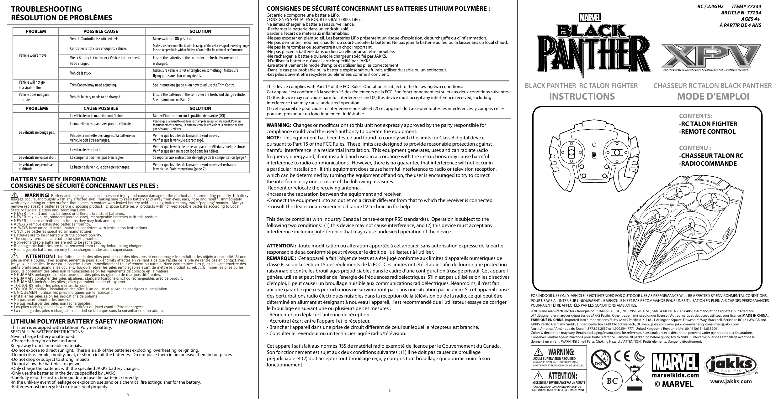   ALWAYS PLAY IN SAFE SURROUNDINGS,AWAY FROM STREETS OR MOVING VEHICLESWARNING:ADULT SUPERVISION REQUIREDTROUBLESHOOTINGRÉSOLUTION DE PROBLÈMESBATTERY SAFETY INFORMATION:CONSIGNES DE SÉCURITÉ CONCERNANT LES PILES:This device complies with Part 15 of the FCC Rules. Operation is subject to the following two conditions:Cet appareil est conforme à la section 15 des règlements de la FCC. Son fonctionnement est sujet aux deux conditions suivantes: (1) this device may not cause harmful interference, and (2) this device must accept any interference received, including interference that may cause undesired operation.(1) cet appareil ne peut causer d’interférence nuisible et (2) cet appareil doit accepter toutes les interférences, y compris celles pouvant provoquer un fonctionnement indésirable. WARNING:  Changes or modications to this unit not expressly approved by the party responsible forcompliance could void the user’s authority to operate the equipment.NOTE:  This equipment has been tested and found to comply with the limits for Class B digital device,pursuant to Part 15 of the FCC Rules.  These limits are designed to provide reasonable protection againstharmful interference in a residential installation.  This equipment generates, uses and can radiate radiofrequency energy and, if not installed and used in accordance with the instructions, may cause harmfulinterference to radio communications.  However, there is no guarantee that interference will not occur ina particular installation.  If this equipment does cause harmful interference to radio or television reception,which can be determined by turning the equipment o and on, the user is encouraged to try to correctthe interference by one or more of the following measures:-Reorient or relocate the receiving antenna.-Increase the separation between the equipment and receiver.-Connect the equipment into an outlet on a circuit dierent from that to which the receiver is connected.-Consult the dealer or an experienced radio/TV technician for help.This device complies with Industry Canada license-exempt RSS standard(s).  Operation is subject to thefollowing two conditions:  (1) this device may not cause interference, and (2) this device must accept anyinterference including interference that may cause undesired operation of the device.ATTENTION:  Toute modication ou altération apportée à cet appareil sans autorisation expresse de la partie responsable de sa conformité peut révoquer le droit de l’utilisateur à l’utiliser.REMARQUE:  Cet appareil a fait l’objet de tests et a été jugé conforme aux limites d&apos;appareils numériques de classe B, selon la section 15 des règlements de la FCC. Ces limites ont été établies an de fournir une protection raisonnable contre les brouillages préjudiciables dans le cadre d’une conguration à usage privatif. Cet appareil génère, utilise et peut irradier de l’énergie de fréquences radioélectriques. S&apos;il n&apos;est pas utilisé selon les directives d&apos;emploi, il peut causer un brouillage nuisible aux communications radioélectriques. Néanmoins, il n’est fait aucune garantie que ces perturbations ne surviendront pas dans une situation particulière. Si cet appareil cause des perturbations radio électriques nuisibles dans la réception de la télévision ou de la radio, ce qui peut être déterminé en allumant et éteignant à nouveau l’appareil, il est recommandé que l&apos;utilisateur essaye de corriger le brouillage en suivant une ou plusieurs de ces mesures :- Réorienter ou déplacer l’antenne de réception.- Accroître l’écart entre l’appareil et le récepteur.- Brancher l’appareil dans une prise de circuit diérent de celui sur lequel le récepteur est branché.- Consulter le revendeur ou un technicien agréé radio/télévision.Cet appareil satisfait aux normes RSS de matériel radio exempté de licence par le Gouvernement du Canada. Son fonctionnement est sujet aux deux conditions suivantes: (1) Il ne doit pas causer de brouillage préjudiciable et (2) doit accepter tout brouillage reçu, y compris tout brouillage qui pourrait nuire à sonfonctionnement.CONTENTS:-RC TALON FIGHTER-REMOTE CONTROLCONTENU:-CHASSEUR TALON RC-RADIOCOMMANDEINSTRUCTIONSBLACK PANTHER  RC TALON FIGHTER MODE D’EMPLOICHASSEUR RC TALON BLACK PANTHER RC / 2.4GHz         ITEM# 77234ARTICLE N° 77234AGES 4+ À PARTIR DE 4 ANSPROBLEM POSSIBLE CAUSE SOLUTIONVehicle won’t move.Controller is not close enough to vehicle. Make sure the controller is with in range of the vehicle signal receiving range.Please keep vehicle within 50 feet of controller for optimal performance.Vehicle/Controller is switched OFF. Move switch to ON position.Vehicle will not goin a straight line. Trim Control may need adjusting. See instructions (page 4) on how to adjust the Trim Control.Vehicle does not gain altitude. Vehicle battery needs to be charged. Ensure the batteries in the controller are fresh, and charge vehicle.See Instructions on Page 2.Weak Battery in Controller / Vehicle battery needsto be charged.Vehicle is stuck.Ensure the batteries in the controller are fresh.  Ensure vehicle is charged.Make sure vehicle is not entangled on something.  Make sureying props are clear of any debris.PROBLÈME  CAUSE POSSIBLE SOLUTIONLe véhicule ne bouge pas.La manette n’est pas assez près du véhicule. Vérier que la manette est dans le champ de réception du signal. Pour un fonctionnement optimal, la distance entre le véhicule et la manette ne doit pas dépasser 15 mètres.Le véhicule ou la manette sont éteints. Mettre l’interrupteur sur la position de marche (ON).Le véhicule ne va pas droit. La compensation n’est pas bien réglée.  Se reporter aux instructions de réglage de la compensation (page 4).Le véhicule ne prend pasd’altitude. La batterie du véhicule doit être rechargée.  Vérier que les piles de la manette sont neuves et recharger le véhicule.  Voir instructions (page 2).Piles de la manette déchargées / la batterie du véhicule doit être rechargée.Le véhicule est coincé.Vérier que les piles de la manette sont neuves.  Vérier que le véhicule est rechargé.Vérier que le véhicule ne se soit pas emmêlé dans quelque chose. Vérier que rien ne se soit logé dans les hélices.56This item is equipped with a Lithium Polymer battery.  SPECIAL LiPo BATTERY INSTRUCTIONS:Never charge battery unattended. -Charge battery in an isolated area.  Keep away from ammable materials.  -Do not expose to direct sunlight.  There is a risk of the batteries exploding, overheating, or igniting.  -Do not disassemble, modify, heat, or short circuit the batteries.  Do not place them in re or leave them in hot places. -Do not drop or subject to strong impacts. -Do not allow the batteries to get wet.  -Only charge the batteries with the specied JAKKS battery charger.  -Only use the batteries in the device specied by JAKKS.  -Carefully read the instruction guide and use the batteries correctly.  -In the unlikely event of leakage or explosion use sand or a chemical re extinguisher for the battery.  -Batteries must be recycled or disposed of properly.LITHIUM POLYMER BATTERY SAFETY INFORMATION:Cet article comporte une batterie LiPo.  CONSIGNES SPÉCIALES POUR LES BATTERIES LiPo :Ne jamais charger la batterie sans surveillance. -Recharger la batterie dans un endroit isolé. Garder à l’écart de matériaux inammables. -Ne pas exposer en plein soleil. Les batteries LiPo présentent un risque d&apos;explosion, de surchaue ou d’inammation. -Ne pas démonter, modier, chauer ou court-circuiter la batterie. Ne pas jeter la batterie au feu ou la laisser ans un local chaud. -Ne pas faire tomber ou soumettre à un choc important. -Ne pas placer la batterie dans un lieu où elle pourrait être mouillée.  -Ne recharger la batterie qu’avec le chargeur spécié par JAKKS.  -N’utiliser la batterie qu’avec l’article spécié par JAKKS.  -Lire attentivement le mode d’emploi et utiliser les piles correctement.  -Dans le cas peu probable où la batterie exploserait ou fuirait, utiliser du sable ou un extincteur. -Les piles doivent être recyclées ou éliminées comme il convient.CONSIGNES DE SÉCURITÉ CONCERNANT LES BATTERIES LITHIUM POLYMÈRE:©2018 and manufactured for / fabriqué pour JAKKS PACIFIC, INC., 2951 28TH ST., SANTA MONICA, CA 90405 USA. ® and/et™ designate U.S. trademarks of / désignent les marques déposées de JAKKS Pacic. Other trademarks used under license / Autres marques déposées utilisées sous licence. MADE IN CHINA. FABRIQUÉ EN CHINE. Imported into / Importé dans EU by JAKKS Pacic (UK) Ltd., 1 Arlington Square, Downshire Way, Bracknell, Berkshire RG12 1WA, GB and JAKKS Pacic Germany GmbH, Lindenstraße 26a, D-91126 Schwabach, DE. www.jakks.com www.jakks.com/warranty consumers@jakks.comNorth America / Amérique du Nord: 1.877.875.2557 or 1.909.594.7771 United Kingdom / Royaume-Uni: 00.44 (0)1344.638909Colors &amp; decoration may vary. Retain packaging/instructions for reference. / Les couleurs et le décoration peuvent varier par rapport aux illustrations. Conserver l&apos;emballage/instructions pour toute référence. Remove all packaging before giving toy to child. / Enlever le jouet de l’emballage avant de le donner à un enfant. WARNING! Small Parts. Choking Hazard. / ATTENTION ! Petits éléments. Danger d&apos;étouement.FOR INDOOR USE ONLY. VEHICLE IS NOT INTENDED FOR OUTDOOR USE AS PERFORMANCE WILL BE AFFECTED BY ENVIRONMENTAL CONDITIONS.POUR USAGE À L’INTÉRIEUR UNIQUEMENT. LE VÉHICULE N’EST PAS RECOMMANDÉ POUR UNE UTILISATION EN PLEIN AIR CAR SES PERFORMANCES POURRAIENT ÊTRE AFFECTÉES PAR LES CONDITIONS AMBIANTES.               WARNING!  Battery acid leakage can cause personal injury and cause damage to the product and surrounding property. If battery leakage occurs, thoroughly wash any affected skin, making sure to keep battery acid away from eyes, ears, nose and mouth. Immediately wash any clothing or other surface that comes in contact with leaked battery acid. Leaking batteries may make &quot;popping&quot; sounds.  Always remove replaceable batteries before disposing product.  Dispose batteries or products with non-replaceable batteries according to Local, State or Federal Battery and Recycling Laws.• NEVER mix old and new batteries or different brands of batteries.• NEVER mix alkaline, standard (carbon-zinc), rechargeable batteries with this product.• NEVER dispose of batteries in fire, as they may leak and explode.• ALWAYS remove exhausted batteries from toy.• ALWAYS have an adult install batteries consistent with installation instructions.• ONLY use batteries specified by manufacturer.• Batteries are to be inserted with the correct polarity.• The supply terminals are not to be short-circuited.• Non-rechargeable batteries are not to be recharged.• Rechargeable batteries are to be removed from the toy before being charged.• Rechargeable batteries are only to be charged under adult supervision.               ATTENTION ! Une fuite d’acide des piles peut causer des blessures et endommager le produit et les objets à proximité. Si une pile se met à couler, laver soigneusement la peau aux endroits affectés en veillant à ce que l&apos;acide de la pile ne rentre pas en contact avec les yeux, les oreilles, le nez ou la bouche. Laver immédiatement tout vêtement ou autre surface contaminée. Les piles peuvent émettre des petits bruits secs quand elles coulent. Toujours retirer les piles remplaçables avant de mettre le produit au rebut. Éliminer les piles ou les produits contenant des piles non remplaçables selon les règlements de collecte en la matière.• NE JAMAIS mélanger des piles neuves et des piles usagées ou de marques différentes.• NE JAMAIS combiner des piles alcalines, standard (carbone-zinc) ou rechargeables avec ce produit.• NE JAMAIS incinérer les piles ; elles pourraient couler et exploser.• TOUJOURS retirer les piles mortes du jouet.• TOUJOURS confier l’installation des piles à un adulte et suivre les consignes d’installation.• UNIQUEMENT utiliser les piles indiquées par le fabricant.• Installer les piles selon les indications de polarité.• Ne pas court-circuiter les bornes.• Ne pas recharger des piles non rechargeables.• Les piles rechargeables doivent être retirées du jouet avant d’être rechargées.• La recharge des piles rechargeables ne doit se faire que sous la surveillance d’un adulte. 