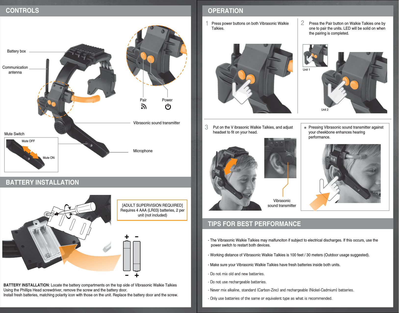 3Unit 1Unit 2Put on the V ibrasonic Walkie Talkies, and adjustheadset to fit on your head.Pressing Vibrasonic sound transmitter againstyour cheekbone enhances hearing performance.Press the Pair button on Walkie Talkies one by one to pair the units. LED will be solid on when the pairing is completed.- The Vibrasonic Walkie Talkies may malfunciton if subject to electrical discharges. If this occurs, use the    power switch to restart both devices.- Working distance of Vibrasonic Walkie Talkies is 100 feet / 30 meters (Outdoor usage suggested).- Make sure your Vibrasonic Walkie Talkies have fresh batteries inside both units.- Do not mix old and new batteries.- Do not use rechargeable batteries.- Never mix alkaline, standard (Carbon-Zinc) and rechargeable (Nickel-Cadmium) batteries.- Only use batteries of the same or equivalent type as what is recommended.BATTERY INSTALLATION: Locate the battery compartments on the top side of Vibrasonic Walkie TalkiesUsing the Phillips Head screwdriver, remove the screw and the battery door.Install fresh batteries, matching polarity icon with those on the unit. Replace the battery door and the screw.[ADULT SUPERVISION REQUIRED]Requires 4 AAA (LR03) batteries, 2 per unit (not included)Press power buttons on both Vibrasonic Walkie Talkies.MicrophoneVibrasonic sound transmitterVibrasonicsound transmitterPowerPairCommunicationantennaBattery boxMute SwitchBATTERY INSTALLATIONOPERATIONTIPS FOR BEST PERFORMANCE12*Mute OFFMute ONCONTROLS