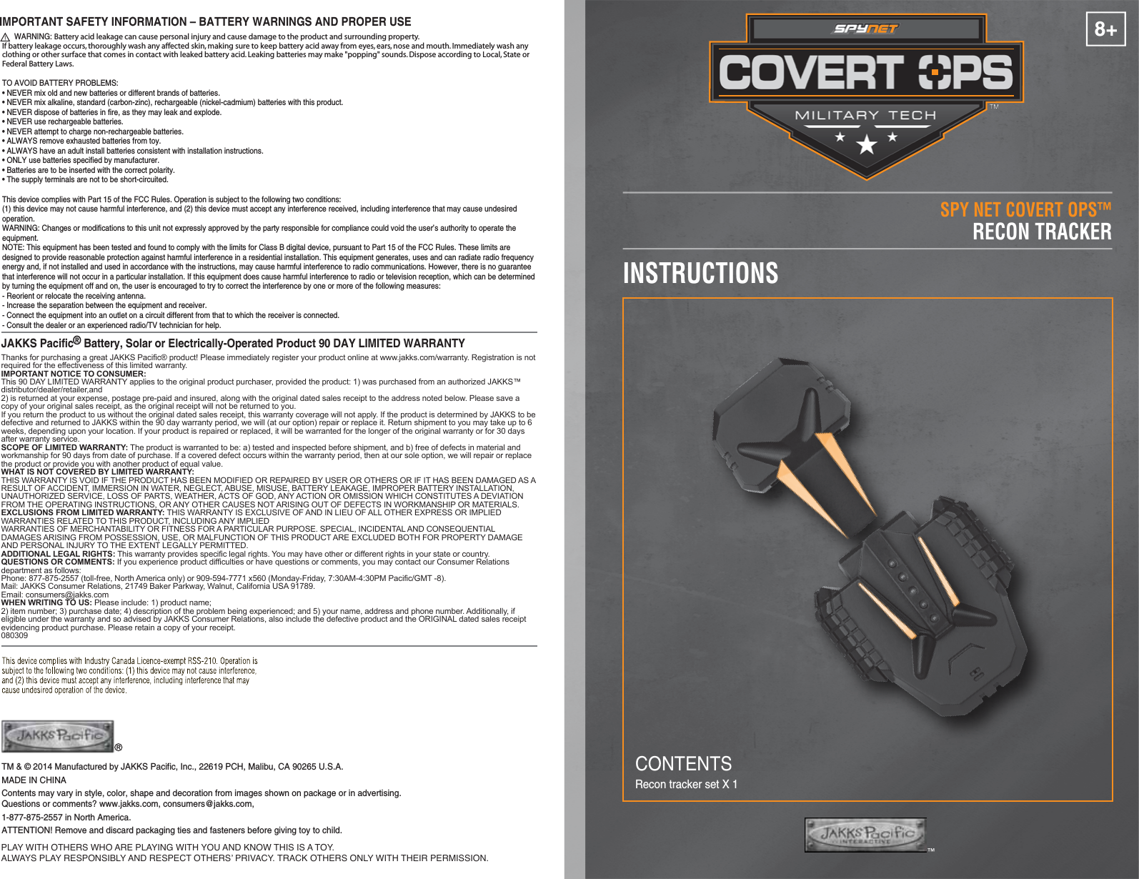 8+SPY NET COVERT OPS™INSTRUCTIONSRECON TRACKERRecon tracker set X 1TM &amp; © 2014 Manufactured by JAKKS Pacific, Inc., 22619 PCH, Malibu, CA 90265 U.S.A.MADE IN CHINAContents may vary in style, color, shape and decoration from images shown on package or in advertising. Questions or comments? www.jakks.com, consumers@jakks.com,1-877-875-2557 in North America.ATTENTION! Remove and discard packaging ties and fasteners before giving toy to child.™PLAY WITH OTHERS WHO ARE PLAYING WITH YOU AND KNOW THIS IS A TOY.ALWAYS PLAY RESPONSIBLY AND RESPECT OTHERS’ PRIVACY. TRACK OTHERS ONLY WITH THEIR PERMISSION.CONTENTSJAKKS Pacific® Battery, Solar or Electrically-Operated Product 90 DAY LIMITED WARRANTYThanks for purchasing a great JAKKS Pacific® product! Please immediately register your product online at www.jakks.com/warranty. Registration is not required for the effectiveness of this limited warranty.IMPORTANT NOTICE TO CONSUMER:This 90 DAY LIMITED WARRANTY applies to the original product purchaser, provided the product: 1) was purchased from an authorized JAKKS™ distributor/dealer/retailer,and 2) is returned at your expense, postage pre-paid and insured, along with the original dated sales receipt to the address noted below. Please save a copy of your original sales receipt, as the original receipt will not be returned to you. If you return the product to us without the original dated sales receipt, this warranty coverage will not apply. If the product is determined by JAKKS to be defective and returned to JAKKS within the 90 day warranty period, we will (at our option) repair or replace it. Return shipment to you may take up to 6 weeks, depending upon your location. If your product is repaired or replaced, it will be warranted for the longer of the original warranty or for 30 days after warranty service.SCOPE OF LIMITED WARRANTY: The product is warranted to be: a) tested and inspected before shipment, and b) free of defects in material and workmanship for 90 days from date of purchase. If a covered defect occurs within the warranty period, then at our sole option, we will repair or replace the product or provide you with another product of equal value.WHAT IS NOT COVERED BY LIMITED WARRANTY: THIS WARRANTY IS VOID IF THE PRODUCT HAS BEEN MODIFIED OR REPAIRED BY USER OR OTHERS OR IF IT HAS BEEN DAMAGED AS A RESULT OF ACCIDENT, IMMERSION IN WATER, NEGLECT, ABUSE, MISUSE, BATTERY LEAKAGE, IMPROPER BATTERY INSTALLATION, UNAUTHORIZED SERVICE, LOSS OF PARTS, WEATHER, ACTS OF GOD, ANY ACTION OR OMISSION WHICH CONSTITUTES A DEVIATION FROM THE OPERATING INSTRUCTIONS, OR ANY OTHER CAUSES NOT ARISING OUT OF DEFECTS IN WORKMANSHIP OR MATERIALS.EXCLUSIONS FROM LIMITED WARRANTY: THIS WARRANTY IS EXCLUSIVE OF AND IN LIEU OF ALL OTHER EXPRESS OR IMPLIED WARRANTIES RELATED TO THIS PRODUCT, INCLUDING ANY IMPLIED WARRANTIES OF MERCHANTABILITY OR FITNESS FOR A PARTICULAR PURPOSE. SPECIAL, INCIDENTAL AND CONSEQUENTIAL DAMAGES ARISING FROM POSSESSION, USE, OR MALFUNCTION OF THIS PRODUCT ARE EXCLUDED BOTH FOR PROPERTY DAMAGE AND PERSONAL INJURY TO THE EXTENT LEGALLY PERMITTED. ADDITIONAL LEGAL RIGHTS: This warranty provides specific legal rights. You may have other or different rights in your state or country.QUESTIONS OR COMMENTS: If you experience product difficulties or have questions or comments, you may contact our Consumer Relations department as follows: Phone: 877-875-2557 (toll-free, North America only) or 909-594-7771 x560 (Monday-Friday, 7:30AM-4:30PM Pacific/GMT -8). Mail: JAKKS Consumer Relations, 21749 Baker Parkway, Walnut, California USA 91789. Email: consumers@jakks.comWHEN WRITING TO US: Please include: 1) product name; 2) item number; 3) purchase date; 4) description of the problem being experienced; and 5) your name, address and phone number. Additionally, if eligible under the warranty and so advised by JAKKS Consumer Relations, also include the defective product and the ORIGINAL dated sales receipt evidencing product purchase. Please retain a copy of your receipt.080309IMPORTANT SAFETY INFORMATION – BATTERY WARNINGS AND PROPER USE      WARNING: Battery acid leakage can cause personal injury and cause damage to the product and surrounding property. If battery leakage occurs, thoroughly wash any affected skin, making sure to keep battery acid away from eyes, ears, nose and mouth. Immediately wash any clothing or other surface that comes in contact with leaked battery acid. Leaking batteries may make &quot;popping&quot; sounds. Dispose according to Local, State or Federal Battery Laws.TO AVOID BATTERY PROBLEMS:• NEVER mix old and new batteries or different brands of batteries.• NEVER mix alkaline, standard (carbon-zinc), rechargeable (nickel-cadmium) batteries with this product.• NEVER dispose of batteries in fire, as they may leak and explode.• NEVER use rechargeable batteries.• NEVER attempt to charge non-rechargeable batteries.• ALWAYS remove exhausted batteries from toy.• ALWAYS have an adult install batteries consistent with installation instructions.• ONLY use batteries specified by manufacturer.• Batteries are to be inserted with the correct polarity.• The supply terminals are not to be short-circuited.This device complies with Part 15 of the FCC Rules. Operation is subject to the following two conditions: (1) this device may not cause harmful interference, and (2) this device must accept any interference received, including interference that may cause undesired operation.WARNING: Changes or modifications to this unit not expressly approved by the party responsible for compliance could void the user’s authority to operate the equipment.NOTE: This equipment has been tested and found to comply with the limits for Class B digital device, pursuant to Part 15 of the FCC Rules. These limits are designed to provide reasonable protection against harmful interference in a residential installation. This equipment generates, uses and can radiate radio frequency energy and, if not installed and used in accordance with the instructions, may cause harmful interference to radio communications. However, there is no guarantee that interference will not occur in a particular installation. If this equipment does cause harmful interference to radio or television reception, which can be determined by turning the equipment off and on, the user is encouraged to try to correct the interference by one or more of the following measures:- Reorient or relocate the receiving antenna.- Increase the separation between the equipment and receiver.- Connect the equipment into an outlet on a circuit different from that to which the receiver is connected.- Consult the dealer or an experienced radio/TV technician for help. 