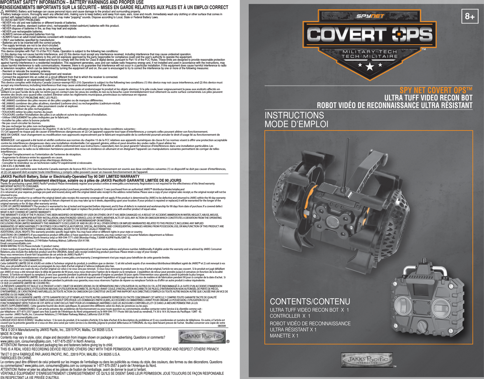 8+ULTRA TUFF VIDEO RECON BOTROBOT VIDÉO DE RECONNAISSANCE ULTRA RÉSISTANTULTRA TUFF VIDEO RECON BOT  X  1CONTROLLER  X  1ROBOT VIDÉO DE RECONNAISSANCE ULTRA RÉSISTANT X 1MANETTE X 1™TM &amp; © 2014 Manufactured by JAKKS Pacific, Inc., 22619 PCH, Malibu, CA 90265 U.S.A.MADE IN CHINAContents may vary in style, color, shape and decoration from images shown on package or in advertising. Questions or comments? www.jakks.com, consumers@jakks.com, 1-877-875-2557 in North America.ATTENTION! Remove and discard packaging ties and fasteners before giving toy to child.THIS IS A REAL VIDEO RECORDING DEVICE! RECORD OTHERS ONLY WITH THEIR PERMISSION. ALWAYS PLAY RESPONSIBLY AND RESPECT OTHERS’ PRIVACY.TM ET © 2014 FABRIQUÉ PAR JAKKS PACIFIC, INC., 22619 PCH, MALIBU, CA 90265 U.S.A.FABRIQUÉS EN CHINE.Le contenu peut être différent de celui présenté sur les images de l’emballage ou dans les publicités au niveau du style, des couleurs, des formes ou des décorations. Questions ou commentaires? www.jakks.com, consumers@jakks.com ou composez le 1-877-875-2557 à partir de l’Amérique du Nord.ATTENTION! Retirer et jeter les attaches et les pièces de fixation de l’emballage, avant de donner le jouet à l’enfant.VÉRITABLE ÉQUIPEMENT D’ENREGISTREMENT! L’ENREGISTREMENT CE QU&apos;ILS SE DISENT SANS LEUR PERMISSION. JOUE TOUJOURS DE FAÇON RESPONSABLE EN RESPECTANT LA VIE PRIVÉE D’AUTRUI.SPY NET COVERT OPS™INSTRUCTIONSMODE D’EMPLOI CONTENTS/CONTENUJAKKS Pacific® Battery, Solar or Electrically-Operated Toy 90 DAY LIMITED WARRANTYPour produit à fonctionnement électrique, solaire ou à piles de JAKKS Pacific® GARANTIE LIMITÉE DE 90 JOURSThanks for purchasing a great JAKKS Pacific® product! Please immediately register your product online at www.jakks.com/warranty. Registration is not required for the effectiveness of this limed warranty.IMPORTANT NOTICE TO CONSUMER:This 90 DAY LIMITED WARRANTY applies to the original product purchaser, provided the product: 1) was purchased from an authorized JAKKS™ distributor/dealer/retailer,and 2) is returned at your expense, postage pre-paid and insured, along with the original dated sales receipt to the address noted below. Please save a copy of your original sales receipt, as the original receipt will not be returned to you. If you return the product to us without the original dated sales receipt, this warranty coverage will not apply. If the product is determined by JAKKS to be defective and returned to JAKKS within the 90 day warranty period, we will (at our option) repair or replace it. Return shipment to you may take up to 6 weeks, depending upon your location. If your product is repaired or replaced, it will be warranted for the longer of the original warranty or for 30 days after warranty service.SCOPE OF LIMITED WARRANTY: The product is warranted to be: a) tested and inspected before shipment, and b) free of defects in material and workmanship for 90 days from date of purchase. If a covered defect occurs within the warranty period, then at our sole option, we will repair or replace the product or provide you with another product of equal value.WHAT IS NOT COVERED BY LIMITED WARRANTY: THIS WARRANTY IS VOID IF THE Pv RODUCT HAS BEEN MODIFIED OR REPAIRED BY USER OR OTHERS OR IF IT HAS BEEN DAMAGED AS A RESULT OF ACCIDENT, IMMERSION IN WATER, NEGLECT, ABUSE, MISUSE, BATTERY LEAKAGE, IMPROPER BATTERY INSTALLATION, UNAUTHORIZED SERVICE, LOSS OF PARTS, WEATHER, ACTS OF GOD, ANY ACTION OR OMISSION WHICH CONSTITUTES A DEVIATION FROM THE OPERATING INSTRUCTIONS, OR ANY OTHER CAUSES NOT ARISING OUT OF DEFECTS IN WORKMANSHIP OR MATERIALS.EXCLUSIONS FROM LIMITED WARRANTY: THIS WARRANTY IS EXCLUSIVE OF AND IN LIEU OF ALL OTHER EXPRESS OR IMPLIED WARRANTIES RELATED TO THIS PRODUCT, INCLUDING ANY IMPLIED WARRANTIES OF MERCHANTABILITY OR FITNESS FOR A PARTICULAR PURPOSE. SPECIAL, INCIDENTAL AND CONSEQUENTIAL DAMAGES ARISING FROM POSSESSION, USE, OR MALFUNCTION OF THIS PRODUCT ARE EXCLUDED BOTH FOR PROPERTY DAMAGE AND PERSONAL INJURY TO THE EXTENT LEGALLY PERMITTED. ADDITIONAL LEGAL RIGHTS: This warranty provides specific legal rights. You may have other or different rights in your state or country.QUESTIONS OR COMMENTS: If you experience product difficulties or have questions or comments, you may contact our Consumer Relations department as follows: Phone: 877-875-2557 (toll-free, North America only) or 909-594-7771 x560 (Monday-Friday, 7:30AM-4:30PM Pacific/GMT -8). Mail: JAKKS Consumer Relations, 21749 Baker Parkway, Walnut, California USA 91789. Email: consumers@jakks.comWHEN WRITING TO US: Please include: 1) product name; 2) item number; 3) purchase date; 4) description of the problem being experienced; and 5) your name, address and phone number. Additionally, if eligible under the warranty and so advised by JAKKS Consumer Relations, also include the defective product and the ORIGINAL dated sales receipt evidencing product purchase. Please retain a copy of your receipt.Nous vous remercions d’avoir fait l’acquisition de cet article de JAKKS Pacific® !Veuillez enregistrer immédiatement votre article en ligne à www.jakks.com/warranty. L’enregistrement n’est pas requis pour bénéficier de cette garantie limitée.AVIS IMPORTANT AU CONSOMMATEUR :Cette GARANTIE LIMITÉE DE 90 JOURS est cédée à l&apos;acheteur original du produit, à condition que ce dernier : 1) ait été acheté auprès d’un revendeur/distributeur/détaillant agréé de JAKKS™ et 2) soit renvoyé à vos frais, sous pli préaffranchi et assuré, accompagné du reçu daté d’achat original à l’adresse indiquée plus bas.Veuillez conserver une copie du reçu d’achat original car celui-ci ne vous sera pas renvoyé.  Si vous nous renvoyez le produit sans le reçu d’achat original, l’article ne sera pas couvert.  Si le produit est jugé défaillant par JAKKS et nous a été renvoyé dans le délai de garantie de 90 jours, nous nous réservons l’option de le réparer ou le remplacer.  L’expédition de retour peut prendre jusqu’à 6 semaines en fonction de la localité d’envoi.  Si l&apos;article est réparé ou remplacé, il sera sous garantie pendant la période de garantie d&apos;origine ou pendant 30 jours après l’intervention sous garantie, à savoir la période la plus longue.ÉTENDUE DE LA GARANTIE LIMITÉE : Il est garanti que ce produit a été : a) testé et inspecté avant l’expédition et b) jugé exempt de vice de matière et de fabrication pendant 90 jours à compter de la date d’achat.  Si un vice couvert aux présentes vient à se déclarer pendant la période sous garantie, nous nous réservons l&apos;option de réparer ou remplacer l&apos;article ou d&apos;offrir un autre produit à valeur équivalente.CE QUE LA GARANTIE LIMITÉE NE COUVRE PAS :LA PRÉSENTE GARANTIE EST NULLE SI LE PRODUIT A FAIT L&apos;OBJET DE MODIFICATIONS OU DE RÉPARATIONS PAR L’UTILISATEUR OU AUTRUI OU S&apos;IL A ÉTÉ ENDOMMAGÉ À LA SUITE D&apos;UN ACCIDENT, D&apos;IMMERSION DANS L&apos;EAU, DE NÉGLIGENCE, D&apos;UTILISATION ABUSIVE, D’UTILISATION INCORRECTE, DE PILE(S) AYANT COULÉ, D&apos;INSTALLATION INCORRECTE DE PILE(S), D&apos;INTERVENTION NON AUTORISÉE, DE PERTE DE PIÈCES, D&apos;INTEMPÉRIES, DE CATASTROPHES NATURELLES, DE TOUTE ACTION OU OMISSION QUI CONSTITUE UN ÉCART PAR RAPPORT AUX DIRECTIVES D’EMPLOI OU TOUTE AUTRE RAISON AUTRE QUE CAUSÉE PAR UN VICE DE MATIÈRE OU DE FABRICATION. EXCLUSIONS DE LA GARANTIE LIMITÉE : CETTE GARANTIE EXCLUT ET REMPLACE TOUTE AUTRE GARANTIE EXPRESSE OU TACITE CONCERNANT CET ARTICLE, Y COMPRIS TOUTE GARANTIE TACITE DE QUALITÉ MARCHANDE OU D&apos;ADAPTATION À L’EMPLOI DANS UN BUT SPÉCIFIQUE. LES DOMMAGES PARTICULIERS, ACCESSOIRES OU IMMATÉRIELS AYANT POUR ORIGINE LA POSSESSION, L’UTILISATION OU LE FONCTIONNEMENT DÉFECTUEUX DE CET ARTICLE SONT EXCLUS TANT POUR LES DOMMAGES MATÉRIELS QUE LES BLESSURES CORPORELLES, ET CE DANS LA MESURE PERMISE PAR LA LOI. DROITS SUPPLÉMENTAIRES : Cette garantie fournit des droits spécifiques. Ils peuvent être différents selon les états, les provinces ou les pays.QUESTIONS OU COMMENTAIRES : Si cet article présente des problèmes de fonctionnement ou pour toute question ou commentaire, veuillez contacter notre Service à la clientèle comme suit :par téléphone : 877-875-2557 (appel sans frais à partir de l&apos;Amérique du Nord uniquement) ou le 909-594-7771 Poste 560 (du lundi au vendredi, 7 h 30 à 16 h 30, heure du Pacifique / GMT - 8).par courrier : JAKKS Pacific, Inc. Consumer Relations, 21749 Baker Parkway, Walnut, California USA 91789. Par courriel : consumers@jakks.comLORSQUE VOUS NOUS ÉCRIVEZ : Veuillez inclure : 1) le nom du produit, 2) le numéro d&apos;article; 3) la date d&apos;achat; 4) la description du problème; et 5) vos coordonnées et numéro de téléphone.  En outre, si l’article est couvert par la présente garantie et si vous en êtes ainsi avisé par notre service à la clientèle, joignez le produit défectueux et l’ORIGINAL du reçu daté faisant preuve de l’achat.  Veuillez conserver une copie de votre reçu d’achat.IMPORTANT SAFETY INFORMATION – BATTERY WARNINGS AND PROPER USERENSEIGNEMENTS IMPORTANTS SUR LA SÉCURITÉ – MISES EN GARDE RELATIVES AUX PILES ET À UN EMPLOI CORRECT      WARNING: Battery acid leakage can cause personal injury and cause damage to the product and surrounding property. If battery leakage occurs, thoroughly wash any affected skin, making sure to keep battery acid away from eyes, ears, nose and mouth. Immediately wash any clothing or other surface that comes in contact with leaked battery acid. Leaking batteries may make &quot;popping&quot; sounds. Dispose according to Local, State or Federal Battery Laws.TO AVOID BATTERY PROBLEMS:• NEVER mix old and new batteries or different brands of batteries.• NEVER mix alkaline, standard (carbon-zinc), rechargeable (nickel-cadmium) batteries with this product.• NEVER dispose of batteries in fire, as they may leak and explode.• NEVER use rechargeable batteries.• ALWAYS remove exhausted batteries from toy.• ALWAYS have an adult install batteries consistent with installation instructions.• ONLY use batteries specified by manufacturer.• Batteries are to be inserted with the correct polarity.• The supply terminals are not to be short-circuited.• Non-rechargeable batteries are not to be recharged.This device complies with Part 15 of the FCC Rules. Operation is subject to the following two conditions: (1) this device may not cause harmful interference, and (2) this device must accept any interference received, including interference that may cause undesired operation.WARNING: Changes or modifications to this unit not expressly approved by the party responsible for compliance could void the user’s authority to operate the equipment.NOTE: This equipment has been tested and found to comply with the limits for Class B digital device, pursuant to Part 15 of the FCC Rules. These limits are designed to provide reasonable protection against harmful interference in a residential installation. This equipment generates, uses and can radiate radio frequency energy and, if not installed and used in accordance with the instructions, may cause harmful interference to radio communications. However, there is no guarantee that interference will not occur in a particular installation. If this equipment does cause harmful interference to radio or television reception, which can be determined by turning the equipment off and on, the user is encouraged to try to correct the interference by one or more of the following measures:- Reorient or relocate the receiving antenna.- Increase the separation between the equipment and receiver.- Connect the equipment into an outlet on a circuit different from that to which the receiver is connected.- Consult the dealer or an experienced radio/TV technician for help.       MISE EN GARDE: Une fuite acide de pile peut causer des blessures et endommager le produit et les objets alentour. Si la pile coule, laver soigneusement la peau aux endroits affectés en veillant à ce que l&apos;acide de la pile ne rentre pas en contact avec les yeux, les oreilles, le nez ou la bouche. Laver immédiatement tout vêtement ou autre surface contaminée. Les piles peuvent émettre des bruits secs quand elles coulent. Éliminer selon les règlements municipaux, provinciaux ou nationaux en vigueur.• POUR ÉVITER TOUT PROBLÈME AVEC LES PILES :• NE JAMAIS combiner des piles neuves et des piles usagées ou de marques différentes.• NE JAMAIS combiner des piles alcalines, standard (carbone-zinc) ou rechargeables (cadmium-nickel).• NE JAMAIS incinérer les piles : elles pourraient couler et exploser.• NE JAMAIS utiliser de piles rechargeables.• TOUJOURS retirer les piles mortes du jouet.• TOUJOURS confier l’installation des piles à un adulte et suivre les consignes d’installation.• Utiliser UNIQUEMENT les piles indiquées par le fabricant.• Installer les piles selon la bonne polarité.• Ne pas court-circuiter les bornes.• Ne pas recharger les piles non rechargeables.Cet appareil répond aux exigences du chapitre 15 de la FCC. Son utilisation respecte les deux conditions suivantes : (1) Cet appareil ne risque pas de causer d’interférences dangereuses et (2) Cet appareil supporte tout type d’interférences, y compris celles pouvant altérer son fonctionnement.MISE EN GARDE : tout changement ou modification non approuvés expressément par le fabricant responsable de la conformité pourrait annuler le droit d’usage lié au fonctionnement de l’appareil.REMARQUE : cet appareil a été testé et vérifié conforme aux normes du chapitre 15 de la FCC relatives aux appareils numériques de classe B. Ces normes visent à offrir une protection acceptable contre les interférences dangereuses dans une installation résidentielle. Cet appareil génère, utilise et peut émettre des ondes radio. Il peut altérer les communications radio s’il n’est pas installé et utilisé conformément aux instructions. Cependant, rien ne peut garantir l’absence d’interférences dans une installation particulière. Les interférences avec la radio ou la télévision hertzienne peuvent être mises en évidence en allumant et en éteignant l’appareil. Les manipulations suivantes permettent de corriger de telles interférences :- Changer l’emplacement ou l’orientation de l’antenne de réception.- Augmenter la distance entre les appareils en cause.- Brancher les appareils sur deux prises électriques distinctes.- Consulter le revendeur ou un technicien radio/TV expérimenté si nécessaire.CAN ICES-3 (B)/NMB-3(B)This device complies with Industry Canada Licence-exempt RSS-210. Operation is subject to the following two conditions: (1) this device may not cause interference, and (2) this device must accept any interference, including interference that may cause undesired operation of the device.Cet appareil est conforme avec Industrie Canada exempts de licence RSS-210. Son fonctionnement est soumis aux deux conditions suivantes: (1) ce dispositif ne doit pas causer d&apos;interférences, et (2) cet appareil doit accepter toute interférence, y compris celles pouvant causer un mauvais fonctionnement de l&apos;appareil.080309™