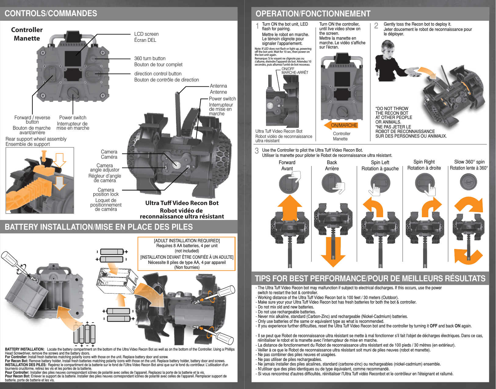 3- The Ultra Tuff Video Recon bot may malfunction if subject to electrical discharges. If this occurs, use the power   switch to restart the bot &amp; controller.- Working distance of the Ultra Tuff Video Recon bot is 100 feet / 30 meters (Outdoor).- Make sure your your Ultra Tuff Video Recon bot has fresh batteries for both the bot &amp; controller.- Do not mix old and new batteries.- Do not use rechargeable batteries.- Never mix alkaline, standard (Carbon-Zinc) and rechargeable (Nickel-Cadmium) batteries.- Only use batteries of the same or equivalent type as what is recommended.- If you experience further difficulties, reset the Ultra Tuff Video Recon bot and the controller by turning it OFF and back ON again.- Il se peut que Robot de reconnaissance ultra résistant se mette à mal fonctionner s’il fait l&apos;objet de décharges électriques. Dans ce cas,   réinitialiser le robot et la manette avec l’interrupteur de mise en marche.- La distance de fonctionnement du Robot de reconnaissance ultra résistant est de 100 pieds / 30 mètres (en extérieur).- Veiller à ce que le Robot de reconnaissance ultra résistant soit muni de piles neuves (robot et manette).- Ne pas combiner des piles neuves et usagées.- Ne pas utiliser de piles rechargeables.- Ne jamais installer des piles alcalines, standard (carbone-zinc) ou rechargeables (nickel-cadmium) ensemble.- N’utiliser que des piles identiques ou de type équivalent, comme recommandé.- Si vous rencontrez d&apos;autres difficultés, réinitialiser l&apos;Ultra Tuff vidéo Reconbot et le contrôleur en l&apos;éteignant et rallumé.BATTERY INSTALLATION/MISE EN PLACE DES PILESOPERATION/FONCTIONNEMENTTIPS FOR BEST PERFORMANCE/POUR DE MEILLEURS RÉSULTATS12CONTROLS/COMMANDESPower switchInterrupteur de mise en marcheCameraCaméraCameraposition lockLoquet depositionnementde caméraCameraangle adjustorRégleur d’anglede caméraPower switchInterrupteur de mise en marcheON/OFFMARCHE-ARRÊTAntennaAntenne360 turn buttonBouton de tour completLCD screenÉcran DELdirection control buttonBouton de contrôle de directionForward / reversebuttonBouton de marche avant/arrièreRear support wheel assemblyEnsemble de support ControllerManetteUltra Tu Video Recon BotRobot vidéo de reconnaissance ultra résistantUltra Tuff Video Recon BotRobot vidéo de reconnaissance ultra résistantControllerManetteON/MARCHETurn ON the bot unit, LED flash for pairing.Mettre le robot en marche. Le témoin clignote pour signaler l’appariement.Turn ON the controller,until live video show onthe screen.Mettre la manette en marche. Le vidéo s&apos;affiche sur l&apos;écran.Use the Controller to pilot the Ultra Tuff Video Recon Bot.Utiliser la manette pour piloter le Robot de reconnaissance ultra résistant.ForwardAvantBackArrièreSpin LeftRotation à gaucheSpin RightRotation à droiteSlow 360° spinRotation lente à 360° Gently toss the Recon bot to deploy it.Jeter doucement le robot de reconnaissance pour le déployer.*DO NOT THROWTHE RECON BOTAT OTHER PEOPLEOR ANIMALS.*NE PAS JETER LE ROBOT DE RECONNAISSANCE SUR DES PERSONNES OU ANIMAUX.[ADULT INSTALLATION REQUIRED]Requires 8 AA batteries, 4 per unit(not included)[INSTALLATION DEVANT ÊTRE CONFIÉE À UN ADULTE]Nécessite 8 piles de type AA, 4 par appareil(Non fournies)BATTERY INSTALLATION:   Locate the battery compartment on the bottom of the Ultra Video Recon Bot as well as on the bottom of the Controller. Using a Phillips Head Screwdriver, remove the screws and the battery doors.For Controller: Install fresh batteries matching polarity icons with those on the unit. Replace battery door and screw.For Recon Bot: Remove battery holder. Install fresh batteries matching polarity icons with those on the unit. Replace battery holder, battery door and screws.INSTALLATION DES PILES:  Repérez le compartiment de la batterie sur le fond de l&apos;Ultra Video Recon Bot ainsi que sur le fond du contrôleur. L&apos;utilisation d&apos;un tournevis cruciforme, retirez les vis et les portes de la batterie. Pour Controller: Installer des piles neuves correspondant icônes de polarité avec celles de l&apos;appareil. Replacez la porte de la batterie et la vis. Pour Recon Bot: Enlever le support de la batterie. Installer des piles neuves correspondant icônes de polarité avec celles de l&apos;appareil. Remplacer support de batterie, porte de batterie et les vis.Note: If LED does not ash or light up, powering o the bot unit. Wait for 10 sec, then power on the bot unit again.Remarque: Si le voyant ne clignote pas ou s&apos;allume, éteindre l&apos;appareil de bot. Attendez 10 secondes, puis allumez l&apos;unité de bot nouveau. 