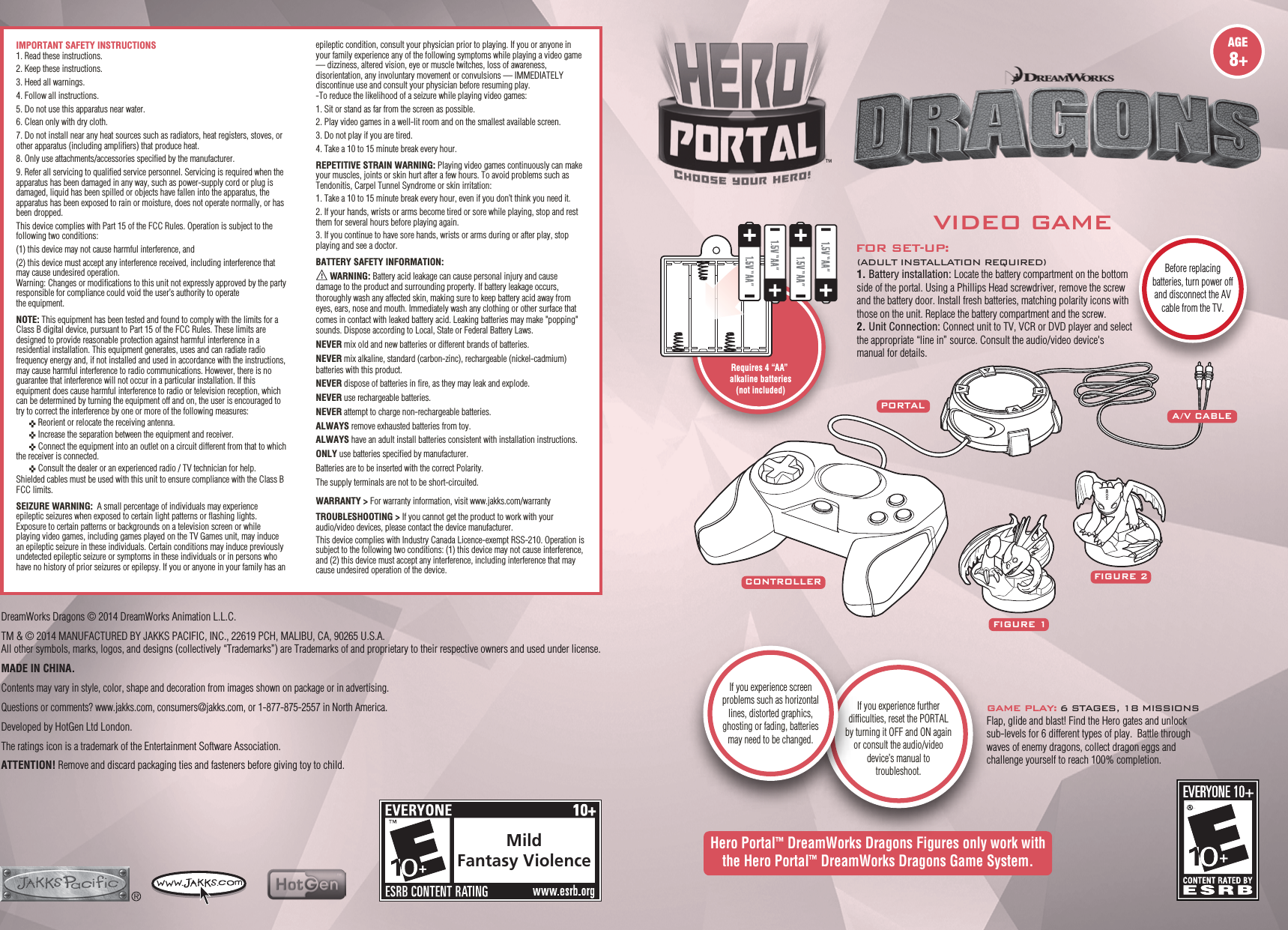 MildFantasy ViolenceHero Portal™ DreamWorks Dragons Figures only work with the Hero Portal™ DreamWorks Dragons Game System.FOR SET-UP:(ADULT INSTALLATION REQUIRED)1. Battery installation: Locate the battery compartment on the bottom side of the portal. Using a Phillips Head screwdriver, remove the screw and the battery door. Install fresh batteries, matching polarity icons with those on the unit. Replace the battery compartment and the screw.2. Unit Connection: Connect unit to TV, VCR or DVD player and select the appropriate “line in” source. Consult the audio/video device&apos;s manual for details.GAME PLAY: 6 STAGES, 18 MISSIONSFlap, glide and blast! Find the Hero gates and unlock sub-levels for 6 different types of play.  Battle through waves of enemy dragons, collect dragon eggs and challenge yourself to reach 100% completion.FIGURE 1FIGURE 2CONTROLLERPORTALA / V CABLEIf you experience further difficulties, reset the PORTALby turning it OFF and ON again or consult the audio/video device’s manual totroubleshoot.If you experience screen problems such as horizontal lines, distorted graphics, ghosting or fading, batteries may need to be changed.Before replacing batteries, turn power off and disconnect the AV cable from the TV.VIDEO GAMERequires 4 “AA” alkaline batteries(not included)DreamWorks Dragons © 2014 DreamWorks Animation L.L.C.TM &amp; © 2014 MANUFACTURED BY JAKKS PACIFIC, INC., 22619 PCH, MALIBU, CA, 90265 U.S.A.All other symbols, marks, logos, and designs (collectively “Trademarks”) are Trademarks of and proprietary to their respective owners and used under license.MADE IN CHINA.Contents may vary in style, color, shape and decoration from images shown on package or in advertising.Questions or comments? www.jakks.com, consumers@jakks.com, or 1-877-875-2557 in North America.Developed by HotGen Ltd London.The ratings icon is a trademark of the Entertainment Software Association.ATTENTION! Remove and discard packaging ties and fasteners before giving toy to child.IMPORTANT SAFETY INSTRUCTIONS1. Read these instructions.2. Keep these instructions.3. Heed all warnings.4. Follow all instructions.5. Do not use this apparatus near water.6. Clean only with dry cloth.7. Do not install near any heat sources such as radiators, heat registers, stoves, or other apparatus (including ampliﬁers) that produce heat.8. Only use attachments/accessories speciﬁed by the manufacturer.9. Refer all servicing to qualiﬁed service personnel. Servicing is required when the apparatus has been damaged in any way, such as power-supply cord or plug is damaged, liquid has been spilled or objects have fallen into the apparatus, the apparatus has been exposed to rain or moisture, does not operate normally, or has been dropped.This device complies with Part 15 of the FCC Rules. Operation is subject to the following two conditions:(1) this device may not cause harmful interference, and(2) this device must accept any interference received, including interference that may cause undesired operation.Warning: Changes or modiﬁcations to this unit not expressly approved by the party responsible for compliance could void the user’s authority to operate the equipment. NOTE: This equipment has been tested and found to comply with the limits for a Class B digital device, pursuant to Part 15 of the FCC Rules. These limits are designed to provide reasonable protection against harmful interference in a residential installation. This equipment generates, uses and can radiate radio frequency energy and, if not installed and used in accordance with the instructions, may cause harmful interference to radio communications. However, there is no guarantee that interference will not occur in a particular installation. If this equipment does cause harmful interference to radio or television reception, which can be determined by turning the equipment off and on, the user is encouraged to try to correct the interference by one or more of the following measures:  Reorient or relocate the receiving antenna.  Increase the separation between the equipment and receiver.  Connect the equipment into an outlet on a circuit different from that to which the receiver is connected.  Consult the dealer or an experienced radio / TV technician for help.Shielded cables must be used with this unit to ensure compliance with the Class B FCC limits.SEIZURE WARNING:  A small percentage of individuals may experience epileptic seizures when exposed to certain light patterns or flashing lights. Exposure to certain patterns or backgrounds on a television screen or while playing video games, including games played on the TV Games unit, may induce an epileptic seizure in these individuals. Certain conditions may induce previously undetected epileptic seizure or symptoms in these individuals or in persons who have no history of prior seizures or epilepsy. If you or anyone in your family has an epileptic condition, consult your physician prior to playing. If you or anyone in your family experience any of the following symptoms while playing a video game — dizziness, altered vision, eye or muscle twitches, loss of awareness, disorientation, any involuntary movement or convulsions — IMMEDIATELY discontinue use and consult your physician before resuming play. -To reduce the likelihood of a seizure while playing video games: 1. Sit or stand as far from the screen as possible. 2. Play video games in a well-lit room and on the smallest available screen.3. Do not play if you are tired.4. Take a 10 to 15 minute break every hour. REPETITIVE STRAIN WARNING: Playing video games continuously can make your muscles, joints or skin hurt after a few hours. To avoid problems such as Tendonitis, Carpel Tunnel Syndrome or skin irritation:1. Take a 10 to 15 minute break every hour, even if you don’t think you need it. 2. If your hands, wrists or arms become tired or sore while playing, stop and rest them for several hours before playing again. 3. If you continue to have sore hands, wrists or arms during or after play, stop playing and see a doctor.BATTERY SAFETY INFORMATION:             WARNING: Battery acid leakage can cause personal injury and cause damage to the product and surrounding property. If battery leakage occurs, thoroughly wash any affected skin, making sure to keep battery acid away from eyes, ears, nose and mouth. Immediately wash any clothing or other surface that comes in contact with leaked battery acid. Leaking batteries may make &quot;popping&quot; sounds. Dispose according to Local, State or Federal Battery Laws.NEVER mix old and new batteries or different brands of batteries.NEVER mix alkaline, standard (carbon-zinc), rechargeable (nickel-cadmium) batteries with this product.NEVER dispose of batteries in fire, as they may leak and explode.NEVER use rechargeable batteries.NEVER attempt to charge non-rechargeable batteries.ALWAYS remove exhausted batteries from toy.ALWAYS have an adult install batteries consistent with installation instructions.ONLY use batteries specified by manufacturer.Batteries are to be inserted with the correct Polarity.The supply terminals are not to be short-circuited.WARRANTY &gt; For warranty information, visit www.jakks.com/warrantyTROUBLESHOOTING &gt; If you cannot get the product to work with your audio/video devices, please contact the device manufacturer.This device complies with Industry Canada Licence-exempt RSS-210. Operation is subject to the following two conditions: (1) this device may not cause interference, and (2) this device must accept any interference, including interference that may cause undesired operation of the device.
