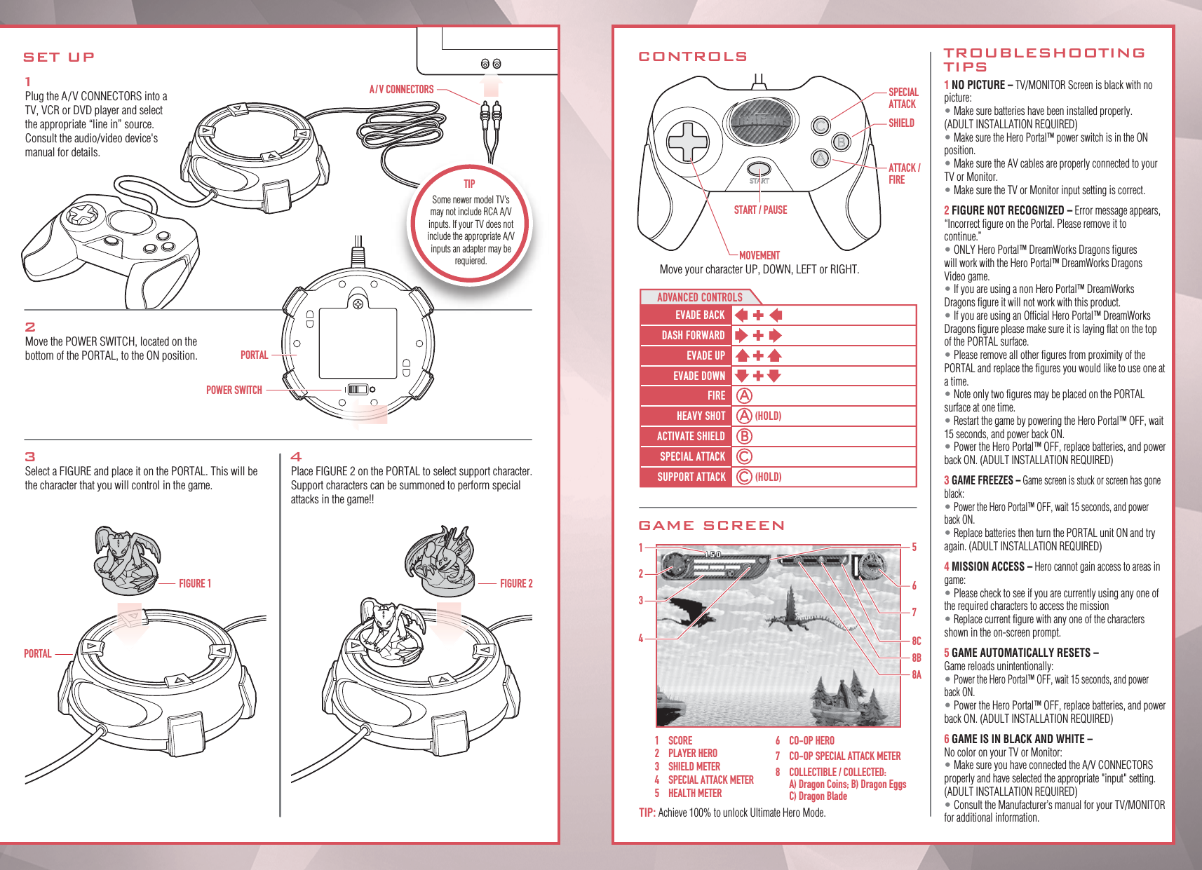 EVADE BACKADVANCED CONTROLSDASH FORWARD(HOLD)EVADE UPEVADE DOWNFIREHEAVY SHOT(HOLD)ACTIVATE SHIELDSPECIAL ATTACKSUPPORT ATTACK1Plug the A/V CONNECTORS into a TV, VCR or DVD player and select the appropriate “line in” source. Consult the audio/video device&apos;s manual for details.2Move the POWER SWITCH, located on the bottom of the PORTAL, to the ON position.3Select a FIGURE and place it on the PORTAL. This will be the character that you will control in the game.4Place FIGURE 2 on the PORTAL to select support character. Support characters can be summoned to perform special attacks in the game!!FIGURE 1POWER SWITCHPORTALPORTALSET UPA / V CONNECTORSFIGURE 21 NO PICTURE – TV/MONITOR Screen is black with no picture:• Make sure batteries have been installed properly.  (ADULT INSTALLATION REQUIRED)• Make sure the Hero Portal™ power switch is in the ON position.• Make sure the AV cables are properly connected to your TV or Monitor.• Make sure the TV or Monitor input setting is correct.2 FIGURE NOT RECOGNIZED – Error message appears, “Incorrect figure on the Portal. Please remove it to continue.”• ONLY Hero Portal™ DreamWorks Dragons figures will work with the Hero Portal™ DreamWorks Dragons Video game.• If you are using a non Hero Portal™ DreamWorks Dragons figure it will not work with this product.• If you are using an Official Hero Portal™ DreamWorks Dragons figure please make sure it is laying flat on the top of the PORTAL surface.• Please remove all other figures from proximity of the PORTAL and replace the figures you would like to use one at a time.• Note only two figures may be placed on the PORTAL surface at one time. • Restart the game by powering the Hero Portal™ OFF, wait 15 seconds, and power back ON.• Power the Hero Portal™ OFF, replace batteries, and power back ON. (ADULT INSTALLATION REQUIRED) 3 GAME FREEZES – Game screen is stuck or screen has gone black:• Power the Hero Portal™ OFF, wait 15 seconds, and power back ON.• Replace batteries then turn the PORTAL unit ON and try again. (ADULT INSTALLATION REQUIRED)4 MISSION ACCESS – Hero cannot gain access to areas in game:• Please check to see if you are currently using any one of the required characters to access the mission• Replace current figure with any one of the characters shown in the on-screen prompt.5 GAME AUTOMATICALLY RESETS – Game reloads unintentionally:• Power the Hero Portal™ OFF, wait 15 seconds, and power back ON.• Power the Hero Portal™ OFF, replace batteries, and power back ON. (ADULT INSTALLATION REQUIRED) 6 GAME IS IN BLACK AND WHITE – No color on your TV or Monitor:• Make sure you have connected the A/V CONNECTORS properly and have selected the appropriate &quot;input&quot; setting.(ADULT INSTALLATION REQUIRED)• Consult the Manufacturer’s manual for your TV/MONITOR for additional information.CONTROLSGAME SCREENMOVEMENTMove your character UP, DOWN, LEFT or RIGHT.START / PAUSESPECIALATTACKSHIELDATTACK /FIRETROUBLESHOOTINGTIPS1234578C8B8A61 SCORE2  PLAYER HERO3  SHIELD METER4  SPECIAL ATTACK METER5  HEALTH METER6  CO-OP HERO7  CO-OP SPECIAL ATTACK METER8  COLLECTIBLE / COLLECTED:  A) Dragon Coins; B) Dragon Eggs  C) Dragon BladeTIP: Achieve 100% to unlock Ultimate Hero Mode.Some newer model TV’s may not include RCA A/V inputs. If your TV does not include the appropriate A/V inputs an adapter may be requiered.TIP