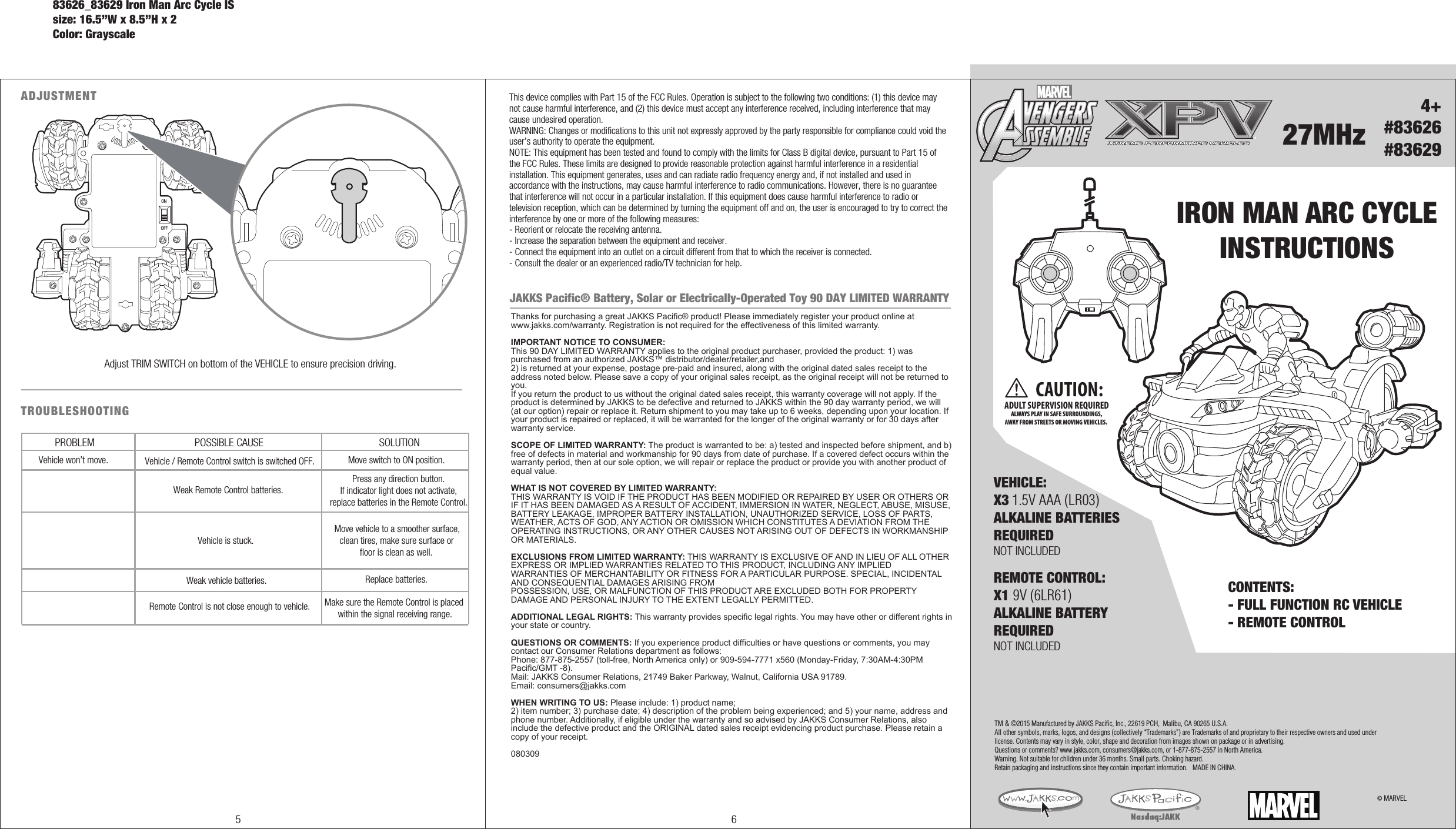 4+#83626#83629IRON MAN ARC CYCLEINSTRUCTIONS27MHzCONTENTS: - FULL FUNCTION RC VEHICLE- REMOTE CONTROL REMOTE CONTROL:X1 9V (6LR61)ALKALINE BATTERYREQUIREDNOT INCLUDED © MARVELTM &amp; ©2015 Manufactured by JAKKS Pacific, Inc., 22619 PCH,  Malibu, CA 90265 U.S.A.All other symbols, marks, logos, and designs (collectively “Trademarks”) are Trademarks of and proprietary to their respective owners and used under license. Contents may vary in style, color, shape and decoration from images shown on package or in advertising. Questions or comments? www.jakks.com, consumers@jakks.com, or 1-877-875-2557 in North America.Warning. Not suitable for children under 36 months. Small parts. Choking hazard. Retain packaging and instructions since they contain important information.   MADE IN CHINA.ADJUSTMENTOFFONAdjust TRIM SWITCH on bottom of the VEHICLE to ensure precision driving.TROUBLESHOOTING PROBLEM POSSIBLE CAUSE SOLUTIONVehicle won’t move.Remote Control is not close enough to vehicle. Make sure the Remote Control is placed within the signal receiving range.Weak vehicle batteries. Replace batteries.Vehicle / Remote Control switch is switched OFF.Weak Remote Control batteries.Move switch to ON position.Press any direction button. If indicator light does not activate, replace batteries in the Remote Control.Vehicle is stuck.Move vehicle to a smoother surface, clean tires, make sure surface or floor is clean as well.VEHICLE:X3 1.5V AAA (LR03)ALKALINE BATTERIESREQUIREDNOT INCLUDED ®CAUTION:ADULT SUPERVISION REQUIREDALWAYS PLAY IN SAFE SURROUNDINGS,AWAY FROM STREETS OR MOVING VEHICLES. This device complies with Part 15 of the FCC Rules. Operation is subject to the following two conditions: (1) this device may not cause harmful interference, and (2) this device must accept any interference received, including interference that may cause undesired operation.WARNING: Changes or modifications to this unit not expressly approved by the party responsible for compliance could void the user’s authority to operate the equipment. NOTE: This equipment has been tested and found to comply with the limits for Class B digital device, pursuant to Part 15 of the FCC Rules. These limits are designed to provide reasonable protection against harmful interference in a residential installation. This equipment generates, uses and can radiate radio frequency energy and, if not installed and used in accordance with the instructions, may cause harmful interference to radio communications. However, there is no guarantee that interference will not occur in a particular installation. If this equipment does cause harmful interference to radio or television reception, which can be determined by turning the equipment off and on, the user is encouraged to try to correct the interference by one or more of the following measures:- Reorient or relocate the receiving antenna.- Increase the separation between the equipment and receiver.- Connect the equipment into an outlet on a circuit different from that to which the receiver is connected.- Consult the dealer or an experienced radio/TV technician for help.JAKKS Pacific® Battery, Solar or Electrically-Operated Toy 90 DAY LIMITED WARRANTYThanks for purchasing a great JAKKS Pacific® product! Please immediately register your product online at www.jakks.com/warranty. Registration is not required for the effectiveness of this limited warranty.IMPORTANT NOTICE TO CONSUMER:This 90 DAY LIMITED WARRANTY applies to the original product purchaser, provided the product: 1) was purchased from an authorized JAKKS™ distributor/dealer/retailer,and 2) is returned at your expense, postage pre-paid and insured, along with the original dated sales receipt to the address noted below. Please save a copy of your original sales receipt, as the original receipt will not be returned to you. If you return the product to us without the original dated sales receipt, this warranty coverage will not apply. If the product is determined by JAKKS to be defective and returned to JAKKS within the 90 day warranty period, we will (at our option) repair or replace it. Return shipment to you may take up to 6 weeks, depending upon your location. If your product is repaired or replaced, it will be warranted for the longer of the original warranty or for 30 days after warranty service.SCOPE OF LIMITED WARRANTY: The product is warranted to be: a) tested and inspected before shipment, and b) free of defects in material and workmanship for 90 days from date of purchase. If a covered defect occurs within the warranty period, then at our sole option, we will repair or replace the product or provide you with another product of equal value.WHAT IS NOT COVERED BY LIMITED WARRANTY: THIS WARRANTY IS VOID IF THE PRODUCT HAS BEEN MODIFIED OR REPAIRED BY USER OR OTHERS OR IF IT HAS BEEN DAMAGED AS A RESULT OF ACCIDENT, IMMERSION IN WATER, NEGLECT, ABUSE, MISUSE, BATTERY LEAKAGE, IMPROPER BATTERY INSTALLATION, UNAUTHORIZED SERVICE, LOSS OF PARTS, WEATHER, ACTS OF GOD, ANY ACTION OR OMISSION WHICH CONSTITUTES A DEVIATION FROM THE OPERATING INSTRUCTIONS, OR ANY OTHER CAUSES NOT ARISING OUT OF DEFECTS IN WORKMANSHIP OR MATERIALS.EXCLUSIONS FROM LIMITED WARRANTY: THIS WARRANTY IS EXCLUSIVE OF AND IN LIEU OF ALL OTHER EXPRESS OR IMPLIED WARRANTIES RELATED TO THIS PRODUCT, INCLUDING ANY IMPLIED WARRANTIES OF MERCHANTABILITY OR FITNESS FOR A PARTICULAR PURPOSE. SPECIAL, INCIDENTAL AND CONSEQUENTIAL DAMAGES ARISING FROM POSSESSION, USE, OR MALFUNCTION OF THIS PRODUCT ARE EXCLUDED BOTH FOR PROPERTY DAMAGE AND PERSONAL INJURY TO THE EXTENT LEGALLY PERMITTED. ADDITIONAL LEGAL RIGHTS: This warranty provides specific legal rights. You may have other or different rights in your state or country.QUESTIONS OR COMMENTS: If you experience product difficulties or have questions or comments, you may contact our Consumer Relations department as follows: Phone: 877-875-2557 (toll-free, North America only) or 909-594-7771 x560 (Monday-Friday, 7:30AM-4:30PM Pacific/GMT -8). Mail: JAKKS Consumer Relations, 21749 Baker Parkway, Walnut, California USA 91789. Email: consumers@jakks.comWHEN WRITING TO US: Please include: 1) product name; 2) item number; 3) purchase date; 4) description of the problem being experienced; and 5) your name, address and phone number. Additionally, if eligible under the warranty and so advised by JAKKS Consumer Relations, also include the defective product and the ORIGINAL dated sales receipt evidencing product purchase. Please retain a copy of your receipt. 0803095 683626_83629 Iron Man Arc Cycle ISsize: 16.5”W x 8.5”H x 2Color: Grayscale