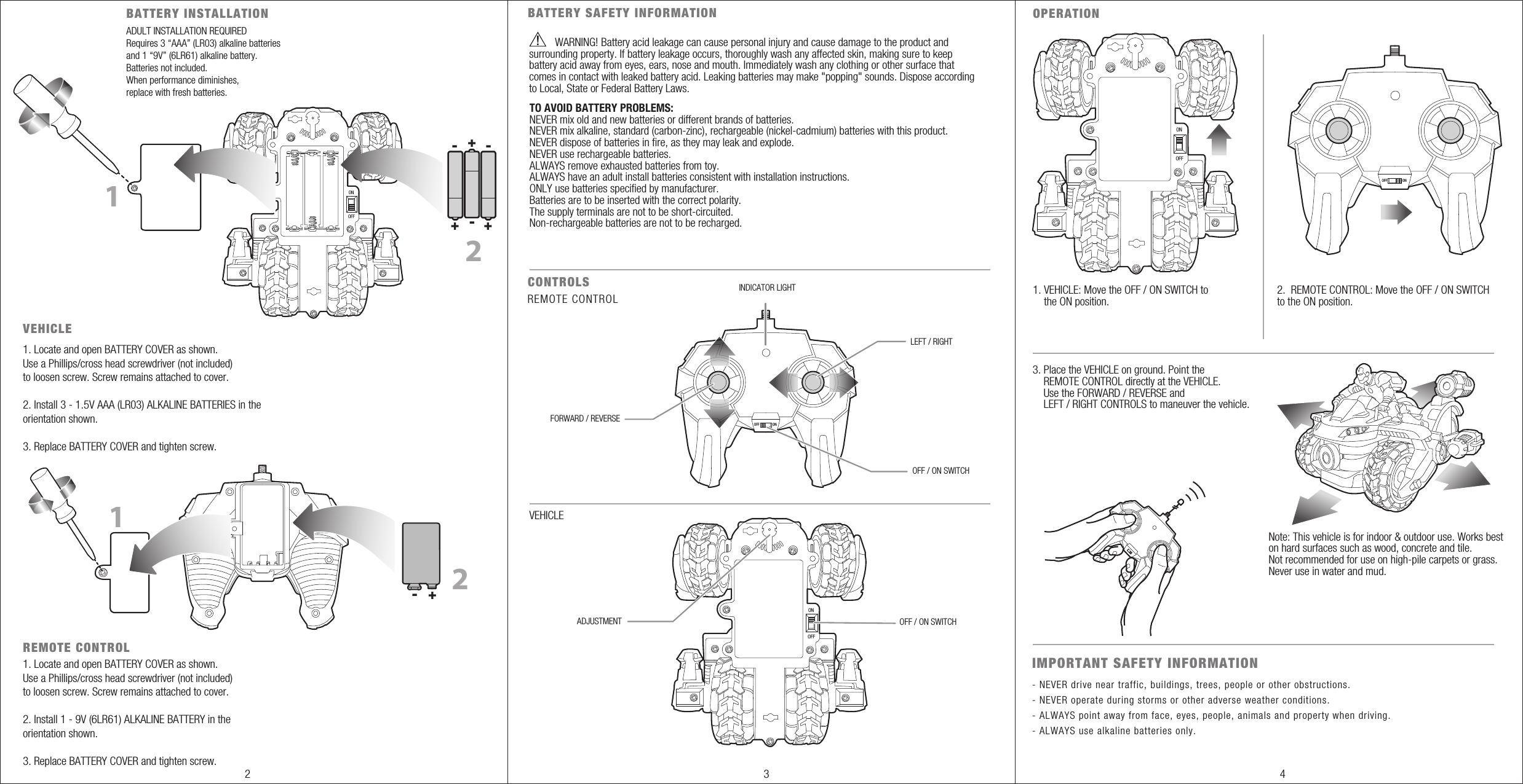 OFFONADULT INSTALLATION REQUIREDRequires 3 “AAA” (LR03) alkaline batteries and 1 “9V” (6LR61) alkaline battery. Batteries not included.When performance diminishes,replace with fresh batteries.BATTERY INSTALLATION VEHICLEREMOTE CONTROLOPERATION 121. Locate and open BATTERY COVER as shown. Use a Phillips/cross head screwdriver (not included) to loosen screw. Screw remains attached to cover.2. Install 3 - 1.5V AAA (LR03) ALKALINE BATTERIES in the orientation shown.3. Replace BATTERY COVER and tighten screw.1. Locate and open BATTERY COVER as shown. Use a Phillips/cross head screwdriver (not included) to loosen screw. Screw remains attached to cover.2. Install 1 - 9V (6LR61) ALKALINE BATTERY in the orientation shown.3. Replace BATTERY COVER and tighten screw.OFFONOFF / ON SWITCHADJUSTMENT VEHICLE1. VEHICLE: Move the OFF / ON SWITCH to     the ON position.2.  REMOTE CONTROL: Move the OFF / ON SWITCHto the ON position.3. Place the VEHICLE on ground. Point the     REMOTE CONTROL directly at the VEHICLE.    Use the FORWARD / REVERSE and     LEFT / RIGHT CONTROLS to maneuver the vehicle. OFFONCONTROLS BATTERY SAFETY INFORMATIONFORWARD / REVERSELEFT / RIGHTINDICATOR LIGHTOFF / ON SWITCHREMOTE CONTROL1IMPORTANT SAFETY INFORMATION- NEVER drive near traffic, buildings, trees, people or other obstructions.- NEVER operate during storms or other adverse weather conditions.- ALWAYS point away from face, eyes, people, animals and property when driving.- ALWAYS use alkaline batteries only.Note: This vehicle is for indoor &amp; outdoor use. Works beston hard surfaces such as wood, concrete and tile. Not recommended for use on high-pile carpets or grass. Never use in water and mud.+- 2- --+ ++WARNING!                           Battery acid leakage can cause personal injury and cause damage to the product and surrounding property. If battery leakage occurs, thoroughly wash any affected skin, making sure to keep battery acid away from eyes, ears, nose and mouth. Immediately wash any clothing or other surface that comes in contact with leaked battery acid. Leaking batteries may make &quot;popping&quot; sounds. Dispose according to Local, State or Federal Battery Laws.TO AVOID BATTERY PROBLEMS:NEVER mix old and new batteries or different brands of batteries.NEVER mix alkaline, standard (carbon-zinc), rechargeable (nickel-cadmium) batteries with this product.NEVER dispose of batteries in fire, as they may leak and explode.NEVER use rechargeable batteries.ALWAYS remove exhausted batteries from toy.ALWAYS have an adult install batteries consistent with installation instructions.ONLY use batteries specified by manufacturer.Batteries are to be inserted with the correct polarity.The supply terminals are not to be short-circuited.Non-rechargeable batteries are not to be recharged.OFF ONOFF ON2 3 4