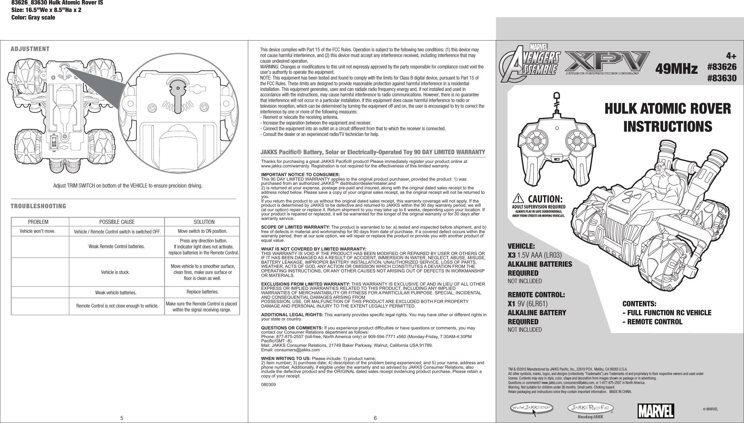OFFON4+#83626#8363049MHzHULK ATOMIC ROVERINSTRUCTIONSCONTENTS: - FULL FUNCTION RC VEHICLE- REMOTE CONTROL © MARVELADJUSTMENTOFFONAdjust TRIM SWITCH on bottom of the VEHICLE to ensure precision driving. ®CAUTION:ADULT SUPERVISION REQUIREDALWAYS PLAY IN SAFE SURROUNDINGS,AWAY FROM STREETS OR MOVING VEHICLES. TM &amp; ©2015 Manufactured by JAKKS Pacific, Inc., 22619 PCH,  Malibu, CA 90265 U.S.A.All other symbols, marks, logos, and designs (collectively “Trademarks”) are Trademarks of and proprietary to their respective owners and used under license. Contents may vary in style, color, shape and decoration from images shown on package or in advertising. Questions or comments? www.jakks.com, consumers@jakks.com, or 1-877-875-2557 in North America.Warning. Not suitable for children under 36 months. Small parts. Choking hazard. Retain packaging and instructions since they contain important information.   MADE IN CHINA.REMOTE CONTROL:X1 9V (6LR61)ALKALINE BATTERYREQUIREDNOT INCLUDEDVEHICLE:X3 1.5V AAA (LR03)ALKALINE BATTERIESREQUIREDNOT INCLUDED5 6This device complies with Part 15 of the FCC Rules. Operation is subject to the following two conditions: (1) this device may not cause harmful interference, and (2) this device must accept any interference received, including interference that may cause undesired operation.WARNING: Changes or modifications to this unit not expressly approved by the party responsible for compliance could void the user’s authority to operate the equipment. NOTE: This equipment has been tested and found to comply with the limits for Class B digital device, pursuant to Part 15 of the FCC Rules. These limits are designed to provide reasonable protection against harmful interference in a residential installation. This equipment generates, uses and can radiate radio frequency energy and, if not installed and used in accordance with the instructions, may cause harmful interference to radio communications. However, there is no guarantee that interference will not occur in a particular installation. If this equipment does cause harmful interference to radio or television reception, which can be determined by turning the equipment off and on, the user is encouraged to try to correct the interference by one or more of the following measures:- Reorient or relocate the receiving antenna.- Increase the separation between the equipment and receiver.- Connect the equipment into an outlet on a circuit different from that to which the receiver is connected.- Consult the dealer or an experienced radio/TV technician for help.JAKKS Pacific® Battery, Solar or Electrically-Operated Toy 90 DAY LIMITED WARRANTYThanks for purchasing a great JAKKS Pacific® product! Please immediately register your product online at www.jakks.com/warranty. Registration is not required for the effectiveness of this limited warranty.IMPORTANT NOTICE TO CONSUMER:This 90 DAY LIMITED WARRANTY applies to the original product purchaser, provided the product: 1) was purchased from an authorized JAKKS™ distributor/dealer/retailer,and 2) is returned at your expense, postage pre-paid and insured, along with the original dated sales receipt to the address noted below. Please save a copy of your original sales receipt, as the original receipt will not be returned to you. If you return the product to us without the original dated sales receipt, this warranty coverage will not apply. If the product is determined by JAKKS to be defective and returned to JAKKS within the 90 day warranty period, we will (at our option) repair or replace it. Return shipment to you may take up to 6 weeks, depending upon your location. If your product is repaired or replaced, it will be warranted for the longer of the original warranty or for 30 days after warranty service.SCOPE OF LIMITED WARRANTY: The product is warranted to be: a) tested and inspected before shipment, and b) free of defects in material and workmanship for 90 days from date of purchase. If a covered defect occurs within the warranty period, then at our sole option, we will repair or replace the product or provide you with another product of equal value.WHAT IS NOT COVERED BY LIMITED WARRANTY: THIS WARRANTY IS VOID IF THE PRODUCT HAS BEEN MODIFIED OR REPAIRED BY USER OR OTHERS OR IF IT HAS BEEN DAMAGED AS A RESULT OF ACCIDENT, IMMERSION IN WATER, NEGLECT, ABUSE, MISUSE, BATTERY LEAKAGE, IMPROPER BATTERY INSTALLATION, UNAUTHORIZED SERVICE, LOSS OF PARTS, WEATHER, ACTS OF GOD, ANY ACTION OR OMISSION WHICH CONSTITUTES A DEVIATION FROM THE OPERATING INSTRUCTIONS, OR ANY OTHER CAUSES NOT ARISING OUT OF DEFECTS IN WORKMANSHIP OR MATERIALS.EXCLUSIONS FROM LIMITED WARRANTY: THIS WARRANTY IS EXCLUSIVE OF AND IN LIEU OF ALL OTHER EXPRESS OR IMPLIED WARRANTIES RELATED TO THIS PRODUCT, INCLUDING ANY IMPLIED WARRANTIES OF MERCHANTABILITY OR FITNESS FOR A PARTICULAR PURPOSE. SPECIAL, INCIDENTAL AND CONSEQUENTIAL DAMAGES ARISING FROM POSSESSION, USE, OR MALFUNCTION OF THIS PRODUCT ARE EXCLUDED BOTH FOR PROPERTY DAMAGE AND PERSONAL INJURY TO THE EXTENT LEGALLY PERMITTED. ADDITIONAL LEGAL RIGHTS: This warranty provides specific legal rights. You may have other or different rights in your state or country.QUESTIONS OR COMMENTS: If you experience product difficulties or have questions or comments, you may contact our Consumer Relations department as follows: Phone: 877-875-2557 (toll-free, North America only) or 909-594-7771 x560 (Monday-Friday, 7:30AM-4:30PM Pacific/GMT -8). Mail: JAKKS Consumer Relations, 21749 Baker Parkway, Walnut, California USA 91789. Email: consumers@jakks.comWHEN WRITING TO US: Please include: 1) product name; 2) item number; 3) purchase date; 4) description of the problem being experienced; and 5) your name, address and phone number. Additionally, if eligible under the warranty and so advised by JAKKS Consumer Relations, also include the defective product and the ORIGINAL dated sales receipt evidencing product purchase. Please retain a copy of your receipt. 080309TROUBLESHOOTING PROBLEM POSSIBLE CAUSE SOLUTIONVehicle won’t move.Remote Control is not close enough to vehicle. Make sure the Remote Control is placed within the signal receiving range.Weak vehicle batteries. Replace batteries.Vehicle / Remote Control switch is switched OFF.Weak Remote Control batteries.Move switch to ON position.Press any direction button. If indicator light does not activate, replace batteries in the Remote Control.Vehicle is stuck.Move vehicle to a smoother surface, clean tires, make sure surface or floor is clean as well.83626_83630 Hulk Atomic Rover ISSize: 16.5”We x 8.5”Ha x 2Color: Gray scale