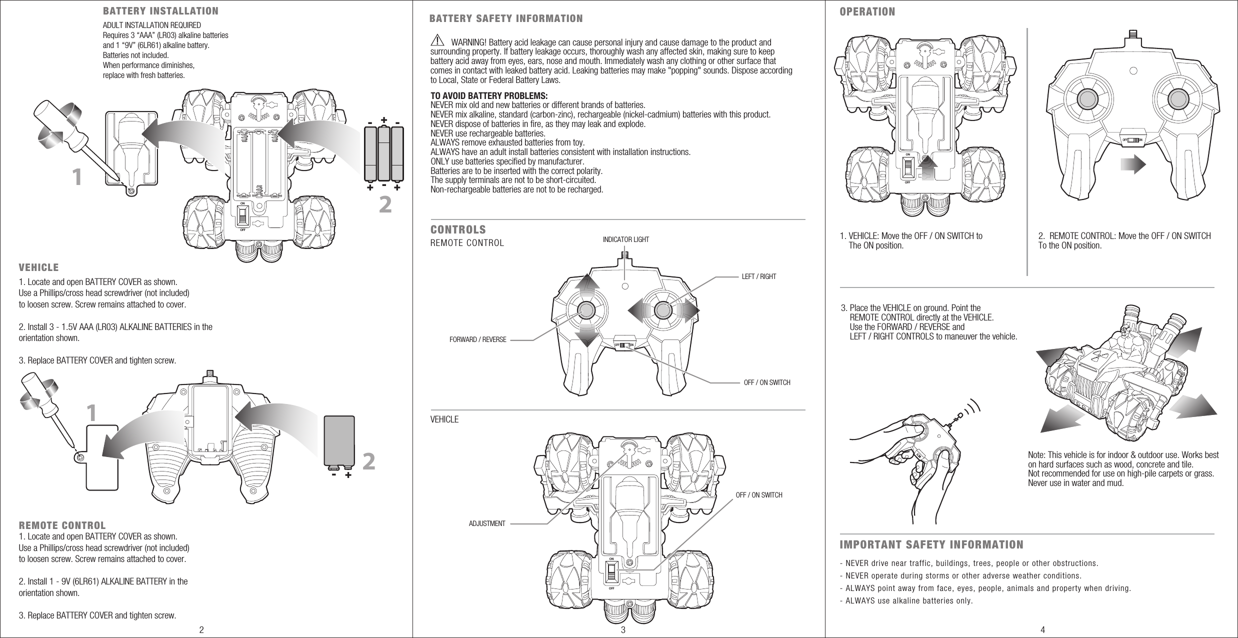 ONBATTERY INSTALLATIONVEHICLEREMOTE CONTROLCONTROLSOPERATIONIMPORTANT SAFETY INFORMATION- --+ ++112FORWARD / REVERSEOFF ONLEFT / RIGHTINDICATOR LIGHTOFF / ON SWITCHOFF / ON SWITCHADJUSTMENT REMOTE CONTROL- NEVER drive near traffic, buildings, trees, people or other obstructions.- NEVER operate during storms or other adverse weather conditions.- ALWAYS point away from face, eyes, people, animals and property when driving.- ALWAYS use alkaline batteries only.VEHICLE1. VEHICLE: Move the OFF / ON SWITCH to     The ON position.2.  REMOTE CONTROL: Move the OFF / ON SWITCHTo the ON position.3. Place the VEHICLE on ground. Point the     REMOTE CONTROL directly at the VEHICLE.    Use the FORWARD / REVERSE and     LEFT / RIGHT CONTROLS to maneuver the vehicle. OFFONOFFONOFF+- 2ADULT INSTALLATION REQUIREDRequires 3 “AAA” (LR03) alkaline batteries and 1 “9V” (6LR61) alkaline battery. Batteries not included.When performance diminishes,replace with fresh batteries.1. Locate and open BATTERY COVER as shown. Use a Phillips/cross head screwdriver (not included) to loosen screw. Screw remains attached to cover.2. Install 3 - 1.5V AAA (LR03) ALKALINE BATTERIES in the orientation shown.3. Replace BATTERY COVER and tighten screw.1. Locate and open BATTERY COVER as shown. Use a Phillips/cross head screwdriver (not included) to loosen screw. Screw remains attached to cover.2. Install 1 - 9V (6LR61) ALKALINE BATTERY in the orientation shown.3. Replace BATTERY COVER and tighten screw.BATTERY SAFETY INFORMATIONWARNING!                           Battery acid leakage can cause personal injury and cause damage to the product and surrounding property. If battery leakage occurs, thoroughly wash any affected skin, making sure to keep battery acid away from eyes, ears, nose and mouth. Immediately wash any clothing or other surface that comes in contact with leaked battery acid. Leaking batteries may make &quot;popping&quot; sounds. Dispose according to Local, State or Federal Battery Laws.TO AVOID BATTERY PROBLEMS:NEVER mix old and new batteries or different brands of batteries.NEVER mix alkaline, standard (carbon-zinc), rechargeable (nickel-cadmium) batteries with this product.NEVER dispose of batteries in fire, as they may leak and explode.NEVER use rechargeable batteries.ALWAYS remove exhausted batteries from toy.ALWAYS have an adult install batteries consistent with installation instructions.ONLY use batteries specified by manufacturer.Batteries are to be inserted with the correct polarity.The supply terminals are not to be short-circuited.Non-rechargeable batteries are not to be recharged.OFF ON2 3 4Note: This vehicle is for indoor &amp; outdoor use. Works beston hard surfaces such as wood, concrete and tile. Not recommended for use on high-pile carpets or grass. Never use in water and mud.