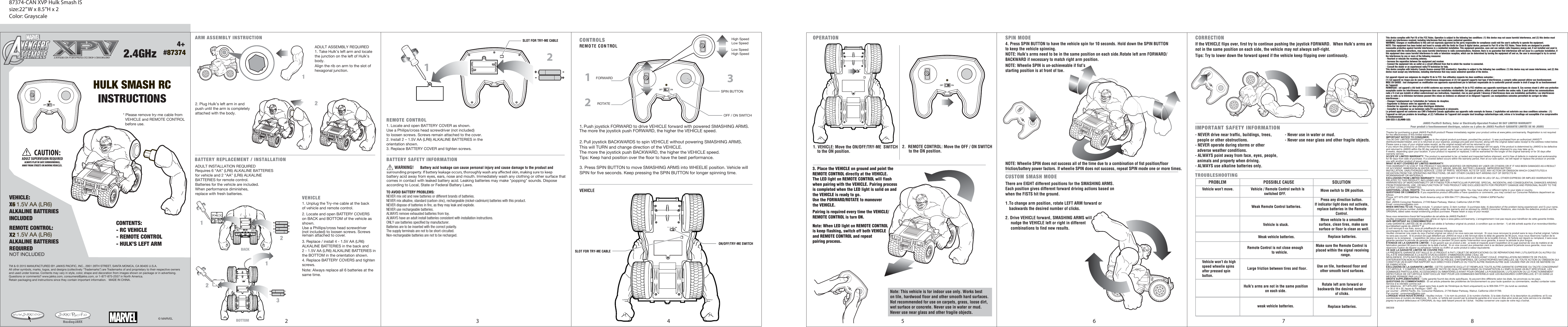 4+#87374HULK SMASH RCINSTRUCTIONSCONTENTS: - RC VEHICLE- REMOTE CONTROL- HULK’S LEFT ARM* Please remove try-me cable from   VEHICLE and REMOTE CONTROL   before use.REMOTE CONTROL:X2 1.5V AA (LR6)ALKALINE BATTERIESREQUIRED  REMOTE CONTROLVEHICLE:X6 1.5V AA (LR6)ALKALINE BATTERIESINCLUDED ®CAUTION:ADULT SUPERVISION REQUIREDALWAYS PLAY IN SAFE SURROUNDINGS,AWAY FROM STREETS OR MOVING VEHICLES. VEHICLEARM ASSEMBLY INSTRUCTIONBATTERY REPLACEMENT / INSTALLATIONADULT INSTALLATION REQUIREDADULT ASSEMBLY REQUIREDAlign the rib on arm to the slot of hexagonal junction.2. Plug Hulk’s left arm in andpush until the arm is completelyattached with the body.-+-+-+-+1122TRY ME-+-+132-+-+12BATTERY SAFETY INFORMATIONWARNING!                               Battery acid leakage can cause personal injury and cause damage to the product and  battery acid away from eyes, ears, nose and mouth. Immediately wash any clothing or other surface that comes in contact with leaked battery acid. Leaking batteries may make &quot;popping&quot; sounds. Dispose according to Local, State or Federal Battery Laws.BOTTOMBACK2. Locate and open BATTERY COVERS1. Unplug the Try-me cable at the backof vehicle and remote control.1. Locate and open BATTERY COVER as shown. Use a Philips/cross head screwdriver (not included) to loosen screws. Screws remain attached to the cover.2. Install 2 – 1.5V AA (LR6) ALKALINE BATTERIES in the orientation shown.3. Replace BATTERY COVER and tighten screws.Requires 6 “AA” (LR6) ALKALINE BATTERIES for vehicle and 2 “AA” (LR6) ALKALINE BATTERIES for remote control.Batteries for the vehicle are included.When performance diminishes, replace with fresh batteries.on BACK and BOTTOM of the vehicle as shown.Use a Phillips/cross head screwdriver (not included) to loosen screws. Screwsremain attached to cover.3. Replace / install 4 - 1.5V AA (LR6) ALKALINE BATTERIES in the back and 2 - 1.5V AA (LR6) ALKALINE BATTERIES in the BOTTOM in the orientation shown.4. Replace BATTERY COVERS and tightenscrews.Note: Always replace all 6 batteries at the same time.TRY METRY MECONTROLS OPERATION SPIN MODECUSTOM SMASH MODE 1FORWARDOFF / ON SWITCHREMO TE CON TROL ON/OFF/TRY-ME SWITCHSLOT FOR TRY-ME CABLEVEHICLE1. VEHICLE: Move the ON/OFF/TRY-ME  SWITCH     to the ON position.1. Push joystick FORWARD to drive VEHICLE forward with powered SMASHING ARMS.The more the joystick push FORWARD, the higher the VEHICLE speed.The more the joystick push BACKWARD, the higher the VEHICLE speed.Tips: Keep hand position over the floor to have the best performance. 2. Pull joystick BACKWARDS to spin VEHICLE without powering SMASHING ARMS.   This will TURN and change direction of the VEHICLE. 3. Press SPIN BUTTON to move SMASHING ARMS into WHEELIE position. Vehicle will SPIN for five seconds. Keep pressing the SPIN BUTTON for longer spinning time.4. Press SPIN BUTTON to have the vehicle spin for 10 seconds. Hold down the SPIN BUTTONto keep the vehicle spinning.NOTE: Hulk’s arms need to be in the same position on each side.Rotate left arm FORWARD/BACKWARD if necessary to match right arm position.NOTE: Wheelie SPIN is un-achieveable if fist’sstarting position is at front of toe.NOTE: Wheelie SPIN does not success all of the time due to a combination of fist position/floor friction/battery power factors. If wheelie SPIN does not success, repeat SPIN mode one or more times.   2.  REMOTE CONTROL: Move the OFF / ON SWITCH      to the ON position.     There are EIGHT different positions for the SMASHING ARMS.  Each position gives different forward driving actions based on when the FISTS hit the ground. 1. TTo change arm position, rotate LEFT ARM forward orbackwards the desired number of clicks.2. Drive VEHICLE forward, SMASHING ARMS will     nudge the VEHICLE left or right in different      combinations to find new results. Note: This vehicle is for indoor use only. Works beston tile, hardwood floor and other smooth hard surfaces.Not recommended for use on carpets, grass, loose dirt,wet surface or concrete. Never use in water or mud.Never use near glass and other fragile objects.23ROTATESPIN BUTTONHigh SpeedLow SpeedLow SpeedHigh Speed3. Place the VEHICLE on ground and point the REMOTE CONTROL directly at the VEHICLE. The LED light on REMOTE CONTROL will flash when pairing with the VEHICLE. Pairing process is completed when the LED light is solid on and the VEHICLE is ready to go.Use the FORWARD/ROTATE to maneuver the VEHICLE. Pairing is required every time the VEHICLE/REMOTE CONTROL is turn ON.Note: When LED light on REMOTE CONTROLis keep flashing, switch off both VEHICLE and REMOTE CONTROL and repeat pairing process.CORRECTION IMPORTANT SAFETY INFORMATIONIf the VEHICLE flips over, first try to continue pushing the joystick FORWARD.  When Hulk’s arms are not in the same position on each side, the vehicle may not always self-right.Tips: Try to lower down the forward speed if the vehicle keep flipping over continously.- NEVER drive near traffic, buildings, trees,   people or other obstructions.- NEVER operate during storms or other   adverse weather conditions.- ALWAYS point away from face, eyes, people,   animals and property when driving.- ALWAYS use alkaline batteries only.- Never use in water or mud.- Never use near glass and other fragile objects.TROUBLESHOOTING PROBLEM POSSIBLE CAUSE SOLUTIONVehicle won’t move.Vehicle won’t do high speed wheelie spins after pressed spin button.Remote Control is not close enough                           to vehicle.Large friction between tires and floor.Hulk’s arms are not in the same positionon each side.Use on tile, hardwood floor and other smooth hard surfaces.Rotate left arm forward orbackwards the desired number of clicks.weak vehicle batteries. Replace batteries.Make sure the Remote Control is placed within the signal receiving                          range. Weak vehicle batteries. Replace batteries.Vehicle / Remote Control switch is               switched OFF.Weak Remote Control batteries.Move switch to ON position.Press any direction button. If indicator light does not activate, replace batteries in the Remote Control.Vehicle is stuck.Move vehicle to a smoother surface, clean tires, make suresurface or floor is clean as well. This device complies with Part 15 of the FCC Rules. Operation is subject to the following two conditions: (1) this device may not cause harmful interference, and (2) this device must accept any interference received, including interference that may cause undesired operation.WARNING: Changes or modifications to this unit not expressly approved by the party responsible for compliance could void the user’s authority to operate the equipment. NOTE: This equipment has been tested and found to comply with the limits for Class B digital device, pursuant to Part 15 of the FCC Rules. These limits are designed to provide reasonable protection against harmful interference in a residential installation. This equipment generates, uses and can radiate radio frequency energy and, if not installed and used in accordance with the instructions, may cause harmful interference to radio communications. However, there is no guarantee that interference will not occur in a particular installation. If this equipment does cause harmful interference to radio or television reception, which can be determined by turning the equipment off and on, the user is encouraged to try to correct the interference by one or more of the following measures:- Reorient or relocate the receiving antenna.- Increase the separation between the equipment and receiver.- Connect the equipment into an outlet on a circuit different from that to which the receiver is connected.- Consult the dealer or an experienced radio/TV technician for help.This device complies with Industry Canada licence-exempt RSS standard(s). Operation is subject to the following two conditions: (1) this device may not cause interference, and (2) this device must accept any interference, including interference that may cause undesired operation of the device.Cet appareil répond aux exigences du chapitre 15 de la FCC. Son utilisation respecte les deux conditions suivantes : (1) Cet appareil ne risque pas de causer d’interférences dangereuses et (2) Cet appareil supporte tout type d’interférences, y compris celles pouvant altérer son fonctionnement.MISE EN GARDE : tout changement ou modification non approuvés expressément par le fabricant responsable de la conformité pourrait annuler le droit d’usage lié au fonctionnement de l’appareil.REMARQUE : cet appareil a été testé et vérifié conforme aux normes du chapitre 15 de la FCC relatives aux appareils numériques de classe B. Ces normes visent à offrir une protection acceptable contre les interférences dangereuses dans une installation résidentielle. Cet appareil génère, utilise et peut émettre des ondes radio. Il peut altérer les communications radio s’il n’est pas installé et utilisé conformément aux instructions. Cependant, rien ne peut garantir l’absence d’interférences dans une installation particulière. Les interférences avec la radio ou la télévision hertzienne peuvent être mises en évidence en allumant et en éteignant l’appareil. Les manipulations suivantes permettent de corriger de telles interférences :- Changer l’emplacement ou l’orientation de l’antenne de réception.- Augmenter la distance entre les appareils en cause.- Brancher les appareils sur deux prises électriques distinctes.- Consulter le revendeur ou un technicien radio/TV expérimenté si nécessaire.Le présent appareil est conforme aux CNR d&apos;Industrie Canada applicables aux appareils radio exempts de licence. L&apos;exploitation est autorisée aux deux conditions suivantes : (1) l&apos;appareil ne doit pas produire de brouillage, et (2) l&apos;utilisateur de l&apos;appareil doit accepter dout brouillage radioélectrique subi, même si le brouillage est susceptible d&apos;en compromettre le fonctionnement.CAN ICES-3 (B)/NMB-3(B)NOT INCLUDEDTM &amp; © 2015 MANUFACTURED BY JAKKS PACIFIC, INC., 2951 28TH STREET, SANTA MONICA, CA 90405 U.S.A.All other symbols, marks, logos, and designs (collectively “Trademarks”) are Trademarks of and proprietary to their respective owners and used under license. Contents may vary in style, color, shape and decoration from images shown on package or in advertising. Questions or comments? www.jakks.com, consumers@jakks.com, or 1-877-875-2557 in North America.Retain packaging and instructions since they contain important information.   MADE IN CHINA.© MARVELTO AVOID BATTERY PROBLEMS:NEVER mix old and new batteries or different brands of batteries.NEVER mix alkaline, standard (carbon-zinc), rechargeable (nickel-cadmium) batteries with this product.NEVER dispose of batteries in fire, as they may leak and explode.NEVER use rechargeable batteries.ALWAYS remove exhausted batteries from toy.ALWAYS have an adult install batteries consistent with installation instructions.ONLY use batteries specified by manufacturer.Batteries are to be inserted with the correct polarity.The supply terminals are not to be short-circuited.Non-rechargeable batteries are not to be recharged.SLOT FOR TRY-ME CABLE1. Take Hulk’s left arm and locatethe junction on the left of Hulk’sbody.2 3 4 5 6 7 887374-CAN XVP Hulk Smash ISsize:22” W x 8.5”H x 2Color: GrayscaleJAKKS Pacific® Battery, Solar or Electrically-Operated Product 90 DAY LIMITED WARRANTYPour produit à fonctionnement électrique, solaire ou à piles de JAKKS Pacific® GARANTIE LIMITÉE DE 90 JOURSThanks for purchasing a great JAKKS Pacific® product! Please immediately register your product online at www.jakks.com/warranty. Registration is not required for the effectiveness of this limited warranty.IMPORTANT NOTICE TO CONSUMER:This 90 DAY LIMITED WARRANTY applies to the original product purchaser, provided the product: 1) was purchased from an authorized JAKKS™ distributor/dealer/retailer, and 2) is returned at your expense, postage pre-paid and insured, along with the original dated sales receipt to the address noted below. Please save a copy of your original sales receipt, as the original receipt will not be returned to you. If you return the product to us without the original dated sales receipt, this warranty coverage will not apply. If the product is determined by JAKKS to be defective and returned to JAKKS within the 90 day warranty period, we will (at our option) repair or replace it. Return shipment to you may take up to 6 weeks, depending upon your location. If your product is repaired or replaced, it will be warranted for the longer of the original warranty or for 30 days after warranty service.SCOPE OF LIMITED WARRANTY: The product is warranted to be: a) tested and inspected before shipment, and b) free of defects in material and workmanship for 90 days from date of purchase. If a covered defect occurs within the warranty period, then at our sole option, we will repair or replace the product or provide you with another product of equal value.WHAT IS NOT COVERED BY LIMITED WARRANTY: THIS WARRANTY IS VOID IF THE PRODUCT HAS BEEN MODIFIED OR REPAIRED BY USER OR OTHERS OR IF IT HAS BEEN DAMAGED AS A RESULT OF ACCIDENT, IMMERSION IN WATER, NEGLECT, ABUSE, MISUSE, BATTERY LEAKAGE, IMPROPER BATTERY INSTALLATION, UNAUTHORIZED SERVICE, LOSS OF PARTS, WEATHER, ACTS OF GOD, ANY ACTION OR OMISSION WHICH CONSTITUTES A DEVIATION FROM THE OPERATING INSTRUCTIONS, OR ANY OTHER CAUSES NOT ARISING OUT OF DEFECTS IN WORKMANSHIP OR MATERIALS.EXCLUSIONS FROM LIMITED WARRANTY: THIS WARRANTY IS EXCLUSIVE OF AND IN LIEU OF ALL OTHER EXPRESS OR IMPLIED WARRANTIES RELATED TO THIS PRODUCT, INCLUDING ANY IMPLIED WARRANTIES OF MERCHANTABILITY OR FITNESS FOR A PARTICULAR PURPOSE. SPECIAL, INCIDENTAL AND CONSEQUENTIAL DAMAGES ARISING FROM POSSESSION, USE, OR MALFUNCTION OF THIS PRODUCT ARE EXCLUDED BOTH FOR PROPERTY DAMAGE AND PERSONAL INJURY TO THE EXTENT LEGALLY PERMITTED. ADDITIONAL LEGAL RIGHTS: This warranty provides specific legal rights. You may have other or different rights in your state or country.QUESTIONS OR COMMENTS: If you experience product difficulties or have questions or comments, you may contact our Consumer Relations department as follows: Phone: 877-875-2557 (toll-free, North America only) or 909-594-7771 (Monday-Friday, 7:30AM-4:30PM Pacific/GMT -8). Mail: JAKKS Consumer Relations, 21749 Baker Parkway, Walnut, California USA 91789. Email: consumers@jakks.comWHEN WRITING TO US: Please include: 1) product name; 2) item number; 3) purchase date; 4) description of the problem being experienced; and 5) your name, address and phone number. Additionally, if eligible under the warranty and so advised by JAKKS Consumer Relations, also include the defective product and the ORIGINAL dated sales receipt evidencing product purchase. Please retain a copy of your receipt.Nous vous remercions d’avoir fait l’acquisition de cet article de JAKKS Pacific® !Veuillez enregistrer immédiatement votre article en ligne à www.jakks.com/warranty. L’enregistrement n’est pas requis pour bénéficier de cette garantie limitée.AVIS IMPORTANT AU CONSOMMATEUR :Cette GARANTIE LIMITÉE DE 90 JOURS est cédée à l&apos;acheteur original du produit, à condition que ce dernier : 1) ait été acheté auprès d’un revendeur/distribu-teur/détaillant agréé de JAKKS™ et 2) soit renvoyé à vos frais, sous pli préaffranchi et assuré, accompagné du reçu daté d’achat original à l’adresse indiquée plus bas.Veuillez conserver une copie du reçu d’achat original car celui-ci ne vous sera pas renvoyé.  Si vous nous renvoyez le produit sans le reçu d’achat original, l’article ne sera pas couvert.  Si le produit est jugé défaillant par JAKKS et nous a été renvoyé dans le délai de garantie de 90 jours, nous nous réservons l’option de le réparer ou le remplacer.  L’expédition de retour peut prendre jusqu’à 6 semaines en fonction de la localité d’envoi.  Si l&apos;article est réparé ou remplacé, il sera sous garantie pendant la période de garantie d&apos;origine ou pendant 30 jours après l’intervention sous garantie, à savoir la période la plus longue.ÉTENDUE DE LA GARANTIE LIMITÉE : Il est garanti que ce produit a été : a) testé et inspecté avant l’expédition et b) jugé exempt de vice de matière et de fabrication pendant 90 jours à compter de la date d’achat.  Si un vice couvert aux présentes vient à se déclarer pendant la période sous garantie, nous nous réservons l&apos;option de réparer ou remplacer l&apos;article ou d&apos;offrir un autre produit à valeur équivalente.CE QUE LA GARANTIE LIMITÉE NE COUVRE PAS :LA PRÉSENTE GARANTIE EST NULLE SI LE PRODUIT A FAIT L&apos;OBJET DE MODIFICATIONS OU DE RÉPARATIONS PAR L’UTILISATEUR OU AUTRUI OU S&apos;IL A ÉTÉ ENDOMMAGÉ À LA SUITE D&apos;UN ACCIDENT, D&apos;IMMERSION DANS L&apos;EAU, DE NÉGLIGENCE, D&apos;UTILISATION ABUSIVE, D’UTILISATION INCORRECTE, DE PILE(S) AYANT COULÉ, D&apos;INSTALLATION INCORRECTE DE PILE(S), D&apos;INTERVENTION NON AUTORISÉE, DE PERTE DE PIÈCES, D&apos;INTEMPÉRIES, DE CATASTROPHES NATURELLES, DE TOUTE ACTION OU OMISSION QUI CONSTITUE UN ÉCART PAR RAPPORT AUX DIRECTIVES D’EMPLOI OU TOUTE AUTRE RAISON AUTRE QUE CAUSÉE PAR UN VICE DE MATIÈRE OU DE FABRICATION. EXCLUSIONS DE LA GARANTIE LIMITÉE : CETTE GARANTIE EXCLUT ET REMPLACE TOUTE AUTRE GARANTIE EXPRESSE OU TACITE CONCERNANT CET ARTICLE, Y COMPRIS TOUTE GARANTIE TACITE DE QUALITÉ MARCHANDE OU D&apos;ADAPTATION À L’EMPLOI DANS UN BUT SPÉCIFIQUE. LES DOMMAGES PARTICULIERS, ACCESSOIRES OU IMMATÉRIELS AYANT POUR ORIGINE LA POSSESSION, L’UTILISATION OU LE FONCTIONNEMENT DÉFECTUEUX DE CET ARTICLE SONT EXCLUS TANT POUR LES DOMMAGES MATÉRIELS QUE LES BLESSURES CORPORELLES, ET CE DANS LA MESURE PERMISE PAR LA LOI.DROITS SUPPLÉMENTAIRES : Cette garantie fournit des droits spécifiques. Ils peuvent être différents selon les états, les provinces ou les pays.QUESTIONS OU COMMENTAIRES : Si cet article présente des problèmes de fonctionnement ou pour toute question ou commentaire, veuillez contacter notre Service à la clientèle comme suit :par téléphone : 877-875-2557 (appel sans frais à partir de l&apos;Amérique du Nord uniquement) ou le 909-594-7771 (du lundi au vendredi, 7 h 30 à 16 h 30, heure du Pacifique / GMT - 8).par courrier : JAKKS Pacific, Inc. Consumer Relations, 21749 Baker Parkway, Walnut, California USA 91789. Par courriel : consumers@jakks.comLORSQUE VOUS NOUS ÉCRIVEZ : Veuillez inclure : 1) le nom du produit, 2) le numéro d&apos;article; 3) la date d&apos;achat; 4) la description du problème; et 5) vos coordonnées et numéro de téléphone.  En outre, si l’article est couvert par la présente garantie et si vous en êtes ainsi avisé par notre service à la clientèle, joignez le produit défectueux et l’ORIGINAL du reçu daté faisant preuve de l’achat.  Veuillez conserver une copie de votre reçu d’achat. 0803092.4GHz