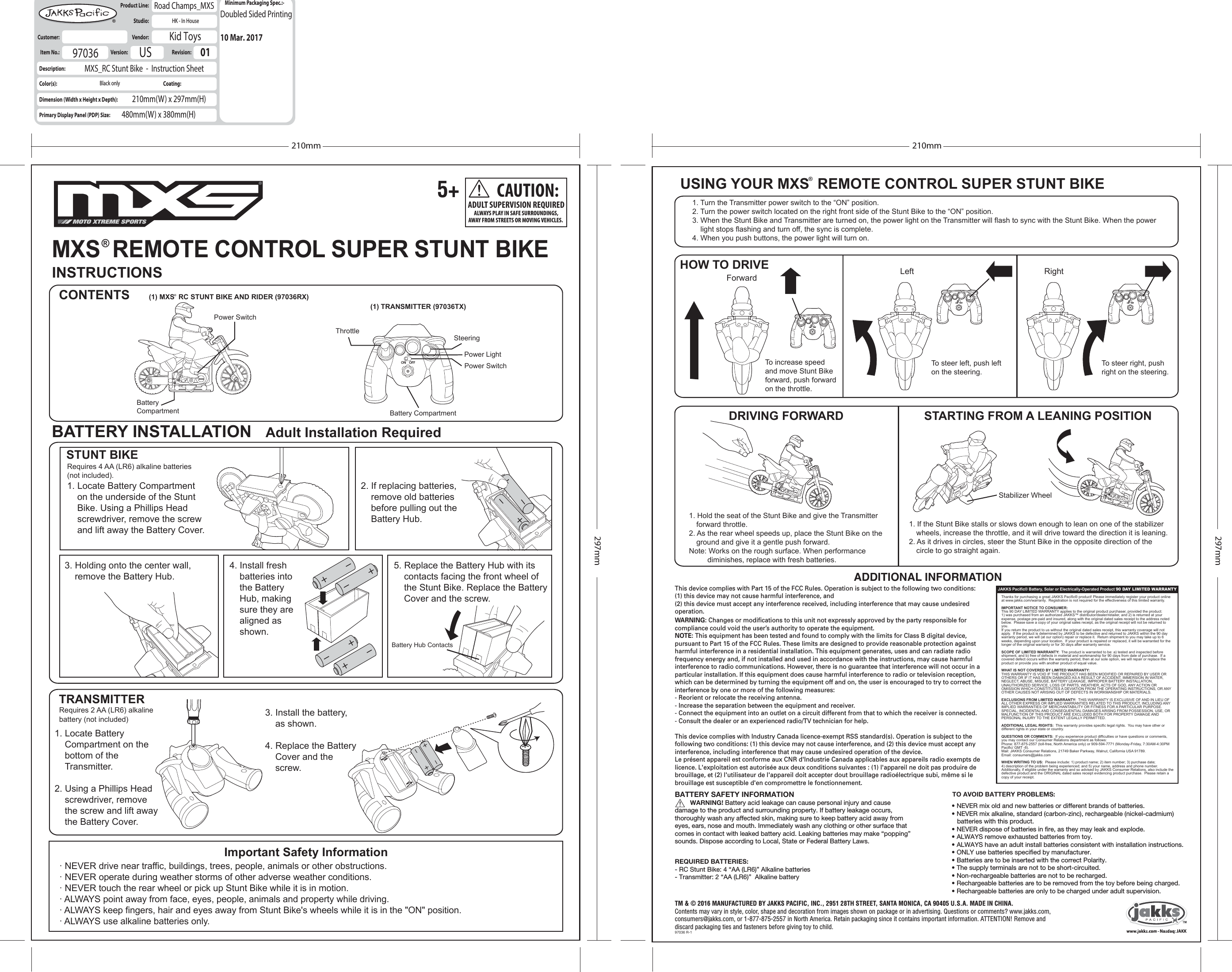 ADDITIONAL INFORMATIONON OFFON OFFON OFF ON OFFINSTRUCTIONSCONTENTSUSING YOUR MXS  REMOTE CONTROL SUPER STUNT BIKE1. Turn the Transmitter power switch to the “ON” position.2. Turn the power switch located on the right front side of the Stunt Bike to the “ON” position.3. When the Stunt Bike and Transmitter are turned on, the power light on the Transmitter will flash to sync with the Stunt Bike. When the power     light stops flashing and turn off, the sync is complete.4. When you push buttons, the power light will turn on.HOW TO DRIVEDRIVING FORWARD STARTING FROM A LEANING POSITION1. Hold the seat of the Stunt Bike and give the Transmitter forward throttle.2. As the rear wheel speeds up, place the Stunt Bike on the ground and give it a gentle push forward.Note: Works on the rough surface. When performance          diminishes, replace with fresh batteries.1. If the Stunt Bike stalls or slows down enough to lean on one of the stabilizer  wheels, increase the throttle, and it will drive toward the direction it is leaning.2. As it drives in circles, steer the Stunt Bike in the opposite direction of the circle to go straight again.Forward LeftStabilizer WheelRightTRANSMITTER· NEVER drive near traffic, buildings, trees, people, animals or other obstructions.· NEVER operate during weather storms of other adverse weather conditions.· NEVER touch the rear wheel or pick up Stunt Bike while it is in motion.· ALWAYS point away from face, eyes, people, animals and property while driving.· ALWAYS keep fingers, hair and eyes away from Stunt Bike&apos;s wheels while it is in the &quot;ON&quot; position.· ALWAYS use alkaline batteries only.Requires 4 AA (LR6) alkaline batteries (not included).1. Locate Battery Compartment on the underside of the Stunt Bike. Using a Phillips Head screwdriver, remove the screw and lift away the Battery Cover.3. Holding onto the center wall, remove the Battery Hub.1. Locate Battery Compartment on the bottom of the Transmitter.2. Using a Phillips Head screwdriver, remove the screw and lift away the Battery Cover.Requires 2 AA (LR6) alkalinebattery (not included) 3. Install the battery, as shown.4. Replace the Battery Cover and the screw.4. Install fresh batteries into the Battery Hub, making sure they are aligned as shown.5. Replace the Battery Hub with its contacts facing the front wheel of the Stunt Bike. Replace the Battery Cover and the screw.Battery Hub Contacts2. If replacing batteries, remove old batteries before pulling out the Battery Hub.Power SwitchPower LightPower SwitchBatteryCompartmentThrottleSteeringBattery Compartment(1) TRANSMITTER (97036TX)BATTERY INSTALLATION   Adult Installation RequiredSTUNT BIKEImportant Safety InformationItem No.:  Description:Color(s):Dimension (Width x Height x Depth):Primary Display Panel (PDP) Size:Product Line:  Studio:  Customer:   Vendor:  Road Champs_MXSHK - In HouseKid ToysMXS_RC Stunt Bike  -  Instruction Sheet210mm(W) x 297mm(H)480mm(W) x 380mm(H)97036Version:   US Revision:   01Minimum Packaging Spec.:-Coating:Black only210mm297mm210mm297mmTM &amp; © 2016 MANUFACTURED BY JAKKS PACIFIC, INC., 2951 28TH STREET, SANTA MONICA, CA 90405 U.S.A. MADE IN CHINA.Contents may vary in style, color, shape and decoration from images shown on package or in advertising. Questions or comments? www.jakks.com, consumers@jakks.com, or 1-877-875-2557 in North America. Retain packaging since it contains important information. ATTENTION! Remove and discard packaging ties and fasteners before giving toy to child.97036 R-1Doubled Sided Printing10 Mar. 2017MXS  REMOTE CONTROL SUPER STUNT BIKE®(1) MXS  RC STUNT BIKE AND RIDER (97036RX)®CAUTION:ADULT SUPERVISION REQUIREDALWAYS PLAY IN SAFE SURROUNDINGS,AWAY FROM STREETS OR MOVING VEHICLES. ®REQUIRED BATTERIES:- RC Stunt Bike: 4 “AA (LR6)” Alkaline batteries- Transmitter: 2 “AA (LR6)”  Alkaline batteryTo steer left, push lefton the steering.To steer right, pushright on the steering.MOTO XTREME SPORTS5+JAKKS Pacific® Battery, Solar or Electrically-Operated Product 90 DAY LIMITED WARRANTYThanks for purchasing a great JAKKS Pacific® product! Please immediately register your product online at www.jakks.com/warranty.  Registration is not required for the effectiveness of this limited warranty.IMPORTANT NOTICE TO CONSUMER:This 90 DAY LIMITED WARRANTY applies to the original product purchaser, provided the product: 1) was purchased from an authorized JAKKS™ distributor/dealer/retailer, and 2) is returned at your expense, postage pre-paid and insured, along with the original dated sales receipt to the address noted below.  Please save a copy of your original sales receipt, as the original receipt will not be returned to you.  If you return the product to us without the original dated sales receipt, this warranty coverage will not apply.  If the product is determined by JAKKS to be defective and returned to JAKKS within the 90 day warranty period, we will (at our option) repair or replace it.  Return shipment to you may take up to 6 weeks, depending upon your location.  If your product is repaired or replaced, it will be warranted for the longer of the original warranty or for 30 days after warranty service.SCOPE OF LIMITED WARRANTY:  The product is warranted to be: a) tested and inspected before shipment, and b) free of defects in material and workmanship for 90 days from date of purchase.  If a covered defect occurs within the warranty period, then at our sole option, we will repair or replace the product or provide you with another product of equal value.  WHAT IS NOT COVERED BY LIMITED WARRANTY:  THIS WARRANTY IS VOID IF THE PRODUCT HAS BEEN MODIFIED OR REPAIRED BY USER OR OTHERS OR IF IT HAS BEEN DAMAGED AS A RESULT OF ACCIDENT, IMMERSION IN WATER, NEGLECT, ABUSE, MISUSE, BATTERY LEAKAGE, IMPROPER BATTERY INSTALLATION, UNAUTHORIZED SERVICE, LOSS OF PARTS, WEATHER, ACTS OF GOD, ANY ACTION OR OMISSION WHICH CONSTITUTES A DEVIATION FROM THE OPERATING INSTRUCTIONS, OR ANY OTHER CAUSES NOT ARISING OUT OF DEFECTS IN WORKMANSHIP OR MATERIALS.EXCLUSIONS FROM LIMITED WARRANTY:  THIS WARRANTY IS EXCLUSIVE OF AND IN LIEU OF ALL OTHER EXPRESS OR IMPLIED WARRANTIES RELATED TO THIS PRODUCT, INCLUDING ANY IMPLIED WARRANTIES OF MERCHANTABILITY OR FITNESS FOR A PARTICULAR PURPOSE.  SPECIAL, INCIDENTAL AND CONSEQUENTIAL DAMAGES ARISNG FROM POSSESSION, USE, OR MALFUNCTION OF THIS PRODUCT ARE EXCLUDED BOTH FOR PROPERTY DAMAGE AND PERSONAL INJURY TO THE EXTENT LEGALLY PERMITTED.ADDITIONAL LEGAL RIGHTS:  This warranty provides specific legal rights.  You may have other or different rights in your state or country.  QUESTIONS OR COMMENTS:  If you experience product difficulties or have questions or comments, you may contact our Consumer Relations department as follows: Phone: 877-875-2557 (toll-free, North America only) or 909-594-7771 (Monday-Friday, 7:30AM-4:30PM Pacific/ GMT -8).Mail: JAKKS Consumer Relations, 21749 Baker Parkway, Walnut, California USA 91789.  Email: consumers@jakks.comWHEN WRITING TO US:  Please include: 1) product name; 2) item number; 3) purchase date; 4) description of the problem being experienced; and 5) your name, address and phone number.  Additionally, if eligible under the warranty and so advised by JAKKS Consumer Relations, also include the defective product and the ORIGINAL dated sales receipt evidencing product purchase.  Please retain a copy of your receipt.This device complies with Part 15 of the FCC Rules. Operation is subject to the following two conditions: (1) this device may not cause harmful interference, and (2) this device must accept any interference received, including interference that may cause undesired operation.WARNING: Changes or modifications to this unit not expressly approved by the party responsible for compliance could void the user’s authority to operate the equipment.NOTE: This equipment has been tested and found to comply with the limits for Class B digital device, pursuant to Part 15 of the FCC Rules. These limits are designed to provide reasonable protection against harmful interference in a residential installation. This equipment generates, uses and can radiate radio frequency energy and, if not installed and used in accordance with the instructions, may cause harmful interference to radio communications. However, there is no guarantee that interference will not occur in a particular installation. If this equipment does cause harmful interference to radio or television reception, which can be determined by turning the equipment off and on, the user is encouraged to try to correct the interference by one or more of the following measures:- Reorient or relocate the receiving antenna.- Increase the separation between the equipment and receiver.- Connect the equipment into an outlet on a circuit different from that to which the receiver is connected.- Consult the dealer or an experienced radio/TV technician for help.This device complies with Industry Canada licence-exempt RSS standard(s). Operation is subject to the following two conditions: (1) this device may not cause interference, and (2) this device must accept any interference, including interference that may cause undesired operation of the device.Le présent appareil est conforme aux CNR d&apos;Industrie Canada applicables aux appareils radio exempts de licence. L&apos;exploitation est autorisée aux deux conditions suivantes : (1) l&apos;appareil ne doit pas produire de brouillage, et (2) l&apos;utilisateur de l&apos;appareil doit accepter dout brouillage radioélectrique subi, même si le brouillage est susceptible d&apos;en compromettre le fonctionnement.TO AVOID BATTERY PROBLEMS:• NEVER mix old and new batteries or different brands of batteries.• NEVER mix alkaline, standard (carbon-zinc), rechargeable (nickel-cadmium)     batteries with this product.• NEVER dispose of batteries in fire, as they may leak and explode.• ALWAYS remove exhausted batteries from toy.• ALWAYS have an adult install batteries consistent with installation instructions.• ONLY use batteries specified by manufacturer.• Batteries are to be inserted with the correct Polarity.• The supply terminals are not to be short-circuited.• Non-rechargeable batteries are not to be recharged.• Rechargeable batteries are to be removed from the toy before being charged.• Rechargeable batteries are only to be charged under adult supervision.BATTERY SAFETY INFORMATION           WARNING! Battery acid leakage can cause personal injury and cause damage to the product and surrounding property. If battery leakage occurs, thoroughly wash any affected skin, making sure to keep battery acid away from eyes, ears, nose and mouth. Immediately wash any clothing or other surface that comes in contact with leaked battery acid. Leaking batteries may make “popping” sounds. Dispose according to Local, State or Federal Battery Laws.To increase speed and move Stunt Bike forward, push forward on the throttle.