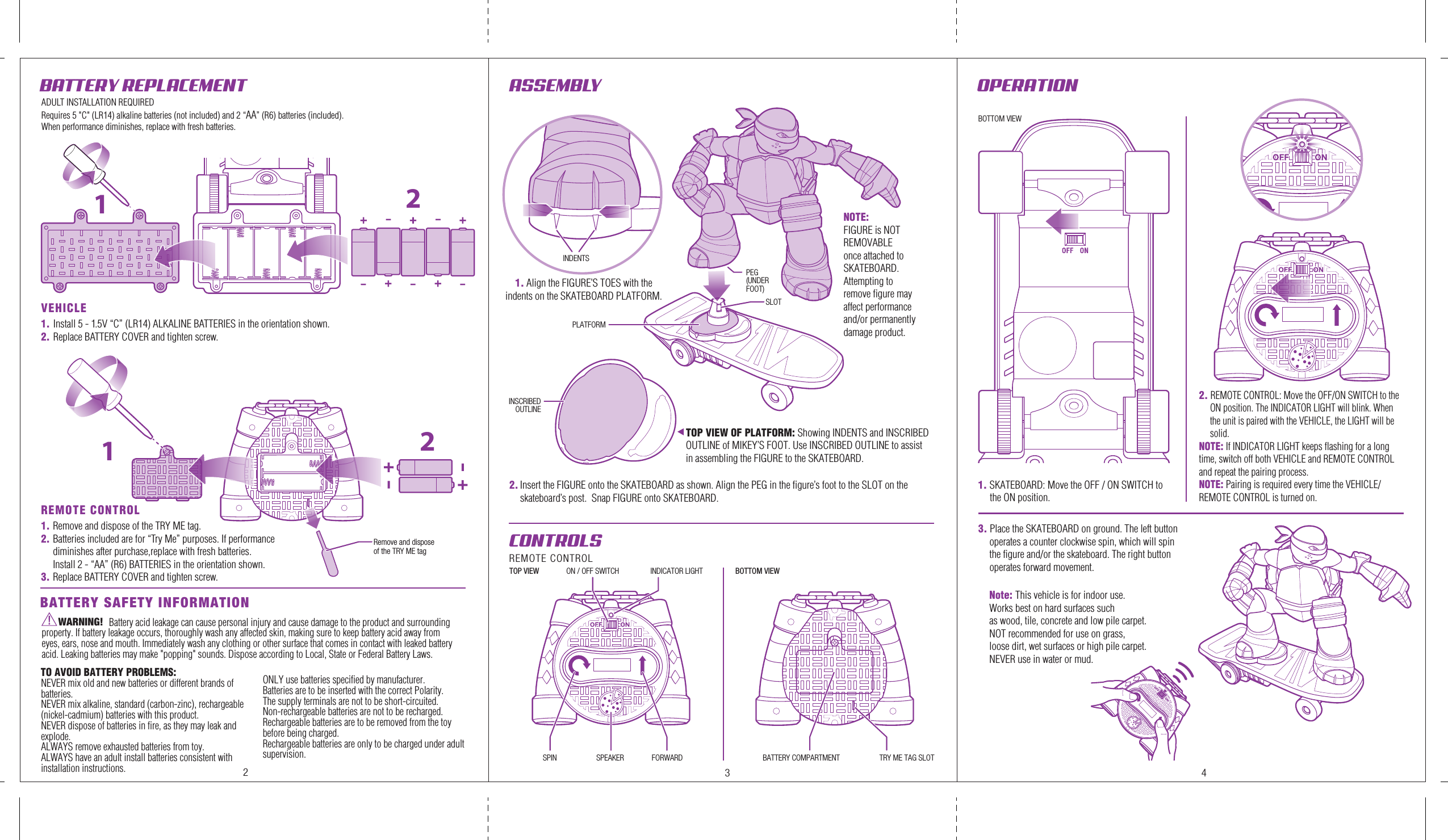 BATTERY REPLACEMENT  OPERATION 12VEHICLE1. Install 5 - 1.5V “C” (LR14) ALKALINE BATTERIES in the orientation shown.2. Replace BATTERY COVER and tighten screw.REMOTE CONTROL1. Remove and dispose of the TRY ME tag.2. Batteries included are for “Try Me” purposes. If performance diminishes after purchase,replace with fresh batteries. Install 2 - “AA” (R6) BATTERIES in the orientation shown.3. Replace BATTERY COVER and tighten screw.1. SKATEBOARD: Move the OFF / ON SWITCH to      the ON position.ASSEMBLY BATTERY SAFETY INFORMATIONSLOTBOTTOM VIEWTOP VIEW BOTTOM VIEWINDICATOR LIGHTCONTROLS REMOTE CONTROLON / OFF SWITCHRemove and dispose of the TRY ME tagPEG(UNDERFOOT)INDENTSPLATFORMINSCRIBEDOUTLINESPIN FORWARDSPEAKER TRY ME TAG SLOTBATTERY COMPARTMENT12WARNING!                               Battery acid leakage can cause personal injury and cause damage to the product and surrounding property. If battery leakage occurs, thoroughly wash any affected skin, making sure to keep battery acid away from eyes, ears, nose and mouth. Immediately wash any clothing or other surface that comes in contact with leaked battery acid. Leaking batteries may make &quot;popping&quot; sounds. Dispose according to Local, State or Federal Battery Laws.23 4ADULT INSTALLATION REQUIREDRequires 5 &quot;C&quot; (LR14) alkaline batteries (not included) and 2 “AA” (R6) batteries (included). When performance diminishes, replace with fresh batteries.2. REMOTE CONTROL: Move the OFF/ON SWITCH to the ON position. The INDICATOR LIGHT will blink. When the unit is paired with the VEHICLE, the LIGHT will be solid.NOTE: If INDICATOR LIGHT keeps flashing for a long time, switch off both VEHICLE and REMOTE CONTROL and repeat the pairing process. NOTE: Pairing is required every time the VEHICLE/REMOTE CONTROL is turned on.2. Insert the FIGURE onto the SKATEBOARD as shown. Align the PEG in the figure’s foot to the SLOT on the skateboard’s post.  Snap FIGURE onto SKATEBOARD.TO AVOID BATTERY PROBLEMS:NEVER mix old and new batteries or different brands ofbatteries.NEVER mix alkaline, standard (carbon-zinc), rechargeable (nickel-cadmium) batteries with this product.NEVER dispose of batteries in fire, as they may leak and explode.ALWAYS remove exhausted batteries from toy.ALWAYS have an adult install batteries consistent with installation instructions.ONLY use batteries specified by manufacturer.Batteries are to be inserted with the correct Polarity.The supply terminals are not to be short-circuited.Non-rechargeable batteries are not to be recharged.Rechargeable batteries are to be removed from the toy before being charged.Rechargeable batteries are only to be charged under adult supervision.1. Align the FIGURE’S TOES with the indents on the SKATEBOARD PLATFORM.NOTE: FIGURE is NOT REMOVABLE once attached to SKATEBOARD.Attempting to remove figure may affect performance and/or permanently damage product.3. Place the SKATEBOARD on ground. The left button operates a counter clockwise spin, which will spin the figure and/or the skateboard. The right button operates forward movement.TOP VIEW OF PLATFORM: Showing INDENTS and INSCRIBED OUTLINE of MIKEY’S FOOT. Use INSCRIBED OUTLINE to assist in assembling the FIGURE to the SKATEBOARD.Note: This vehicle is for indoor use.Works best on hard surfaces such as wood, tile, concrete and low pile carpet.NOT recommended for use on grass, loose dirt, wet surfaces or high pile carpet. NEVER use in water or mud.