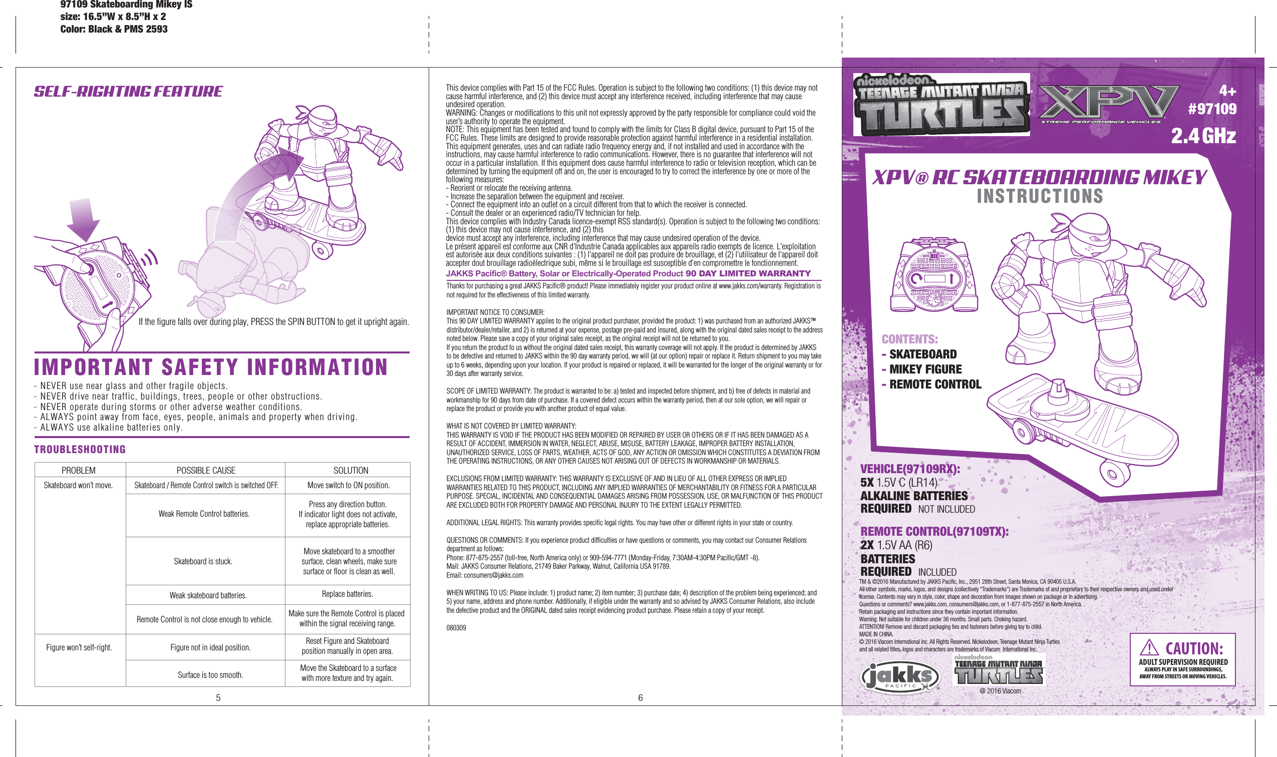 4+#97109XPV® RC SKATEBOARDING MIKEYINSTRUCTIONS2.4GHzCONTENTS: - SKATEBOARD- MIKEY FIGURE- REMOTE CONTROL REMOTE CONTROL(97109TX):2X 1.5V AA (R6)BATTERIES REQUIRED  INCLUDEDTM &amp; ©2016 Manufactured by JAKKS Pacific, Inc., 2951 28th Street, Santa Monica, CA 90405 U.S.A.  All other symbols, marks, logos, and designs (collectively “Trademarks”) are Trademarks of and proprietary to their respective owners and used under license. Contents may vary in style, color, shape and decoration from images shown on package or in advertising.Questions or comments? www.jakks.com, consumers@jakks.com, or 1-877-875-2557 in North America.Retain packaging and instructions since they contain important information.   Warning. Not suitable for children under 36 months. Small parts. Choking hazard.ATTENTION! Remove and discard packaging ties and fasteners before giving toy to child.   MADE IN CHINA.© 2016 Viacom International Inc. All Rights Reserved. Nickelodeon, Teenage Mutant Ninja Turtles and all related titles, logos and characters are trademarks of Viacom  International Inc.SELF-RIGHTING FEATURETROUBLESHOOTING PROBLEM POSSIBLE CAUSE SOLUTIONSkateboard won’t move.Remote Control is not close enough to vehicle. Make sure the Remote Control is placed within the signal receiving range.Weak skateboard batteries. Replace batteries.Skateboard / Remote Control switch is switched OFF.Weak Remote Control batteries.Move switch to ON position.Press any direction button. If indicator light does not activate, replace appropriate batteries.Skateboard is stuck.Move skateboard to a smoother surface, clean wheels, make sure surface or floor is clean as well.CAUTION:ADULT SUPERVISION REQUIREDALWAYS PLAY IN SAFE SURROUNDINGS,AWAY FROM STREETS OR MOVING VEHICLES. 5 6VEHICLE(97109RX):5X 1.5V C (LR14)ALKALINE BATTERIESREQUIRED  NOT INCLUDEDIf the figure falls over during play, PRESS the SPIN BUTTON to get it upright again.Reset Figure and Skateboard position manually in open area. Move the Skateboard to a surfacewith more texture and try again. Figure not in ideal position.Surface is too smooth.Figure won’t self-right.@ 2016 ViacomIMPORTANT SAFETY INFORMATION- NEVER use near glass and other fragile objects.- NEVER drive near traffic, buildings, trees, people or other obstructions.- NEVER operate during storms or other adverse weather conditions.- ALWAYS point away from face, eyes, people, animals and property when driving.- ALWAYS use alkaline batteries only.This device complies with Part 15 of the FCC Rules. Operation is subject to the following two conditions: (1) this device may not cause harmful interference, and (2) this device must accept any interference received, including interference that may cause undesired operation.WARNING: Changes or modifications to this unit not expressly approved by the party responsible for compliance could void the user’s authority to operate the equipment. NOTE: This equipment has been tested and found to comply with the limits for Class B digital device, pursuant to Part 15 of the FCC Rules. These limits are designed to provide reasonable protection against harmful interference in a residential installation. This equipment generates, uses and can radiate radio frequency energy and, if not installed and used in accordance with the instructions, may cause harmful interference to radio communications. However, there is no guarantee that interference will not occur in a particular installation. If this equipment does cause harmful interference to radio or television reception, which can be determined by turning the equipment off and on, the user is encouraged to try to correct the interference by one or more of the following measures:- Reorient or relocate the receiving antenna.- Increase the separation between the equipment and receiver.- Connect the equipment into an outlet on a circuit different from that to which the receiver is connected.- Consult the dealer or an experienced radio/TV technician for help.This device complies with Industry Canada licence-exempt RSS standard(s). Operation is subject to the following two conditions: (1) this device may not cause interference, and (2) thisdevice must accept any interference, including interference that may cause undesired operation of the device.Le présent appareil est conforme aux CNR d&apos;Industrie Canada applicables aux appareils radio exempts de licence. L&apos;exploitation est autorisée aux deux conditions suivantes : (1) l&apos;appareil ne doit pas produire de brouillage, et (2) l&apos;utilisateur de l&apos;appareil doit accepter dout brouillage radioélectrique subi, même si le brouillage est susceptible d&apos;en compromettre le fonctionnement.Thanks for purchasing a great JAKKS Pacific® product! Please immediately register your product online at www.jakks.com/warranty. Registration is not required for the effectiveness of this limited warranty.IMPORTANT NOTICE TO CONSUMER:This 90 DAY LIMITED WARRANTY applies to the original product purchaser, provided the product: 1) was purchased from an authorized JAKKS™ distributor/dealer/retailer, and 2) is returned at your expense, postage pre-paid and insured, along with the original dated sales receipt to the address noted below. Please save a copy of your original sales receipt, as the original receipt will not be returned to you. If you return the product to us without the original dated sales receipt, this warranty coverage will not apply. If the product is determined by JAKKS to be defective and returned to JAKKS within the 90 day warranty period, we will (at our option) repair or replace it. Return shipment to you may take up to 6 weeks, depending upon your location. If your product is repaired or replaced, it will be warranted for the longer of the original warranty or for 30 days after warranty service.SCOPE OF LIMITED WARRANTY: The product is warranted to be: a) tested and inspected before shipment, and b) free of defects in material and workmanship for 90 days from date of purchase. If a covered defect occurs within the warranty period, then at our sole option, we will repair or replace the product or provide you with another product of equal value.WHAT IS NOT COVERED BY LIMITED WARRANTY: THIS WARRANTY IS VOID IF THE PRODUCT HAS BEEN MODIFIED OR REPAIRED BY USER OR OTHERS OR IF IT HAS BEEN DAMAGED AS A RESULT OF ACCIDENT, IMMERSION IN WATER, NEGLECT, ABUSE, MISUSE, BATTERY LEAKAGE, IMPROPER BATTERY INSTALLATION, UNAUTHORIZED SERVICE, LOSS OF PARTS, WEATHER, ACTS OF GOD, ANY ACTION OR OMISSION WHICH CONSTITUTES A DEVIATION FROM THE OPERATING INSTRUCTIONS, OR ANY OTHER CAUSES NOT ARISING OUT OF DEFECTS IN WORKMANSHIP OR MATERIALS.EXCLUSIONS FROM LIMITED WARRANTY: THIS WARRANTY IS EXCLUSIVE OF AND IN LIEU OF ALL OTHER EXPRESS OR IMPLIED WARRANTIES RELATED TO THIS PRODUCT, INCLUDING ANY IMPLIED WARRANTIES OF MERCHANTABILITY OR FITNESS FOR A PARTICULAR PURPOSE. SPECIAL, INCIDENTAL AND CONSEQUENTIAL DAMAGES ARISING FROM POSSESSION, USE, OR MALFUNCTION OF THIS PRODUCT ARE EXCLUDED BOTH FOR PROPERTY DAMAGE AND PERSONAL INJURY TO THE EXTENT LEGALLY PERMITTED. ADDITIONAL LEGAL RIGHTS: This warranty provides specific legal rights. You may have other or different rights in your state or country.QUESTIONS OR COMMENTS: If you experience product difficulties or have questions or comments, you may contact our Consumer Relations department as follows: Phone: 877-875-2557 (toll-free, North America only) or 909-594-7771 (Monday-Friday, 7:30AM-4:30PM Pacific/GMT -8). Mail: JAKKS Consumer Relations, 21749 Baker Parkway, Walnut, California USA 91789. Email: consumers@jakks.comWHEN WRITING TO US: Please include: 1) product name; 2) item number; 3) purchase date; 4) description of the problem being experienced; and 5) your name, address and phone number. Additionally, if eligible under the warranty and so advised by JAKKS Consumer Relations, also include the defective product and the ORIGINAL dated sales receipt evidencing product purchase. Please retain a copy of your receipt. 080309JAKKS Pacific® Battery, Solar or Electrically-Operated Product 90 DAY LIMITED WARRANTY97109 Skateboarding Mikey ISsize: 16.5”W x 8.5”H x 2Color: Black &amp; PMS 2593