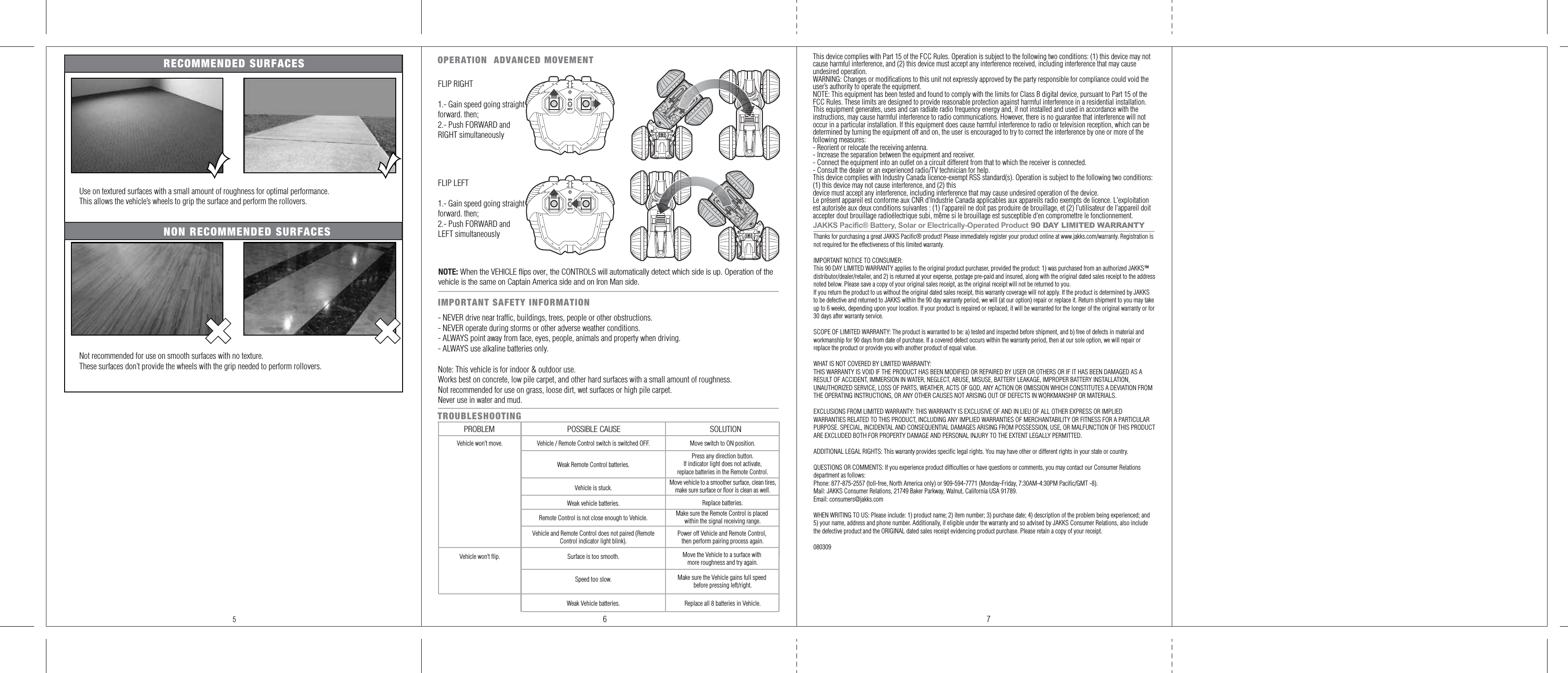 OPERATION  ADVANCED MOVEMENTTROUBLESHOOTING PROBLEM POSSIBLE CAUSE SOLUTIONVehicle won’t move.Vehicle won’t flip.Remote Control is not close enough to Vehicle.Surface is too smooth.Make sure the Remote Control is placed within the signal receiving range.Vehicle and Remote Control does not paired (RemoteControl indicator light blink).Power off Vehicle and Remote Control, then perform pairing process again.Move the Vehicle to a surface with more roughness and try again.Speed too slow. Make sure the Vehicle gains full speed before pressing left/right.Weak Vehicle batteries. Replace all 8 batteries in Vehicle.Weak vehicle batteries. Replace batteries.Vehicle / Remote Control switch is switched OFF.Weak Remote Control batteries.Move switch to ON position.Press any direction button. If indicator light does not activate, replace batteries in the Remote Control.Vehicle is stuck. Move vehicle to a smoother surface, clean tires, make sure surface or floor is clean as well.This device complies with Part 15 of the FCC Rules. Operation is subject to the following two conditions: (1) this device may not cause harmful interference, and (2) this device must accept any interference received, including interference that may cause undesired operation.WARNING: Changes or modifications to this unit not expressly approved by the party responsible for compliance could void the user’s authority to operate the equipment. NOTE: This equipment has been tested and found to comply with the limits for Class B digital device, pursuant to Part 15 of the FCC Rules. These limits are designed to provide reasonable protection against harmful interference in a residential installation. This equipment generates, uses and can radiate radio frequency energy and, if not installed and used in accordance with the instructions, may cause harmful interference to radio communications. However, there is no guarantee that interference will not occur in a particular installation. If this equipment does cause harmful interference to radio or television reception, which can be determined by turning the equipment off and on, the user is encouraged to try to correct the interference by one or more of the following measures:- Reorient or relocate the receiving antenna.- Increase the separation between the equipment and receiver.- Connect the equipment into an outlet on a circuit different from that to which the receiver is connected.- Consult the dealer or an experienced radio/TV technician for help.This device complies with Industry Canada licence-exempt RSS standard(s). Operation is subject to the following two conditions: (1) this device may not cause interference, and (2) thisdevice must accept any interference, including interference that may cause undesired operation of the device.Le présent appareil est conforme aux CNR d&apos;Industrie Canada applicables aux appareils radio exempts de licence. L&apos;exploitation est autorisée aux deux conditions suivantes : (1) l&apos;appareil ne doit pas produire de brouillage, et (2) l&apos;utilisateur de l&apos;appareil doit accepter dout brouillage radioélectrique subi, même si le brouillage est susceptible d&apos;en compromettre le fonctionnement.Thanks for purchasing a great JAKKS Pacific® product! Please immediately register your product online at www.jakks.com/warranty. Registration is not required for the effectiveness of this limited warranty.IMPORTANT NOTICE TO CONSUMER:This 90 DAY LIMITED WARRANTY applies to the original product purchaser, provided the product: 1) was purchased from an authorized JAKKS™ distributor/dealer/retailer, and 2) is returned at your expense, postage pre-paid and insured, along with the original dated sales receipt to the address noted below. Please save a copy of your original sales receipt, as the original receipt will not be returned to you. If you return the product to us without the original dated sales receipt, this warranty coverage will not apply. If the product is determined by JAKKS to be defective and returned to JAKKS within the 90 day warranty period, we will (at our option) repair or replace it. Return shipment to you may take up to 6 weeks, depending upon your location. If your product is repaired or replaced, it will be warranted for the longer of the original warranty or for 30 days after warranty service.SCOPE OF LIMITED WARRANTY: The product is warranted to be: a) tested and inspected before shipment, and b) free of defects in material and workmanship for 90 days from date of purchase. If a covered defect occurs within the warranty period, then at our sole option, we will repair or replace the product or provide you with another product of equal value.WHAT IS NOT COVERED BY LIMITED WARRANTY: THIS WARRANTY IS VOID IF THE PRODUCT HAS BEEN MODIFIED OR REPAIRED BY USER OR OTHERS OR IF IT HAS BEEN DAMAGED AS A RESULT OF ACCIDENT, IMMERSION IN WATER, NEGLECT, ABUSE, MISUSE, BATTERY LEAKAGE, IMPROPER BATTERY INSTALLATION, UNAUTHORIZED SERVICE, LOSS OF PARTS, WEATHER, ACTS OF GOD, ANY ACTION OR OMISSION WHICH CONSTITUTES A DEVIATION FROM THE OPERATING INSTRUCTIONS, OR ANY OTHER CAUSES NOT ARISING OUT OF DEFECTS IN WORKMANSHIP OR MATERIALS.EXCLUSIONS FROM LIMITED WARRANTY: THIS WARRANTY IS EXCLUSIVE OF AND IN LIEU OF ALL OTHER EXPRESS OR IMPLIED WARRANTIES RELATED TO THIS PRODUCT, INCLUDING ANY IMPLIED WARRANTIES OF MERCHANTABILITY OR FITNESS FOR A PARTICULAR PURPOSE. SPECIAL, INCIDENTAL AND CONSEQUENTIAL DAMAGES ARISING FROM POSSESSION, USE, OR MALFUNCTION OF THIS PRODUCT ARE EXCLUDED BOTH FOR PROPERTY DAMAGE AND PERSONAL INJURY TO THE EXTENT LEGALLY PERMITTED. ADDITIONAL LEGAL RIGHTS: This warranty provides specific legal rights. You may have other or different rights in your state or country.QUESTIONS OR COMMENTS: If you experience product difficulties or have questions or comments, you may contact our Consumer Relations department as follows: Phone: 877-875-2557 (toll-free, North America only) or 909-594-7771 (Monday-Friday, 7:30AM-4:30PM Pacific/GMT -8). Mail: JAKKS Consumer Relations, 21749 Baker Parkway, Walnut, California USA 91789. Email: consumers@jakks.comWHEN WRITING TO US: Please include: 1) product name; 2) item number; 3) purchase date; 4) description of the problem being experienced; and 5) your name, address and phone number. Additionally, if eligible under the warranty and so advised by JAKKS Consumer Relations, also include the defective product and the ORIGINAL dated sales receipt evidencing product purchase. Please retain a copy of your receipt. 0803096 75FLIP RIGHT1.- Gain speed going straight forward. then;2.- Push FORWARD and RIGHT simultaneouslyFLIP LEFT1.- Gain speed going straight forward. then;2.- Push FORWARD and LEFT simultaneouslyJAKKS Pacific® Battery, Solar or Electrically-Operated Product 90 DAY LIMITED WARRANTYNOTE: When the VEHICLE flips over, the CONTROLS will automatically detect which side is up. Operation of the vehicle is the same on Captain America side and on Iron Man side.Use on textured surfaces with a small amount of roughness for optimal performance.This allows the vehicle’s wheels to grip the surface and perform the rollovers.Not recommended for use on smooth surfaces with no texture.These surfaces don’t provide the wheels with the grip needed to perform rollovers.RECOMMENDED SURFACESNON RECOMMENDED SURFACESNote: This vehicle is for indoor &amp; outdoor use. Works best on concrete, low pile carpet, and other hard surfaces with a small amount of roughness.Not recommended for use on grass, loose dirt, wet surfaces or high pile carpet. Never use in water and mud.IMPORTANT SAFETY INFORMATION- NEVER drive near traffic, buildings, trees, people or other obstructions.- NEVER operate during storms or other adverse weather conditions.- ALWAYS point away from face, eyes, people, animals and property when driving.- ALWAYS use alkaline batteries only.