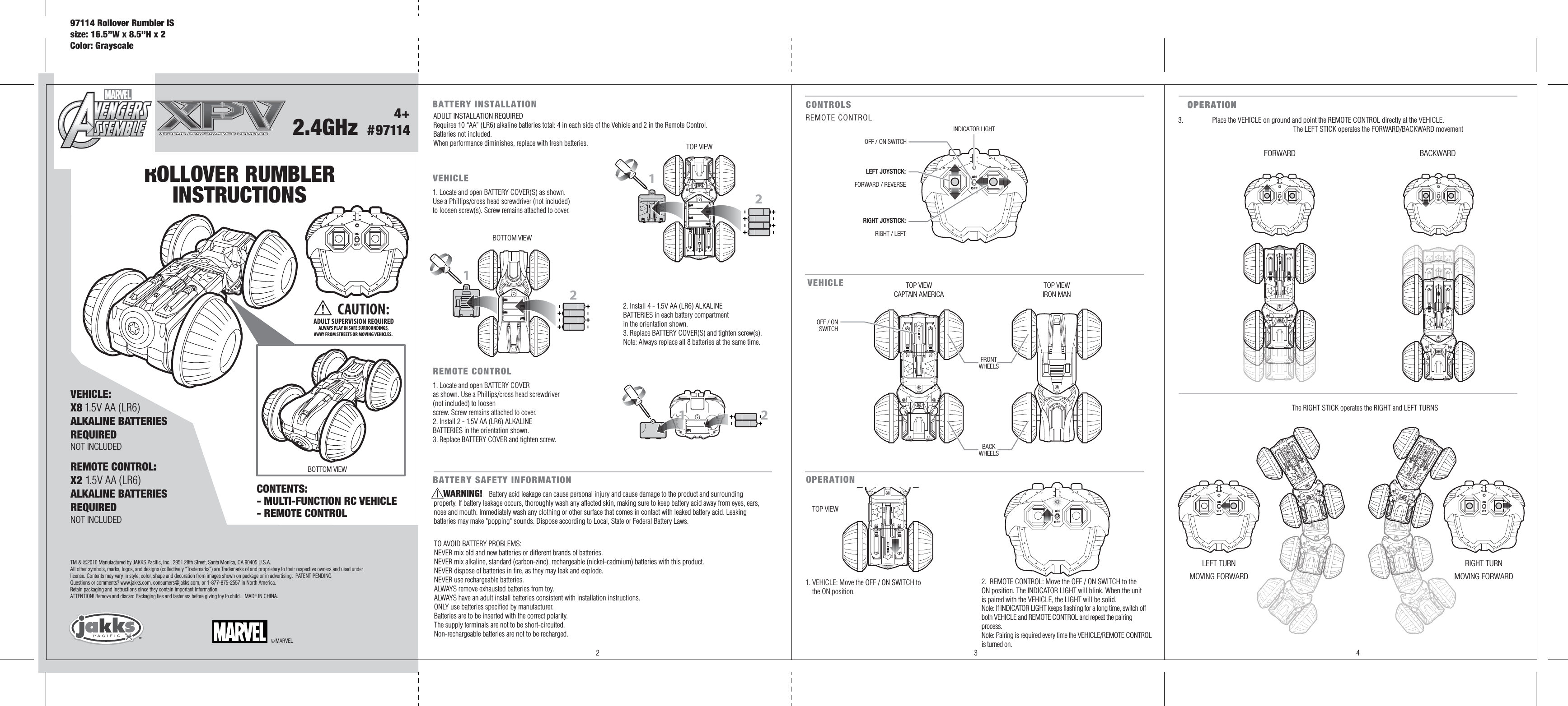 4+  #97114ROLLOVER RUMBLERINSTRUCTIONS2.4GHzCONTENTS: - MULTI-FUNCTION RC VEHICLE- REMOTE CONTROL REMOTE CONTROL:X2 1.5V AA (LR6)ALKALINE BATTERIESREQUIREDNOT INCLUDED© MARVELTM &amp; ©2016 Manufactured by JAKKS Pacific, Inc., 2951 28th Street, Santa Monica, CA 90405 U.S.A.All other symbols, marks, logos, and designs (collectively “Trademarks”) are Trademarks of and proprietary to their respective owners and used under license. Contents may vary in style, color, shape and decoration from images shown on package or in advertising.  PATENT PENDINGQuestions or comments? www.jakks.com, consumers@jakks.com, or 1-877-875-2557 in North America.Retain packaging and instructions since they contain important information.   ATTENTION! Remove and discard Packaging ties and fasteners before giving toy to child.   MADE IN CHINA.BATTERY INSTALLATION 1122CONTROLS LEFT JOYSTICK:FORWARD / REVERSERIGHT JOYSTICK:RIGHT / LEFTINDICATOR LIGHTOFF / ON SWITCHREMOTE CONTROLVEHICLEFRONTWHEELSBACKWHEELS1 ®2CAUTION:ADULT SUPERVISION REQUIREDALWAYS PLAY IN SAFE SURROUNDINGS,AWAY FROM STREETS OR MOVING VEHICLES. 2 3 4VEHICLE:X8 1.5V AA (LR6)ALKALINE BATTERIESREQUIREDNOT INCLUDEDADULT INSTALLATION REQUIREDRequires 10 “AA” (LR6) alkaline batteries total: 4 in each side of the Vehicle and 2 in the Remote Control.Batteries not included.When performance diminishes, replace with fresh batteries.BOTTOM VIEWTOP VIEWTOP VIEWCAPTAIN AMERICATOP VIEWIRON MANBOTTOM VIEWREMOTE CONTROL1. Locate and open BATTERY COVER as shown. Use a Phillips/cross head screwdriver (not included) to loosen screw. Screw remains attached to cover.2. Install 2 - 1.5V AA (LR6) ALKALINE BATTERIES in the orientation shown.3. Replace BATTERY COVER and tighten screw.VEHICLE1. Locate and open BATTERY COVER(S) as shown. Use a Phillips/cross head screwdriver (not included) to loosen screw(s). Screw remains attached to cover.2. Install 4 - 1.5V AA (LR6) ALKALINE BATTERIES in each battery compartment in the orientation shown.3. Replace BATTERY COVER(S) and tighten screw(s).Note: Always replace all 8 batteries at the same time.OFF / ONSWITCHFORWARD BACKWARDRIGHT TURNMOVING FORWARDLEFT TURNMOVING FORWARDOPERATION OPERATION 1. VEHICLE: Move the OFF / ON SWITCH to     the ON position.TOP VIEW2.  REMOTE CONTROL: Move the OFF / ON SWITCH to the ON position. The INDICATOR LIGHT will blink. When the unit is paired with the VEHICLE, the LIGHT will be solid.Note: If INDICATOR LIGHT keeps flashing for a long time, switch off both VEHICLE and REMOTE CONTROL and repeat the pairing process.Note: Pairing is required every time the VEHICLE/REMOTE CONTROL is turned on.97114 Rollover Rumbler ISsize: 16.5”W x 8.5”H x 2Color: GrayscaleBATTERY SAFETY INFORMATIONWARNING!                                  Battery acid leakage can cause personal injury and cause damage to the product and surrounding property. If battery leakage occurs, thoroughly wash any affected skin, making sure to keep battery acid away from eyes, ears, nose and mouth. Immediately wash any clothing or other surface that comes in contact with leaked battery acid. Leaking batteries may make &quot;popping&quot; sounds. Dispose according to Local, State or Federal Battery Laws.TO AVOID BATTERY PROBLEMS:NEVER mix old and new batteries or different brands of batteries.NEVER mix alkaline, standard (carbon-zinc), rechargeable (nickel-cadmium) batteries with this product.NEVER dispose of batteries in fire, as they may leak and explode.NEVER use rechargeable batteries.ALWAYS remove exhausted batteries from toy.ALWAYS have an adult install batteries consistent with installation instructions.ONLY use batteries specified by manufacturer.Batteries are to be inserted with the correct polarity.The supply terminals are not to be short-circuited.Non-rechargeable batteries are not to be recharged.OPERATION 3.  Place the VEHICLE on ground and point the REMOTE CONTROL directly at the VEHICLE.                The LEFT STICK operates the FORWARD/BACKWARD movement  The RIGHT STICK operates the RIGHT and LEFT TURNS