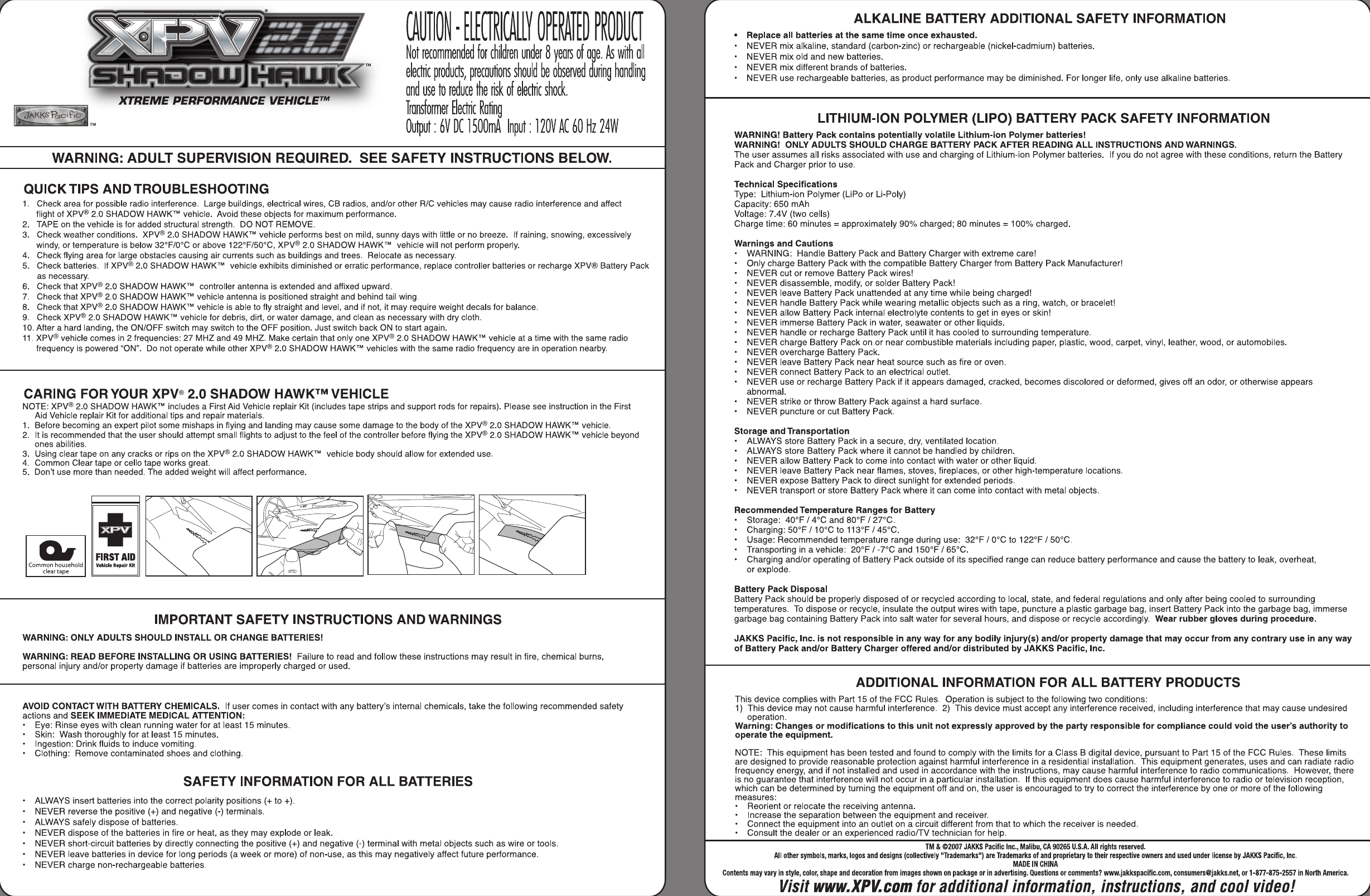 ALKALINE BATTERY ADDITIONAL SAFETY INFORMATION Replace all batteries at the same time once exhausted. NEVER mix alkaline, standard (carbon-zinc) or rechargeable (nickel-cadmium) batteries. NEVER mix old and new batteries. NEVER mix different brands of  batteries. NEVER use rechargeable batteries, as product performance may be diminished. For longer life, only use alkaline batteries. LITHIUM-ION POLYMER (LIPO) BAlTERY PACK SAFETY INFORMATION WARNING! Battery Pack contains potentially volatile Lithium-ion Polymer batteries! WARNING!  ONLY ADULTS SHOULD CHARGE BAlTERY PACK AFTER READING ALL INSTRUCTIONS AND WARNINGS. The user assumes all risks associated with use and charging of Lithium-ion Polymer batteries.  If you do not agree with these conditions, return the Battery Pack and Charger prior to use. Technical Specifications Type:  Lithium-ion Polymer (LiPo or Li-Poly) Capacity: 650 mAh Voltage: 7.4V (two cells) Charge time: 60 minutes = approximately 90% charged; 80 minutes = 100% charged. Warnings and Cautions WARNING:  Handle Battery Pack and Battery Charger with extreme care! Only charge Battery Pack with the compatible Battery Charger from Battery Pack Manufacturer! NEVER cut or remove Battery Pack wires! NEVER disassemble, modify, or solder Battery Pack! NEVER leave Battery Pack unattended at any time while being charged! NEVER handle Battery Pack while wearing metallic objects such as a ring, watch, or bracelet! NEVER allow Battery Pack internal electrolyte contents to get in eyes or skin! NEVER immerse Battery Pack in water, seawater or other liquids. NEVER handle or recharge Battery Pack until it has cooled to surrounding temperature. NEVER charge Battery Pack on or near combustible materials including paper, plastic, wood, carpet, vinyl, leather, wood, or automobiles. NEVER overcharge Battery Pack. NEVER leave Battery Pack near heat source such as fire or oven. NEVER connect Battery Pack to an electrical outlet. NEVER use or recharge Battery Pack if it appears damaged, cracked, becomes discolored or deformed, gives off an odor, or otherwise appears abnormal. NEVER strike or throw Battery Pack against a hard surface. NEVER puncture or cut Battery Pack. Storage and Transportation ALWAYS store Battery Pack in a secure, dry, ventilated location. ALWAYS store Battery Pack where it cannot be handled by children. NEVER allow Battery Pack to come into contact with water or other liquid. NEVER leave Battery Pack near flames, stoves, fireplaces, or other high-temperature locations. NEVER expose Battery Pack to direct sunlight for extended periods. NEVER transport or store Battery Pack where it can come into contact with metal objects. Recommended Temperature Ranges for Battery Storage: 40°F 1 4°C and 80°F 127°C. Charging: 50°F 1 10°C to 113&apos;F  145&apos;C. Usage: Recommended temperature range during use:  32°F 10°C to 122°F 150°C. Transporting in a vehicle:  20°F I-7°C and 150°F 165OC. Charging andlor operating of  Battery Pack outside of its specified range can reduce battery performance and cause the battery to leak, overheat, or explode. Battery Pack Disposal Battery Pack should be properly disposed of or recycled according to local, state, and federal regulations and only after being cooled to surrounding temperatures. To  dispose or recycle, insulate the output wires with tape, puncture a plastic garbage bag, insert Battery Pack into the garbage bag, immerse garbage bag containing Battery Pack into salt water for several hours, and dispose or recycle accordingly. Wear rubber gloves during procedure. JAKKS Pacific, Inc. is not responsible in any way for any bodily injury(s) andlor property damage that may occur from any contrary use in any way of Battery Pack andlor Battery Charger offered andlor distributed by JAKKS Pacific, Inc. ADDITIONAL INFORMATION FOR ALL BAlTERY PRODUCTS This device complies with Part 15 of the FCC Rules.  Operation is subject to the following two conditions: 1)  This device may not cause harmful interference. 2)  This device must accept any interference received, including interference that may cause undesired Warning: Changes or modifications to this unit not expressly approved by the party responsible for compliance could void the user&apos;s authority to operate the equipment. NOTE:  This equipment has been tested and found to comply with the limits for a Class B digital device, pursuant to Part 15 of the FCC Rules.  These limits are designed to provide reasonable protection against harmful interference in a residential installation. This equipment generates, uses and can radiate radio frequency energy, and if not installed and used in accordance with the instructions, may cause harmful interference to radio communications. However, there is no guarantee that interference will not occur in a particular installation.  If this equipment does cause harmful interference to radio or television reception, which can be determined by turning the equipment off and on, the user is encouraged to try to correct the interference by one or more of the following measures: Reorient or relocate the receiving antenna. Increase the separation between the equipment and receiver. Connect the equipment into an outlet on a circuit different from that to which the receiver is needed. Consult the dealer or an experienced radiorrV technician for help. TM &amp; QM07 JAKKS Pacific Inc.,  Malibu, CA 90265 U.SA All rights reserved. All other  symbols,  marks, logos  and  designs  (collectively &quot;Trademarks&quot;) are  Trademarks of and  proprietary to their respective owners  and  used  under  license by JAKKS  Pacific, Inc. MADE IN CHINA Contents may vary in style, color, shape  and  decoration from  images  shown  on  package  or  in advertising. Questions  or  cornmen$  in North America. Visit www.XPV. corn for additional information, instructions, and cool video! - Not retommended for children under 8 yeoa of o  e. As i d ~vmll~~~,,~~ P eleh pmduck,  pretoufions should be ohwed  unng hondling XTREME PERFORMANCE VEHICLEm .) ond  use to reduce he Y of electit shock l&apos; Tmndwmet Electtic Roting TM Output : 6V DC l500d Input : 12OV AC 60 Hz 24W WARNING: ADULT SUPERVISION REQUIRED.  SEE SAFETY INSTRUCTIONS BELOW. QUICK TIPS AND TROUBLESHOOTING 1.  Check area for possible radio interference.  Large buildings, electrical wires, CB radios, andlor other WC vehicles may cause radio interference and affect flight of  XPV&quot; 2.0 SHADOW HAWKTM vehicle.  Avoid these objects for maximum performance. 2.  TAPE on the vehicle is for added structural strength.  DO NOT REMOVE. 3.  Check weather conditions. XPV&quot; 2.0  SHADOW HAWKTM vehicle performs best on mild, sunny days with little or no breeze.  If raining, snowing, excessively windy, or temperature is below 32&quot;FIOoC or above 122&quot;F/50&quot;C, XPV&quot; 2.0 SHADOW HAWKTM vehicle will not perform properly. 4.  Check flying area for large obstacles causing air currents such as buildings and trees.  Relocate as necessary. 5. Check batteries.  If XPV&quot; 2.0 SHADOW HAWKTM vehicle exhibits diminished or erratic performance, replace controller batteries or recharge XPV@ Battery Pack as necessary. 6.  Check that XPV&quot; 2.0 SHADOW HAWKTM controller antenna is extended and affixed upward. 7.  Check that XPV&quot; 2.0 SHADOW HAWKTM vehicle antenna is positioned straight and behind tail wing. 8.  Check that XPV&quot; 2.0 SHADOW HAWKTM vehicle is able to fly straight and level, and if not, it may require weight decals for balance. 9.  Check XPV&quot; 2.0 SHADOW HAWKTM vehicle for debris, dirt, or water damage, and clean as necessary with dry cloth. 10. After a hard landing, the ONIOFF switch may switch to the OFF position. Just switch back ON to start again. 11. XPV&quot; vehicle comes in 2 frequencies: 27 MHz and 49  MHz. Make certain that only one XP@  2.0  SHADOW HAWKTM vehicle at a time with the same radio frequency is powered &quot;ON&quot;.  Do not operate while other XPV&quot; 2.0 SHADOW HAWKTM vehicles with the same radio frequency are in operation nearby. CARING FOR YOUR  XPV@ 2.0 SHADOW HAWKTM VEHICLE NOTE: XPV&quot; 2.0  SHADOW HAWKTM includes a First Aid Vehicle replair Kit (includes tape strips and support rods for repairs). Please see instruction in the First Aid Vehicle replair Kit for additional tips and repair materials. 1.  Before becoming an expert pilot some mishaps in flying and landing may cause some damage to the body of the XPV&quot; 2.0 SHADOW HAWKTM vehicle. 2.  It is recommended that the user should attempt small flights to adjust to the feel of the controller before flying the XPV&quot; 2.0 SHADOW HAWKTM vehicle beyond ones abilities. 3.  Using clear tape on any cracks or rips on the XPV&quot; 2.0  SHADOW HAWKTM vehicle body should allow for extended use. 4.  Common Clear tape or cello tape works great. 5.  Don&apos;t use more than needed. The added weight will affect performance. pqm Common household Y*llckRapllrlOt clear tape IMPORTANT SAFETY INSTRUCTIONS AND WARNINGS WARNING: ONLY ADULTS SHOULD INSTALL OR CHANGE BAlTERIES! WARNING: READ BEFORE INSTALLING OR  USING BAlTERIES! Failure to read and follow these instructions may result in fire, chemical burns, personal injury andlor property damage if batteries are improperly charged or used. AVOID CONTACT WITH BAlTERY CHEMICALS. If user comes in contact with any battery&apos;s internal chemicals, take the following recommended safety actions and SEEK IMMEDIATE MEDICAL ATENTION: Eye: Rinse eyes with clean running water for at least 15 minutes. Skin:  Wash thoroughly for at least 15 minutes. Ingestion: Drink fluids to induce vomiting. Clothing:  Remove contaminated shoes and clothing. SAFETY INFORMATION FOR ALL BAlTERIES ALWAYS insert batteries into the correct polarity positions (+ to +). NEVER reverse the positive (+) and negative (-)terminals. ALWAYS safely dispose of batteries. NEVER dispose of the batteries in fire or heat, as they may explode or leak. NEVER short-circuit batteries by directly connecting the positive (+) and negative (-) terminal with metal objects such as wire or tools. NEVER leave batteries in device for long periods (a week or more) of non-use, as this may negatively affect future performance. - NEVER charge non-rechargeable batteries. I 