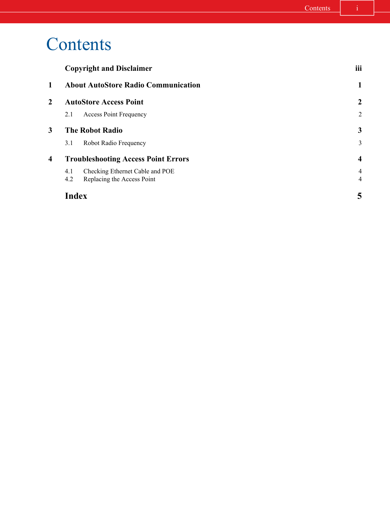 Contents  Copyright and Disclaimer iii 1 About AutoStore Radio Communication 1 2 AutoStore Access Point 2  2.1 Access Point Frequency 2 3 The Robot Radio 3  3.1 Robot Radio Frequency 3 4 Troubleshooting Access Point Errors 4  4.1 Checking Ethernet Cable and POE 4  4.2 Replacing the Access Point 4  Index 5iContents
