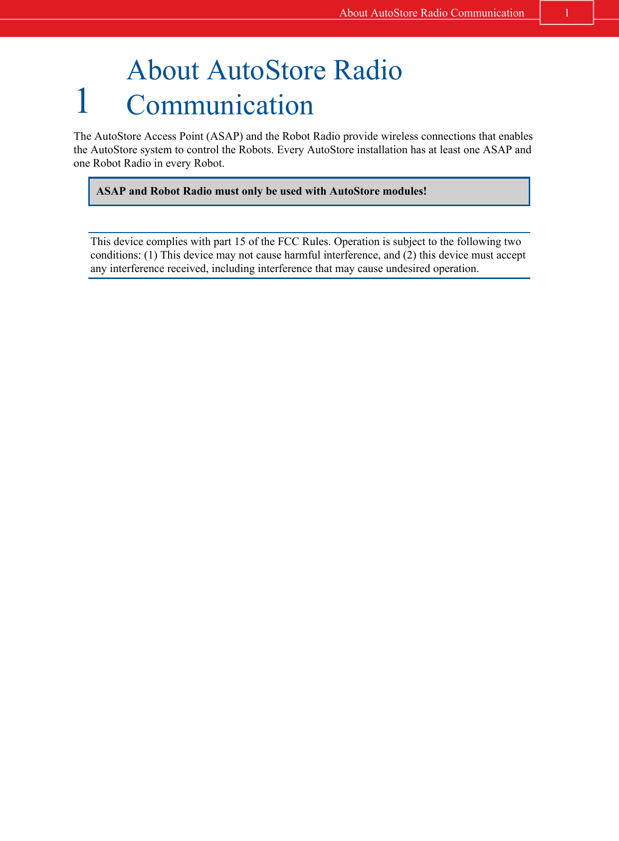1About AutoStore RadioCommunicationThe AutoStore Access Point (ASAP) and the Robot Radio provide wireless connections that enablesthe AutoStore system to control the Robots. Every AutoStore installation has at least one ASAP andone Robot Radio in every Robot.ASAP and Robot Radio must only be used with AutoStore modules!This device complies with part 15 of the FCC Rules. Operation is subject to the following twoconditions: (1) This device may not cause harmful interference, and (2) this device must acceptany interference received, including interference that may cause undesired operation.1About AutoStore Radio Communication