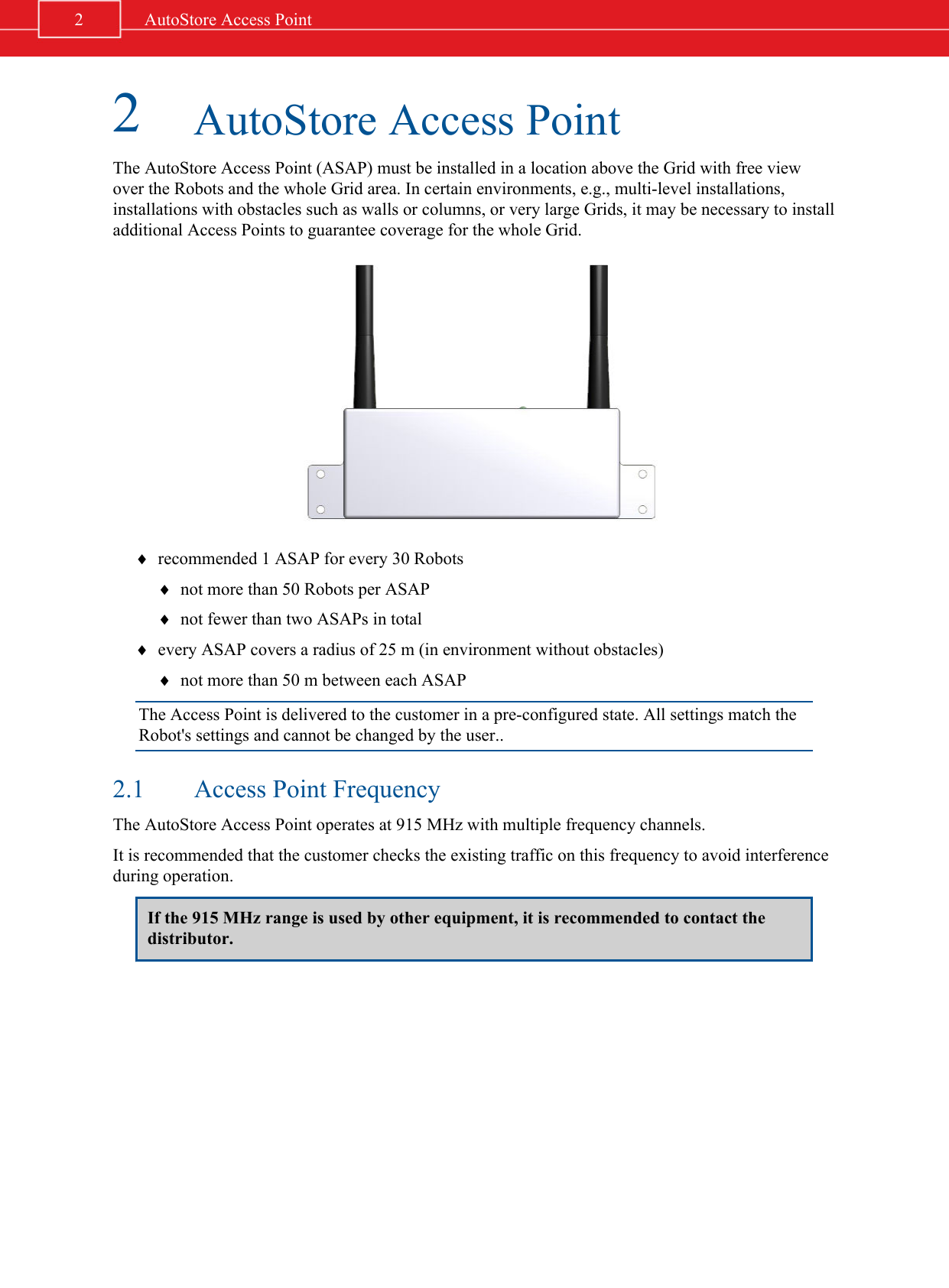 2AutoStore Access PointThe AutoStore Access Point (ASAP) must be installed in a location above the Grid with free viewover the Robots and the whole Grid area. In certain environments, e.g., multi-level installations,installations with obstacles such as walls or columns, or very large Grids, it may be necessary to installadditional Access Points to guarantee coverage for the whole Grid.¨recommended 1 ASAP for every 30 Robots¨not more than 50 Robots per ASAP¨not fewer than two ASAPs in total¨every ASAP covers a radius of 25 m (in environment without obstacles)¨not more than 50 m between each ASAPThe Access Point is delivered to the customer in a pre-configured state. All settings match theRobot&apos;s settings and cannot be changed by the user..2.1 Access Point FrequencyThe AutoStore Access Point operates at 915 MHz with multiple frequency channels.It is recommended that the customer checks the existing traffic on this frequency to avoid interferenceduring operation.If the 915 MHz range is used by other equipment, it is recommended to contact thedistributor.2AutoStore Access Point