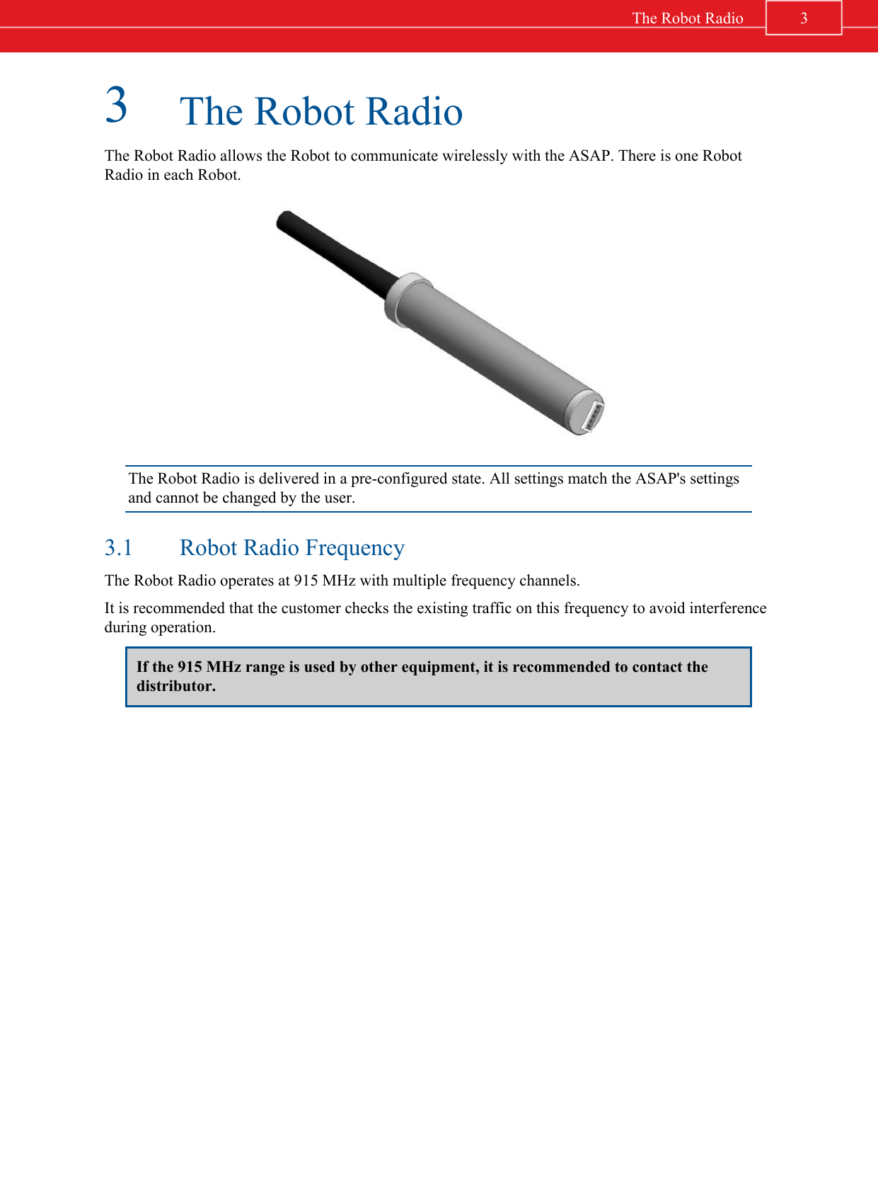 3The Robot RadioThe Robot Radio allows the Robot to communicate wirelessly with the ASAP. There is one RobotRadio in each Robot.The Robot Radio is delivered in a pre-configured state. All settings match the ASAP&apos;s settingsand cannot be changed by the user.3.1 Robot Radio FrequencyThe Robot Radio operates at 915 MHz with multiple frequency channels.It is recommended that the customer checks the existing traffic on this frequency to avoid interferenceduring operation.If the 915 MHz range is used by other equipment, it is recommended to contact thedistributor.3The Robot Radio