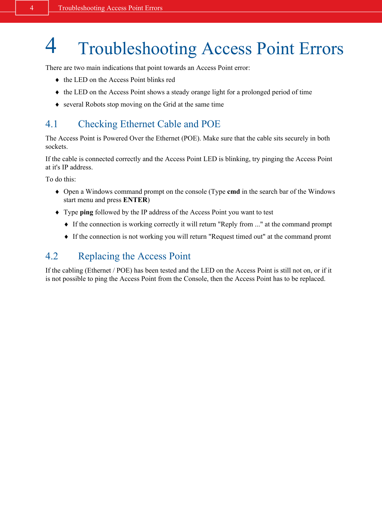 4Troubleshooting Access Point ErrorsThere are two main indications that point towards an Access Point error:¨the LED on the Access Point blinks red¨the LED on the Access Point shows a steady orange light for a prolonged period of time¨several Robots stop moving on the Grid at the same time4.1 Checking Ethernet Cable and POEThe Access Point is Powered Over the Ethernet (POE). Make sure that the cable sits securely in bothsockets.If the cable is connected correctly and the Access Point LED is blinking, try pinging the Access Pointat it&apos;s IP address.To do this:¨Open a Windows command prompt on the console (Type cmd in the search bar of the Windowsstart menu and press ENTER)¨Type ping followed by the IP address of the Access Point you want to test¨If the connection is working correctly it will return &quot;Reply from ...&quot; at the command prompt¨If the connection is not working you will return &quot;Request timed out&quot; at the command promt4.2 Replacing the Access PointIf the cabling (Ethernet / POE) has been tested and the LED on the Access Point is still not on, or if itis not possible to ping the Access Point from the Console, then the Access Point has to be replaced.4 Troubleshooting Access Point Errors