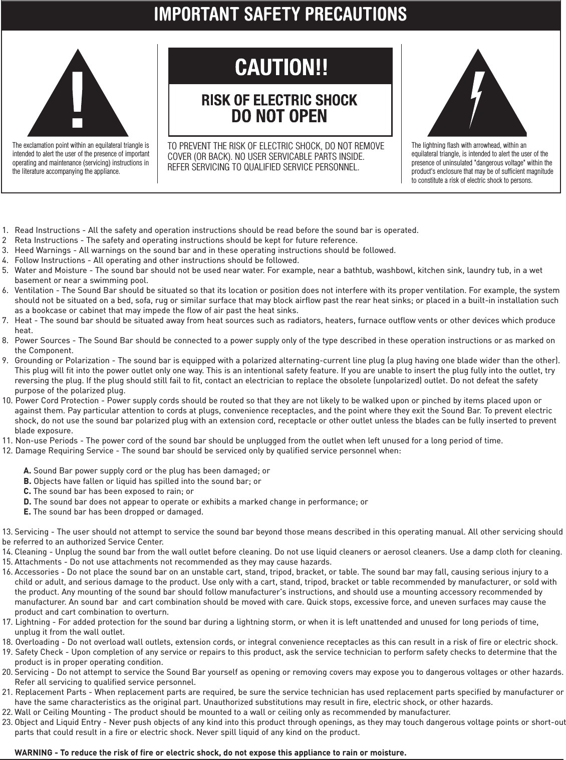    1.   Read Instructions - All the safety and operation instructions should be read before the sound bar is operated.2   Reta Instructions - The safety and operating instructions should be kept for future reference.3.   Heed Warnings - All warnings on the sound bar and in these operating instructions should be followed.4.   Follow Instructions - All operating and other instructions should be followed.5.   Water and Moisture - The sound bar should not be used near water. For example, near a bathtub, washbowl, kitchen sink, laundry tub, in a wet       basement or near a swimming pool.6.   Ventilation - The Sound Bar should be situated so that its location or position does not interfere with its proper ventilation. For example, the system       should not be situated on a bed, sofa, rug or similar surface that may block airflow past the rear heat sinks; or placed in a built-in installation such       as a bookcase or cabinet that may impede the flow of air past the heat sinks.7.   Heat - The sound bar should be situated away from heat sources such as radiators, heaters, furnace outflow vents or other devices which produce       heat.8.   Power Sources - The Sound Bar should be connected to a power supply only of the type described in these operation instructions or as marked on       the Component.9.   Grounding or Polarization - The sound bar is equipped with a polarized alternating-current line plug (a plug having one blade wider than the other).       This plug will fit into the power outlet only one way. This is an intentional safety feature. If you are unable to insert the plug fully into the outlet, try       reversing the plug. If the plug should still fail to fit, contact an electrician to replace the obsolete (unpolarized) outlet. Do not defeat the safety       purpose of the polarized plug.10. Power Cord Protection - Power supply cords should be routed so that they are not likely to be walked upon or pinched by items placed upon or       against them. Pay particular attention to cords at plugs, convenience receptacles, and the point where they exit the Sound Bar. To prevent electric       shock, do not use the sound bar polarized plug with an extension cord, receptacle or other outlet unless the blades can be fully inserted to prevent       blade exposure.11. Non-use Periods - The power cord of the sound bar should be unplugged from the outlet when left unused for a long period of time.12. Damage Requiring Service - The sound bar should be serviced only by qualified service personnel when:                    A. Sound Bar power supply cord or the plug has been damaged; or          B. Objects have fallen or liquid has spilled into the sound bar; or          C. The sound bar has been exposed to rain; or          D. The sound bar does not appear to operate or exhibits a marked change in performance; or          E. The sound bar has been dropped or damaged.13. Servicing - The user should not attempt to service the sound bar beyond those means described in this operating manual. All other  servicing should be referred to an authorized Service Center.14. Cleaning - Unplug the sound bar from the wall outlet before cleaning. Do not use liquid cleaners or aerosol cleaners. Use a damp cloth for cleaning.15. Attachments - Do not use attachments not recommended as they may cause hazards.16. Accessories - Do not place the sound bar on an unstable cart, stand, tripod, bracket, or table. The sound bar may fall, causing serious injury to a       child or adult, and serious damage to the product. Use only with a cart, stand, tripod, bracket or table recommended by manufacturer, or sold with       the product. Any mounting of the sound bar should follow manufacturer&apos;s instructions, and should use a mounting accessory recommended by       manufacturer. An sound bar  and cart combination should be moved with care. Quick stops, excessive force, and uneven surfaces may cause the       product and cart combination to overturn.17. Lightning - For added protection for the sound bar during a lightning storm, or when it is left unattended and unused for long periods of time,       unplug it from the wall outlet.18. Overloading - Do not overload wall outlets, extension cords, or integral convenience receptacles as this can result in a risk of fire or electric shock.19. Safety Check - Upon completion of any service or repairs to this product, ask the service technician to perform safety checks to determine that the       product is in proper operating condition.20. Servicing - Do not attempt to service the Sound B ar yourself as opening or removing covers may expose you to dangerous voltages or other hazards.       Refer all servicing to qualified service personnel.21. Replacement Parts - When replacement parts are required, be sure the service technician has used replacement parts specified by manufacturer or       have the same characteristics as the original part. Unauthorized substitutions may result in fire, electric shock, or other hazards.22. Wall or Ceiling Mounting - The product should be mounted to a wall or ceiling only as recommended by manufacturer.23. Object and Liquid Entry - Never push objects of any kind into this product through openings, as they may touch dangerous voltage points or short-out      parts that could result in a fire or electric shock. Never spill liquid of any kind on the product.            WARNING - To reduce the risk of fire or electric shock, do not expose this appliance to rain or moisture.IMPORTANT SAFETY PRECAUTIONSThe exclamation point within an equilateral triangle isintended to alert the user of the presence of importantoperating and maintenance (servicing) instructions inthe literature accompanying the appliance.TO PREVENT THE RISK OF ELECTRIC SHOCK, DO NOT REMOVECOVER (OR BACK). NO USER SERVICABLE PARTS INSIDE.REFER SERVICING TO QUALIFIED SERVICE PERSONNEL.The lightning flash with arrowhead, within anequilateral triangle, is intended to alert the user of thepresence of uninsulated &quot;dangerous voltage&quot; within theproduct&apos;s enclosure that may be of sufficient magnitudeto constitute a risk of electric shock to persons.