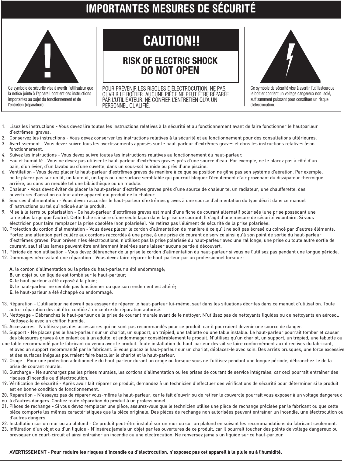 1.   Lisez les instructions - Vous devez lire toutes les instructions relatives à la sécurité et au fonctionnement avant de faire fonctionner le hautparleur       d’extrêmes  graves.2.   Conservez les instructions - Vous devez conserver les instructions relatives à la sécurité et au fonctionnement pour des consultations ultérieures.3.   Avertissement - Vous devez suivre tous les avertissements apposés sur le haut-parleur d’extrêmes graves et dans les instructions relatives àson       fonctionnement.4.   Suivez les instructions - Vous devez suivre toutes les instructions relatives au fonctionnement du haut-parleur.5.   Eau et humidité - Vous ne devez pas utiliser le haut-parleur d’extrêmes graves près d’une source d’eau. Par exemple, ne le placez pas à côté d’un       bain, d’un évier, d’un lavabo ou d’une cuvette, dans un sous-sol humide ou près d’une piscine.6.   Ventilation - Vous devez placer le haut-parleur d’extrêmes graves de manière à ce que sa position ne gêne pas son système d’aération. Par exemple,       ne le placez pas sur un lit, un fauteuil, un tapis ou une surface semblable qui pourrait bloquer l’écoulement d’air provenant du dissipateur thermique       arrière, ou dans un meuble tel une bibliothèque ou un module.7.   Chaleur - Vous devez éviter de placer le haut-parleur d’extrêmes graves près d’une source de chaleur tel un radiateur, une chaufferette, des       ouvertures d’aération ou tout autre appareil qui produit de la chaleur.8.   Sources d’alimentation - Vous devez raccorder le haut-parleur d’extrêmes graves à une source d’alimentation du type décrit dans ce manuel       d’instructions ou tel qu’indiqué sur le produit.9.   Mise à la terre ou polarisation - Ce haut-parleur d’extrêmes graves est muni d’une fiche de courant alternatif polarisée (une prise possédant une       lame plus large que l’autre). Cette fiche s’insère d’une seule façon dans la prise de courant. Il s’agit d’une mesure de sécurité volontaire. Si vous       électricien pour faire remplacer la prise obsolète (non polarisée). Ne retirez pas l’élément de sécurité de la prise polarisée.10. Protection du cordon d’alimentation - Vous devez placer le cordon d’alimentation de manière à ce qu’il ne soit pas écrasé ou coincé par d’autres éléments.       Portez une attention particulière aux cordons raccordés à une prise, à une prise de courant de service ainsi qu’à son point de sortie du haut-parleur       d’extrêmes graves. Pour prévenir les électrocutions, n’utilisez pas la prise polarisée du haut-parleur avec une ral longe, une prise ou toute autre sortie de       courant, sauf si les lames peuvent être entièrement insérées sans laisser aucune partie à découvert.11. Période de non utilisation - Vous devez débrancher de la prise le cordon d’alimentation du haut-parleur si vous ne l’utilisez pas pendant une longue période.12. Dommages nécessitant une réparation - Vous devez faire réparer le haut-parleur par un professionnel lorsque :            A. le cordon d’alimentation ou la prise du haut-parleur a été endommagé;      B. un objet ou un liquide est tombé sur le haut-parleur;      C. le haut-parleur a été exposé à la pluie;      D. le haut-parleur ne semble pas fonctionner ou que son rendement est altéré;      E. le haut-parleur a été échappé ou endommagé.13. Réparation - L’utilisateur ne devrait pas essayer de réparer le haut-parleur lui-même, sauf dans les situations décrites dans ce manuel d’utilisation. Toute       autre  réparation devrait être confiée à un centre de réparation autorisé.14. Nettoyage - Débranchez le haut-parleur de la prise de courant murale avant de le nettoyer. N’utilisez pas de nettoyants liquides ou de nettoyants en aérosol.       Nettoyez-le avec un chiffon humide.15. Accessoires - N’utilisez pas des accessoires qui ne sont pas recommandés pour ce produit, car il pourraient devenir une source de danger.16. Support - Ne placez pas le haut-parleur sur un chariot, un support, un trépied, une tablette ou une table instable. Le haut-parleur pourrait tomber et causer       des blessures graves à un enfant ou à un adulte, et endommager considérablement le produit. N’utilisez qu’un chariot, un support, un trépied, une tablette ou une table recommandé par le fabricant ou vendu avec le produit. Toute installation du haut-parleur devrait se faire conformément aux directives du fabricant,       et avec un support recommandé par le fabricant. Si vous placez le haut-parleur sur un chariot, déplacez-le avec soin. Des arrêts brusques, une force excessive      et des surfaces inégales pourraient faire basculer le chariot et le haut-parleur.17. Orage - Pour une protection additionnelle du haut-parleur durant un orage ou lorsque vous ne l’utilisez pendant une longue période, débranchez-le de la       prise de courant murale.18. Surcharge - Ne surchargez pas les prises murales, les cordons d’alimentation ou les prises de courant de service intégrales, car ceci pourrait entraîner des       risques d’incendie ou d’électrocution.19. Vérification de sécurité - Après avoir fait réparer ce produit, demandez à un technicien d’effectuer des vérifications de sécurité pour déterminer si le produit       est en bonne condition de fonctionnement.20. Réparation - N’essayez pas de réparer vous-même le haut-parleur, car le fait d’ouvrir ou de retirer le couvercle pourrait vous exposer à un voltage dangereuxou  à d’autres dangers. Confiez toute réparation du produit à un professionnel.21. Pièces de rechange - Si vous devez remplacer une pièce, assurez-vous que le technicien utilise une pièce de rechange précisée par le fabricant ou que cette       pièce comporte les mêmes caractéristiques que la pièce originale. Des pièces de rechange non autorisées peuvent entraîner un incendie, une électrocution ou       d’autres dangers.22. Installation sur un mur ou au plafond - Ce produit peut-être installé sur un mur ou sur un plafond en suivant les recommandations du fabricant seulement.23. Infiltration d’un objet ou d’un liquide - N’insérez jamais un objet par les ouvertures de ce produit, car il pourrait toucher des points de voltage dangereux ou       provoquer un court-circuit et ainsi entraîner un incendie ou une électrocution. Ne renversez jamais un liquide sur ce haut-parleur.            AVERTISSEMENT - Pour réduire les risques d’incendie ou d’électrocution, n’exposez pas cet appareil à la pluie ou à l’humidité.IMPORTANTES MESURES DE SÉCURITÉCe symbole de sécurité vise à avertir l’utilisateur quela notice jointe à l’appareil contient des instructionsimportantes au sujet du fonctionnement et del’entretien (réparation).POUR PRÉVENIR LES RISQUES D’ÉLECTROCUTION, NE PASOUVRIR LE BOÎTIER. AUCUNE PIÈCE NE PEUT ÊTRE RÉPARÉEPAR L’UTILISATEUR. NE CONFIER L’ENTRETIEN QU’À UNPERSONNEL QUALIFIÉ.Ce symbole de sécurité vise à avertir l’utilisateurquele boîtier contient un voltage dangereux non isolé,suffisamment puissant pour constituer un risqued’électrocution.