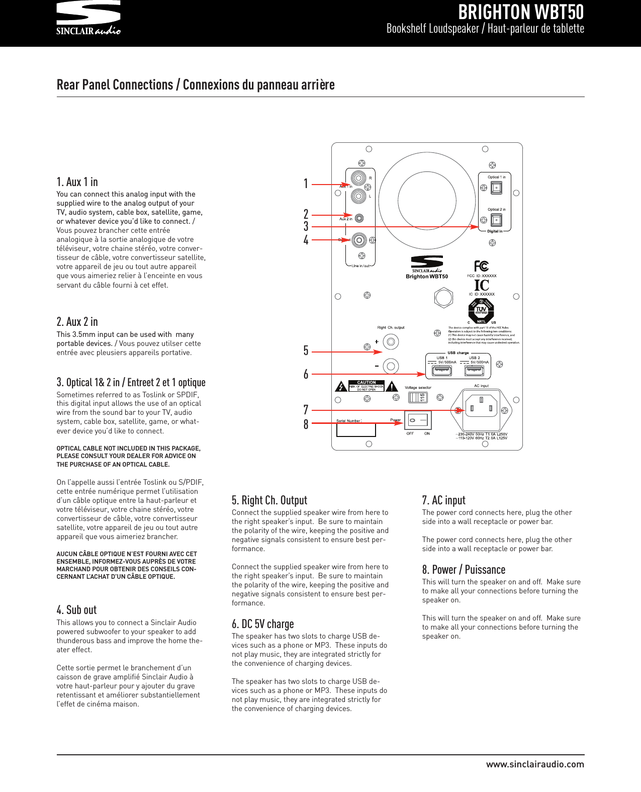 BRIGHTON WBT50Bookshelf Loudspeaker / Haut-parleur de tablettewww.sinclairaudio.comRear Panel Connections / Connexions du panneau arrière1. Aux 1 inYou can connect this analog input with thesupplied wire to the analog output of yourTV, audio system, cable box, satellite, game,or whatever device you’d like to connect. /Vous pouvez brancher cette entréeanalogique à la sortie analogique de votretéléviseur, votre chaine stéréo, votre conver-tisseur de câble, votre convertisseur satellite,votre appareil de jeu ou tout autre appareilque vous aimeriez relier à l’enceinte en vousservant du câble fourni à cet effet.2. Aux 2 inThis 3.5mm input can be used with  manyportable devices. / Vous pouvez utilser cetteentrée avec pleusiers appareils portative.3. Optical 1&amp; 2 in / Entreet 2 et 1 optique Sometimes referred to as Toslink or SPDIF,this digital input allows the use of an opticalwire from the sound bar to your TV, audiosystem, cable box, satellite, game, or what-ever device you’d like to connect.OPTICAL CABLE NOT INCLUDED IN THIS PACKAGE,PLEASE CONSULT YOUR DEALER FOR ADVICE ONTHE PURCHASE OF AN OPTICAL CABLE.On l’appelle aussi l’entrée Toslink ou S/PDIF,cette entrée numérique permet l’utilisationd’un câble optique entre la haut-parleur etvotre téléviseur, votre chaine stéréo, votreconvertisseur de câble, votre convertisseursatellite, votre appareil de jeu ou tout autreappareil que vous aimeriez brancher.  AUCUN CÂBLE OPTIQUE N’EST FOURNI AVEC CETENSEMBLE, INFORMEZ-VOUS AUPRÈS DE VOTREMARCHAND POUR OBTENIR DES CONSEILS CON-CERNANT L’ACHAT D’UN CÂBLE OPTIQUE. 4. Sub outThis allows you to connect a Sinclair Audiopowered subwoofer to your speaker to addthunderous bass and improve the home the-ater effect.Cette sortie permet le branchement d’uncaisson de grave amplifié Sinclair Audio àvotre haut-parleur pour y ajouter du graveretentissant et améliorer substantiellementl’effet de cinéma maison.132456875. Right Ch. OutputConnect the supplied speaker wire from here tothe right speaker’s input.  Be sure to maintainthe polarity of the wire, keeping the positive andnegative signals consistent to ensure best per-formance.Connect the supplied speaker wire from here tothe right speaker’s input.  Be sure to maintainthe polarity of the wire, keeping the positive andnegative signals consistent to ensure best per-formance.6. DC 5V chargeThe speaker has two slots to charge USB de-vices such as a phone or MP3.  These inputs donot play music, they are integrated strictly forthe convenience of charging devices.The speaker has two slots to charge USB de-vices such as a phone or MP3.  These inputs donot play music, they are integrated strictly forthe convenience of charging devices.7. AC inputThe power cord connects here, plug the otherside into a wall receptacle or power bar.The power cord connects here, plug the otherside into a wall receptacle or power bar.8. Power / PuissanceThis will turn the speaker on and off.  Make sureto make all your connections before turning thespeaker on.This will turn the speaker on and off.  Make sureto make all your connections before turning thespeaker on.