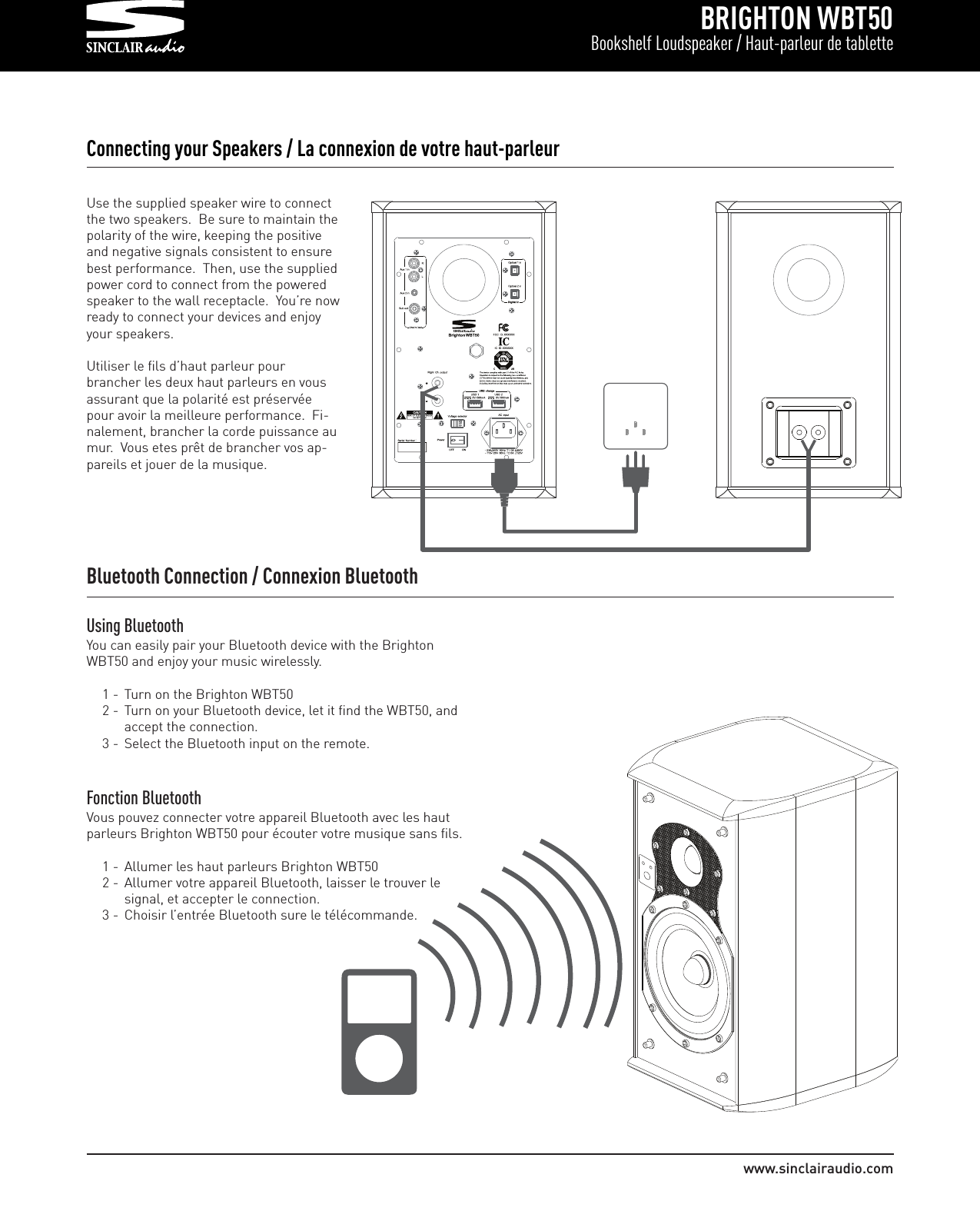 BRIGHTON WBT50Bookshelf Loudspeaker / Haut-parleur de tablettewww.sinclairaudio.comConnecting your Speakers / La connexion de votre haut-parleurUse the supplied speaker wire to connectthe two speakers.  Be sure to maintain thepolarity of the wire, keeping the positiveand negative signals consistent to ensurebest performance.  Then, use the suppliedpower cord to connect from the poweredspeaker to the wall receptacle.  You’re nowready to connect your devices and enjoyyour speakers.Utiliser le fils d’haut parleur pourbrancher les deux haut parleurs en vousassurant que la polarité est préservéepour avoir la meilleure performance.  Fi-nalement, brancher la corde puissance aumur.  Vous etes prêt de brancher vos ap-pareils et jouer de la musique.Bluetooth Connection / Connexion BluetoothUsing BluetoothYou can easily pair your Bluetooth device with the BrightonWBT50 and enjoy your music wirelessly.1 - Turn on the Brighton WBT502 - Turn on your Bluetooth device, let it find the WBT50, and accept the connection.3 - Select the Bluetooth input on the remote.  Fonction BluetoothVous pouvez connecter votre appareil Bluetooth avec les hautparleurs Brighton WBT50 pour écouter votre musique sans fils.1 - Allumer les haut parleurs Brighton WBT502 - Allumer votre appareil Bluetooth, laisser le trouver le signal, et accepter le connection.3 - Choisir l’entrée Bluetooth sure le télécommande.