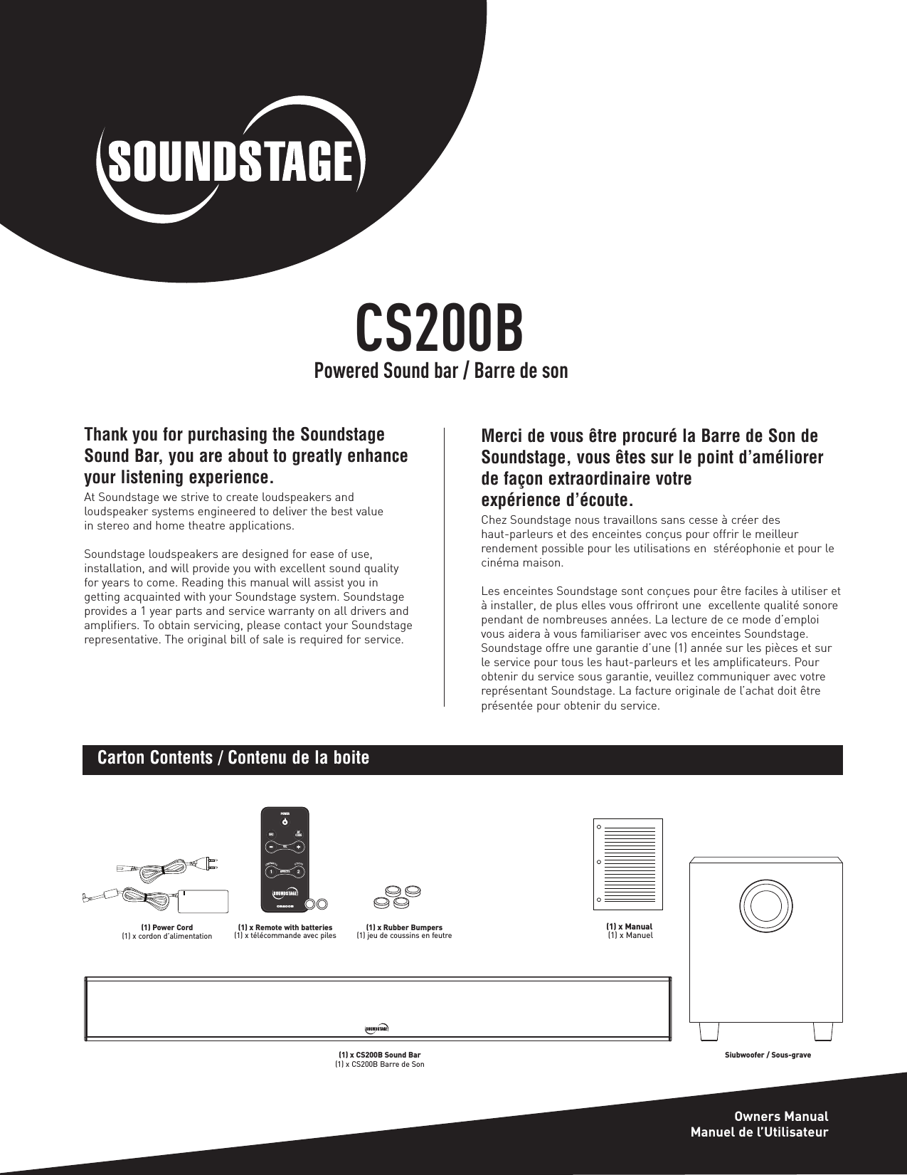 Thank you for purchasing the SoundstageSound Bar, you are about to greatly enhanceyour listening experience.At Soundstage we strive to create loudspeakers and loudspeaker systems engineered to deliver the best value in stereo and home theatre applications.Soundstage loudspeakers are designed for ease of use, installation, and will provide you with excellent sound quality for years to come. Reading this manual will assist you in getting acquainted with your Soundstage system. Soundstageprovides a 1 year parts and service warranty on all drivers andamplifiers. To obtain servicing, please contact your Soundstagerepresentative. The original bill of sale is required for service.VOLPOWERBTCODESRC12EFFECTSCS200B(1) Power Cord(1) x cordon d’alimentation(1) x CS200B Sound Bar (1) x CS200B Barre de Son(1) x Remote with batteries(1) x télécommande avec piles (1) x Rubber Bumpers(1) jeu de coussins en feutre(1) x Manual(1) x ManuelCarton Contents / Contenu de la boiteMerci de vous être procuré la Barre de Son deSoundstage, vous êtes sur le point d’améliorerde façon extraordinaire votre expérience d’écoute.Chez Soundstage nous travaillons sans cesse à créer des haut-parleurs et des enceintes conçus pour offrir le meilleur rendement possible pour les utilisations en  stéréophonie et pour lecinéma maison.Les enceintes Soundstage sont conçues pour être faciles à utiliser età installer, de plus elles vous offriront une  excellente qualité sonorependant de nombreuses années. La lecture de ce mode d’emploivous aidera à vous familiariser avec vos enceintes Soundstage.Soundstage offre une garantie d’une (1) année sur les pièces et surle service pour tous les haut-parleurs et les amplificateurs. Pourobtenir du service sous garantie, veuillez communiquer avec votrereprésentant Soundstage. La facture originale de l’achat doit êtreprésentée pour obtenir du service.CS200BOwners ManualManuel de l’UtilisateurPowered Sound bar / Barre de sonSiubwoofer / Sous-grave