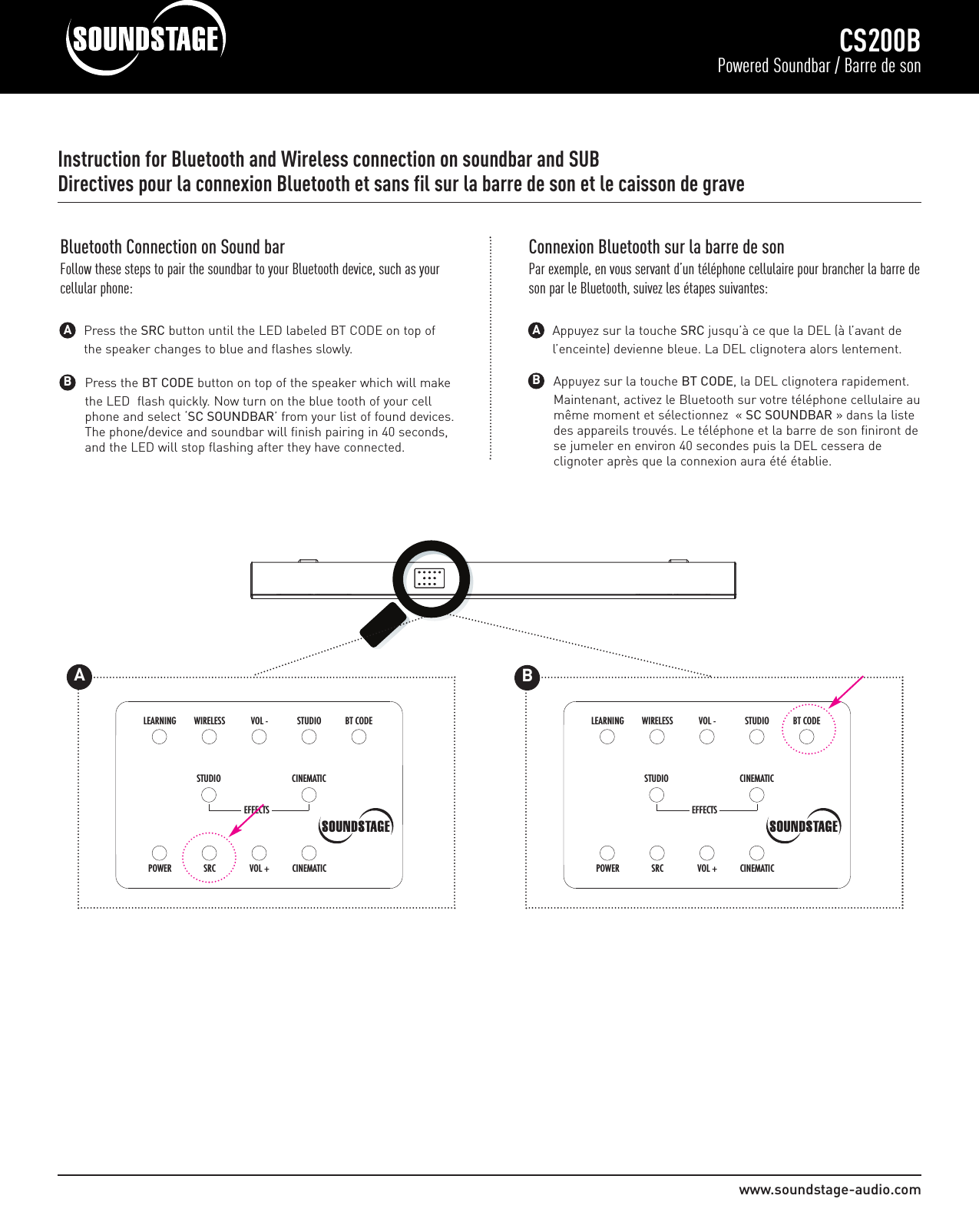 www.soundstage-audio.comCS200BPowered Soundbar / Barre de sonInstruction for Bluetooth and Wireless connection on soundbar and SUBDirectives pour la connexion Bluetooth et sans fil sur la barre de son et le caisson de gravePress the BT CODE button on top of the speaker which will make the LED  flash quickly. Now turn on the blue tooth of your cell phone and select ‘SC SOUNDBAR’ from your list of found devices. The phone/device and soundbar will finish pairing in 40 seconds, and the LED will stop flashing after they have connected.BBluetooth Connection on Sound barFollow these steps to pair the soundbar to your Bluetooth device, such as yourcellular phone:Press the SRC button until the LED labeled BT CODE on top of the speaker changes to blue and flashes slowly.AAppuyez sur la touche BT CODE, la DEL clignotera rapidement. Maintenant, activez le Bluetooth sur votre téléphone cellulaire aumême moment et sélectionnez  « SC SOUNDBAR » dans la liste des appareils trouvés. Le téléphone et la barre de son finiront dese jumeler en environ 40 secondes puis la DEL cessera de clignoter après que la connexion aura été établie.BConnexion Bluetooth sur la barre de sonPar exemple, en vous servant d’un téléphone cellulaire pour brancher la barre deson par le Bluetooth, suivez les étapes suivantes:Appuyez sur la touche SRC jusqu’à ce que la DEL (à l’avant de l’enceinte) devienne bleue. La DEL clignotera alors lentement.ACINEMATICSTUDIOCINEMATICVOL +SRCPOWERSTUDIOVOL - BT CODEWIRELESSLEARNINGEFFECTS         175WATTS    PAIRINGT                                                                                 ACINEMATICSTUDIOCINEMATICVOL +SRCPOWERSTUDIOVOL - BT CODEWIRELESSLEARNINGEFFECTSB