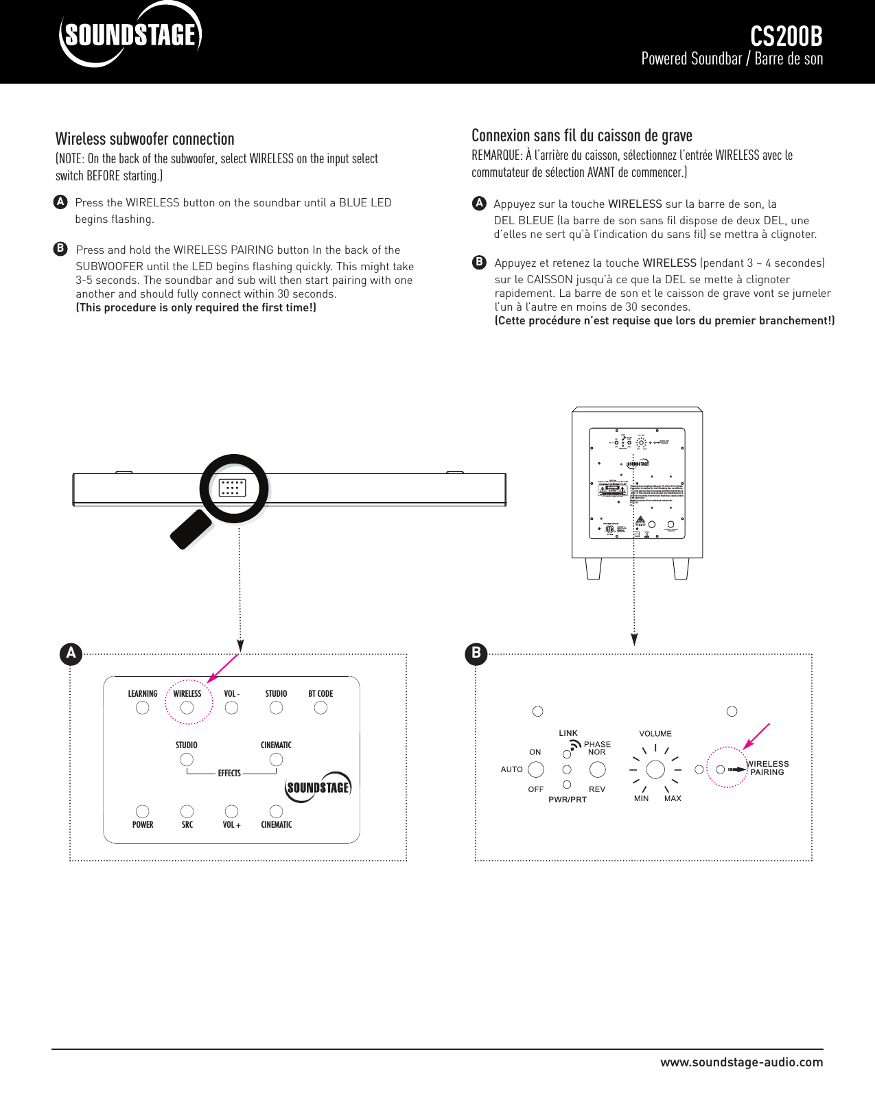 Press and hold the WIRELESS PAIRING button In the back of the SUBWOOFER until the LED begins flashing quickly. This might take 3-5 seconds. The soundbar and sub will then start pairing with one another and should fully connect within 30 seconds.(This procedure is only required the first time!)www.soundstage-audio.comCS200BPowered Soundbar / Barre de sonWireless subwoofer connection(NOTE: On the back of the subwoofer, select WIRELESS on the input selectswitch BEFORE starting.)BAAppuyez et retenez la touche WIRELESS (pendant 3 ~ 4 secondes) sur le CAISSON jusqu’à ce que la DEL se mette à clignoter rapidement. La barre de son et le caisson de grave vont se jumeler l’un à l’autre en moins de 30 secondes. (Cette procédure n’est requise que lors du premier branchement!)BAppuyez sur la touche WIRELESS sur la barre de son, la DEL BLEUE (la barre de son sans fil dispose de deux DEL, une d’elles ne sert qu’à l’indication du sans fil) se mettra à clignoter. AConnexion sans fil du caisson de graveREMARQUE: À l’arrière du caisson, sélectionnez l’entrée WIRELESS avec le commutateur de sélection AVANT de commencer.)LINKPWR/PRT WIRELESS   PAIRINGPress the WIRELESS button on the soundbar until a BLUE LED begins flashing.LINKPWR/PRT100-240V~,50/60Hz         175WATT S WIRELESS   PAIRIN GThis device complies w ith part 15 o f the FCC R ules. Operation is sub ject to t he following two c onditions: This device may n ot caus e harmful interference,  and this d evice must acc ept any i nterference received,including interference th at may cause u ndesired operation.Model number:8 inch wireless s ubwooferFCC ID:IC:         175WATTS    PAIRINGT                                                                                CINEMATICSTUDIOCINEMATICVOL +SRCPOWERSTUDIOVOL - BT CODEWIRELESSLEARNINGEFFECTSAB
