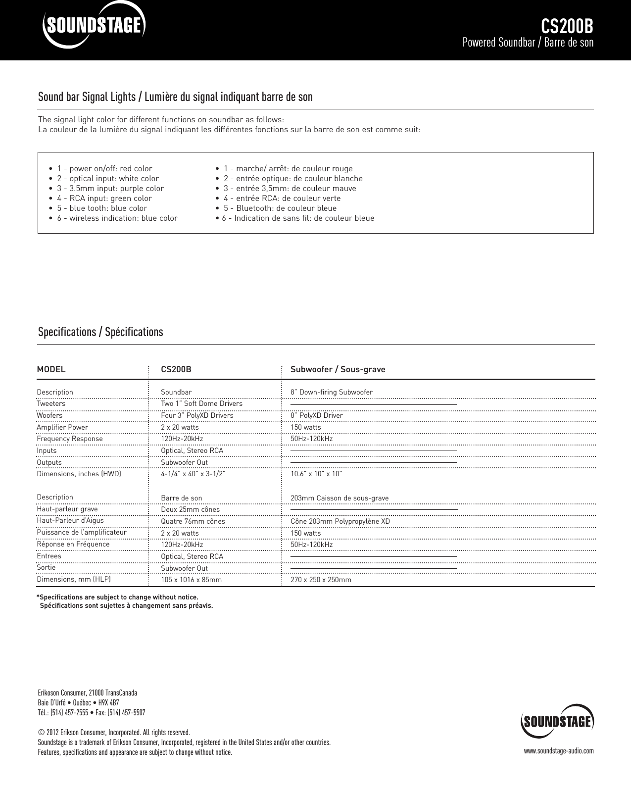 CS200BPowered Soundbar / Barre de sonErikoson Consumer, 21000 TransCanadaBaie D’Urfé • Québec • H9X 4B7Tél.: (514) 457-2555 • Fax: (514) 457-5507© 2012 Erikson Consumer, Incorporated. All rights reserved.Soundstage is a trademark of Erikson Consumer, Incorporated, registered in the United States and/or other countries.Features, specifications and appearance are subject to change without notice. www.soundstage-audio.comSound bar Signal Lights / Lumière du signal indiquant barre de son The signal light color for different functions on soundbar as follows:La couleur de la lumière du signal indiquant les différentes fonctions sur la barre de son est comme suit:•  1 - marche/ arrêt: de couleur rouge •  2 - entrée optique: de couleur blanche•  3 - entrée 3,5mm: de couleur mauve •  4 - entrée RCA: de couleur verte •  5 - Bluetooth: de couleur bleue • 6 - Indication de sans fil: de couleur bleue•  1 - power on/off: red color•  2 - optical input: white color•  3 - 3.5mm input: purple color•  4 - RCA input: green color•  5 - blue tooth: blue color•  6 - wireless indication: blue colorMODELDescriptionTweetersWoofersAmplifier PowerFrequency ResponseInputsOutputsDimensions, inches (HWD)DescriptionHaut-parleur graveHaut-Parleur d’AigusPuissance de l’amplificateurRéponse en FréquenceEntreesSortieDimensions, mm (HLP)*Specifications are subject to change without notice.Spécifications sont sujettes à changement sans préavis.CS200BSoundbarTwo 1” Soft Dome DriversFour 3” PolyXD Drivers2 x 20 watts120Hz-20kHzOptical, Stereo RCASubwoofer Out4-1/4” x 40” x 3-1/2”Barre de sonDeux 25mm cônesQuatre 76mm cônes2 x 20 watts120Hz-20kHzOptical, Stereo RCASubwoofer Out105 x 1016 x 85mmSubwoofer / Sous-grave8” Down-firing Subwoofer8” PolyXD Driver150 watts50Hz-120kHz10.6” x 10” x 10”203mm Caisson de sous-graveCône 203mm Polypropylène XD150 watts50Hz-120kHz270 x 250 x 250mmSpecifications / Spécifications