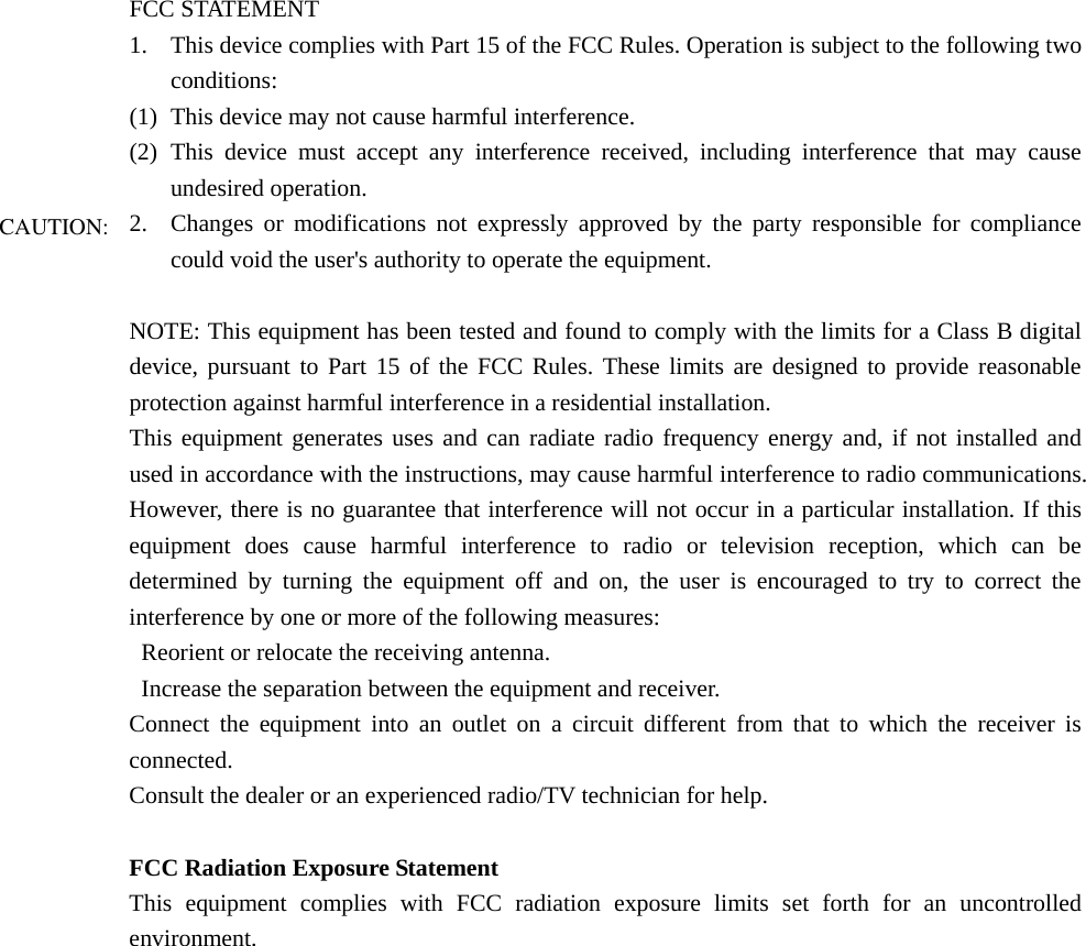 FCC STATEMENT 1. This device complies with Part 15 of the FCC Rules. Operation is subject to the following two conditions: (1) This device may not cause harmful interference. (2) This device must accept any interference received, including interference that may cause undesired operation. 2. Changes or modifications not expressly approved by the party responsible for compliance could void the user&apos;s authority to operate the equipment.  NOTE: This equipment has been tested and found to comply with the limits for a Class B digital device, pursuant to Part 15 of the FCC Rules. These limits are designed to provide reasonable protection against harmful interference in a residential installation. This equipment generates uses and can radiate radio frequency energy and, if not installed and used in accordance with the instructions, may cause harmful interference to radio communications. However, there is no guarantee that interference will not occur in a particular installation. If this equipment does cause harmful interference to radio or television reception, which can be determined by turning the equipment off and on, the user is encouraged to try to correct the interference by one or more of the following measures:   Reorient or relocate the receiving antenna.   Increase the separation between the equipment and receiver. Connect the equipment into an outlet on a circuit different from that to which the receiver is connected. Consult the dealer or an experienced radio/TV technician for help.  FCC Radiation Exposure Statement This equipment complies with FCC radiation exposure limits set forth for an uncontrolled environment. This equipment should be installed and operated with minimum distance 20cm                CAUTION:environment. 