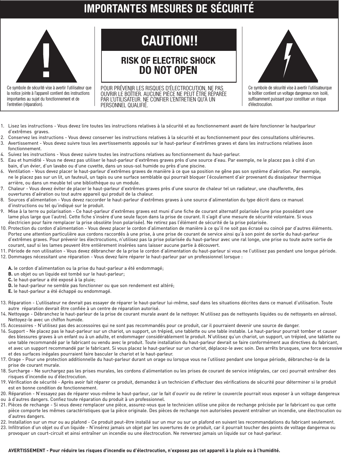 1. Lisez les instructions - Vous devez lire toutes les instructions relatives à la sécurité et au fonctionnement avant de faire fonctionner le hautparleur d’extrêmes  graves.2. Conservez les instructions - Vous devez conserver les instructions relatives à la sécurité et au fonctionnement pour des consultations ultérieures.3. Avertissement - Vous devez suivre tous les avertissements apposés sur le haut-parleur d’extrêmes graves et dans les instructions relatives àson fonctionnement.4. Suivez les instructions - Vous devez suivre toutes les instructions relatives au fonctionnement du haut-parleur.5. Eau et humidité - Vous ne devez pas utiliser le haut-parleur d’extrêmes graves près d’une source d’eau. Par exemple, ne le placez pas à côté d’un bain, d’un évier, d’un lavabo ou d’une cuvette, dans un sous-sol humide ou près d’une piscine.6. Ventilation - Vous devez placer le haut-parleur d’extrêmes graves de manière à ce que sa position ne gêne pas son système d’aération. Par exemple, ne le placez pas sur un lit, un fauteuil, un tapis ou une surface semblable qui pourrait bloquer l’écoulement d’air provenant du dissipateur thermique arrière, ou dans un meuble tel une bibliothèque ou un module.7. Chaleur - Vous devez éviter de placer le haut-parleur d’extrêmes graves près d’une source de chaleur tel un radiateur, une chaufferette, des ouvertures d’aération ou tout autre appareil qui produit de la chaleur.8. Sources d’alimentation - Vous devez raccorder le haut-parleur d’extrêmes graves à une source d’alimentation du type décrit dans ce manuel d’instructions ou tel qu’indiqué sur le produit.9. Mise à la terre ou polarisation - Ce haut-parleur d’extrêmes graves est muni d’une fiche de courant alternatif polarisée (une prise possédant une lame plus large que l’autre). Cette fiche s’insère d’une seule façon dans la prise de courant. Il s’agit d’une mesure de sécurité volontaire. Si vous électricien pour faire remplacer la prise obsolète (non polarisée). Ne retirez pas l’élément de sécurité de la prise polarisée.10. Protection du cordon d’alimentation - Vous devez placer le cordon d’alimentation de manière à ce qu’il ne soit pas écrasé ou coincé par d’autres éléments. Portez une attention particulière aux cordons raccordés à une prise, à une prise de courant de service ainsi qu’à son point de sortie du haut-parleur d’extrêmes graves. Pour prévenir les électrocutions, n’utilisez pas la prise polarisée du haut-parleur avec une ral longe, une prise ou toute autre sortie de courant, sauf si les lames peuvent être entièrement insérées sans laisser aucune partie à découvert.11. Période de non utilisation - Vous devez débrancher de la prise le cordon d’alimentation du haut-parleur si vous ne l’utilisez pas pendant une longue période.12. Dommages nécessitant une réparation - Vous devez faire réparer le haut-parleur par un professionnel lorsque :A. le cordon d’alimentation ou la prise du haut-parleur a été endommagé;B. un objet ou un liquide est tombé sur le haut-parleur;C. le haut-parleur a été exposé à la pluie;D. le haut-parleur ne semble pas fonctionner ou que son rendement est altéré;E. le haut-parleur a été échappé ou endommagé.13. Réparation - L’utilisateur ne devrait pas essayer de réparer le haut-parleur lui-même, sauf dans les situations décrites dans ce manuel d’utilisation. Toute autre  réparation devrait être confiée à un centre de réparation autorisé.14. Nettoyage - Débranchez le haut-parleur de la prise de courant murale avant de le nettoyer. N’utilisez pas de nettoyants liquides ou de nettoyants en aérosol. Nettoyez-le avec un chiffon humide.15. Accessoires - N’utilisez pas des accessoires qui ne sont pas recommandés pour ce produit, car il pourraient devenir une source de danger.16. Support - Ne placez pas le haut-parleur sur un chariot, un support, un trépied, une tablette ou une table instable. Le haut-parleur pourrait tomber et causer des blessures graves à un enfant ou à un adulte, et endommager considérablement le produit. N’utilisez qu’un chariot, un support, un trépied, une tablette ou une table recommandé par le fabricant ou vendu avec le produit. Toute installation du haut-parleur devrait se faire conformément aux directives du fabricant, et avec un support recommandé par le fabricant. Si vous placez le haut-parleur sur un chariot, déplacez-le avec soin. Des arrêts brusques, une force excessiveet des surfaces inégales pourraient faire basculer le chariot et le haut-parleur.17. Orage - Pour une protection additionnelle du haut-parleur durant un orage ou lorsque vous ne l’utilisez pendant une longue période, débranchez-le de la prise de courant murale.18. Surcharge - Ne surchargez pas les prises murales, les cordons d’alimentation ou les prises de courant de service intégrales, car ceci pourrait entraîner des risques d’incendie ou d’électrocution.19. Vérification de sécurité - Après avoir fait réparer ce produit, demandez à un technicien d’effectuer des vérifications de sécurité pour déterminer si le produit est en bonne condition de fonctionnement.20. Réparation - N’essayez pas de réparer vous-même le haut-parleur, car le fait d’ouvrir ou de retirer le couvercle pourrait vous exposer à un voltage dangereuxou  à d’autres dangers. Confiez toute réparation du produit à un professionnel.21. Pièces de rechange - Si vous devez remplacer une pièce, assurez-vous que le technicien utilise une pièce de rechange précisée par le fabricant ou que cette pièce comporte les mêmes caractéristiques que la pièce originale. Des pièces de rechange non autorisées peuvent entraîner un incendie, une électrocution ou d’autres dangers.22. Installation sur un mur ou au plafond - Ce produit peut-être installé sur un mur ou sur un plafond en suivant les recommandations du fabricant seulement.23. Infiltration d’un objet ou d’un liquide - N’insérez jamais un objet par les ouvertures de ce produit, car il pourrait toucher des points de voltage dangereux ou provoquer un court-circuit et ainsi entraîner un incendie ou une électrocution. Ne renversez jamais un liquide sur ce haut-parleur.AVERTISSEMENT - Pour réduire les risques d’incendie ou d’électrocution, n’exposez pas cet appareil à la pluie ou à l’humidité.IMPORTANTES MESURES DE SÉCURITÉCe symbole de sécurité vise à avertir l’utilisateur quela notice jointe à l’appareil contient des instructionsimportantes au sujet du fonctionnement et del’entretien (réparation).POUR PRÉVENIR LES RISQUES D’ÉLECTROCUTION, NE PASOUVRIR LE BOÎTIER. AUCUNE PIÈCE NE PEUT ÊTRE RÉPARÉEPAR L’UTILISATEUR. NE CONFIER L’ENTRETIEN QU’À UNPERSONNEL QUALIFIÉ.Ce symbole de sécurité vise à avertir l’utilisateurquele boîtier contient un voltage dangereux non isolé,suffisamment puissant pour constituer un risqued’électrocution.