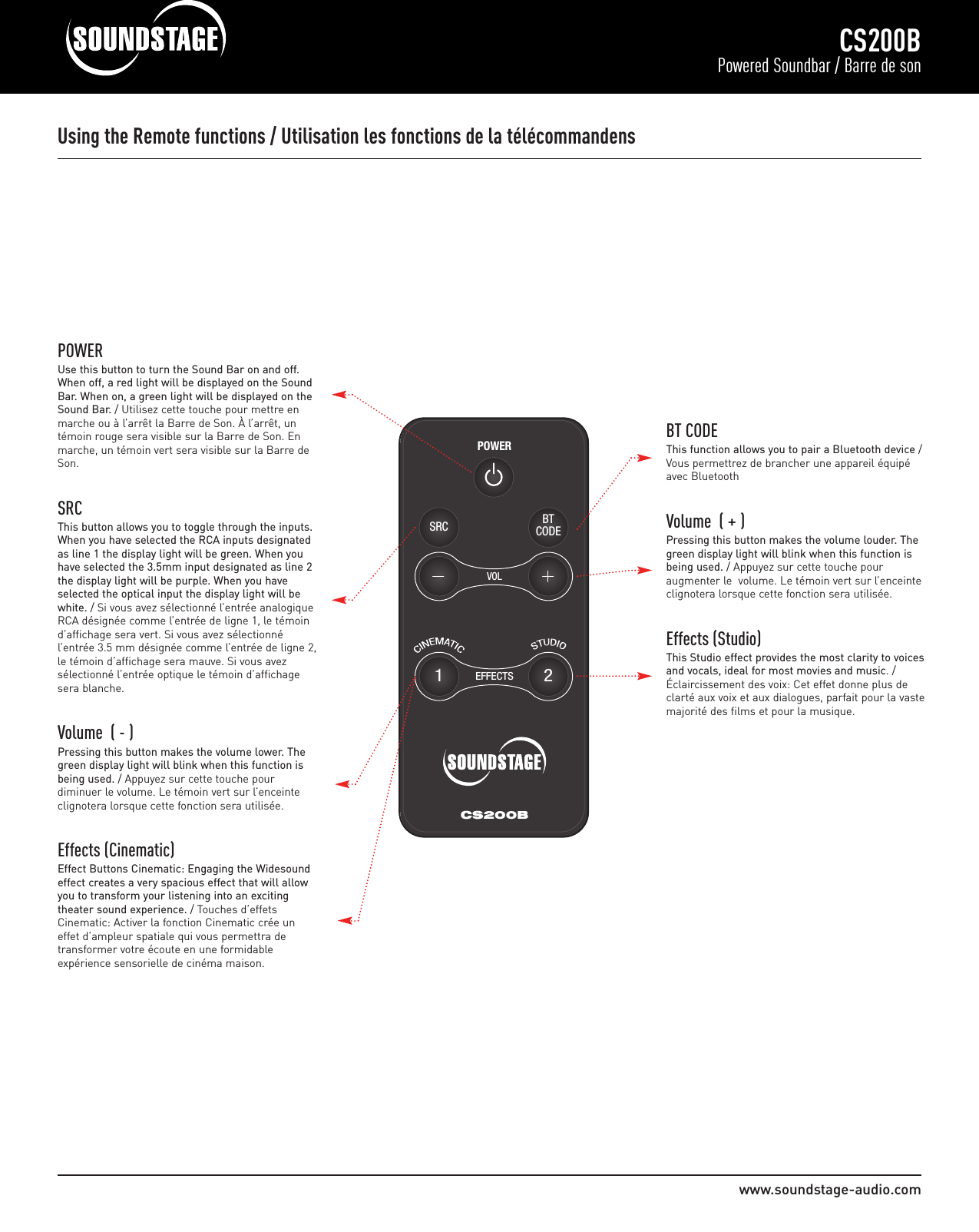 www.soundstage-audio.comCS200BPowered Soundbar / Barre de sonVOLPOWERBTCODESRC12EFFECTSCS200BUsing the Remote functions / Utilisation les fonctions de la télécommandensPOWERUse this button to turn the Sound Bar on and off.When off, a red light will be displayed on the SoundBar. When on, a green light will be displayed on theSound Bar. / Utilisez cette touche pour mettre enmarche ou à l’arrêt la Barre de Son. À l’arrêt, untémoin rouge sera visible sur la Barre de Son. Enmarche, un témoin vert sera visible sur la Barre deSon.SRCThis button allows you to toggle through the inputs.When you have selected the RCA inputs designatedas line 1 the display light will be green. When youhave selected the 3.5mm input designated as line 2the display light will be purple. When you haveselected the optical input the display light will bewhite. / Si vous avez sélectionné l’entrée analogiqueRCA désignée comme l’entrée de ligne 1, le témoind’affichage sera vert. Si vous avez sélectionné l’entrée 3.5 mm désignée comme l’entrée de ligne 2,le témoin d’affichage sera mauve. Si vous avezsélectionné l’entrée optique le témoin d’affichagesera blanche.   Volume  ( - )Pressing this button makes the volume lower. Thegreen display light will blink when this function isbeing used. / Appuyez sur cette touche pour diminuer le volume. Le témoin vert sur l’enceinte clignotera lorsque cette fonction sera utilisée.  Effects (Cinematic)Effect Buttons Cinematic: Engaging the Widesoundeffect creates a very spacious effect that will allowyou to transform your listening into an exciting theater sound experience. / Touches d’effetsCinematic: Activer la fonction Cinematic crée un effet d’ampleur spatiale qui vous permettra de transformer votre écoute en une formidable expérience sensorielle de cinéma maison.BT CODEThis function allows you to pair a Bluetooth device /Vous permettrez de brancher une appareil équipéavec BluetoothVolume  ( + )Pressing this button makes the volume louder. Thegreen display light will blink when this function isbeing used. / Appuyez sur cette touche pour augmenter le  volume. Le témoin vert sur l’enceinteclignotera lorsque cette fonction sera utilisée.  Effects (Studio)This Studio effect provides the most clarity to voicesand vocals, ideal for most movies and music. /Éclaircissement des voix: Cet effet donne plus declarté aux voix et aux dialogues, parfait pour la vastemajorité des films et pour la musique.