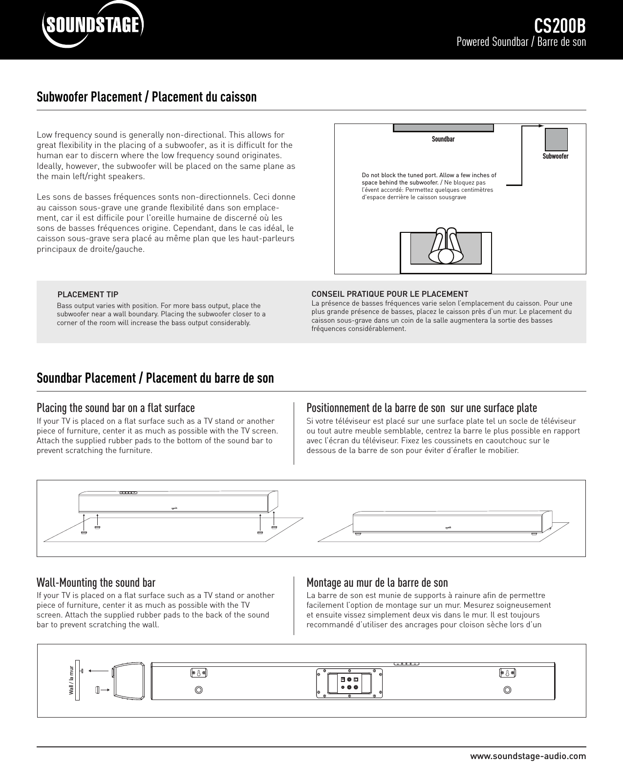 www.soundstage-audio.comCS200BPowered Soundbar / Barre de sonLow frequency sound is generally non-directional. This allows forgreat flexibility in the placing of a subwoofer, as it is difficult for thehuman ear to discern where the low frequency sound originates.Ideally, however, the subwoofer will be placed on the same plane asthe main left/right speakers.Les sons de basses fréquences sonts non-directionnels. Ceci donneau caisson sous-grave une grande flexibilité dans son emplace-ment, car il est difficile pour l&apos;oreille humaine de discerné où lessons de basses fréquences origine. Cependant, dans le cas idéal, lecaisson sous-grave sera placé au même plan que les haut-parleursprincipaux de droite/gauche.Subwoofer Placement / Placement du caissonDo not block the tuned port. Allow a few inches ofspace behind the subwoofer. / Ne bloquez pasl’évent accordé: Permettez quelques centimètresd&apos;espace derrière le caisson sousgraveBass output varies with position. For more bass output, place thesubwoofer near a wall boundary. Placing the subwoofer closer to acorner of the room will increase the bass output considerably.PLACEMENT TIPPlacing the sound bar on a flat surfaceIf your TV is placed on a flat surface such as a TV stand or anotherpiece of furniture, center it as much as possible with the TV screen.Attach the supplied rubber pads to the bottom of the sound bar toprevent scratching the furniture.Positionnement de la barre de son  sur une surface plateSi votre téléviseur est placé sur une surface plate tel un socle de téléviseurou tout autre meuble semblable, centrez la barre le plus possible en rapportavec l’écran du téléviseur. Fixez les coussinets en caoutchouc sur ledessous de la barre de son pour éviter d’érafler le mobilier.     Wall / la murWall-Mounting the sound barIf your TV is placed on a flat surface such as a TV stand or anotherpiece of furniture, center it as much as possible with the TVscreen. Attach the supplied rubber pads to the back of the soundbar to prevent scratching the wall.Montage au mur de la barre de son La barre de son est munie de supports à rainure afin de permettrefacilement l’option de montage sur un mur. Mesurez soigneusementet ensuite vissez simplement deux vis dans le mur. Il est toujoursrecommandé d’utiliser des ancrages pour cloison sèche lors d’unCONSEIL PRATIQUE POUR LE PLACEMENTLa présence de basses fréquences varie selon l’emplacement du caisson. Pour uneplus grande présence de basses, placez le caisson près d’un mur. Le placement ducaisson sous-grave dans un coin de la salle augmentera la sortie des bassesfréquences considérablement.Soundbar Placement / Placement du barre de sonSoundbarSubwoofer