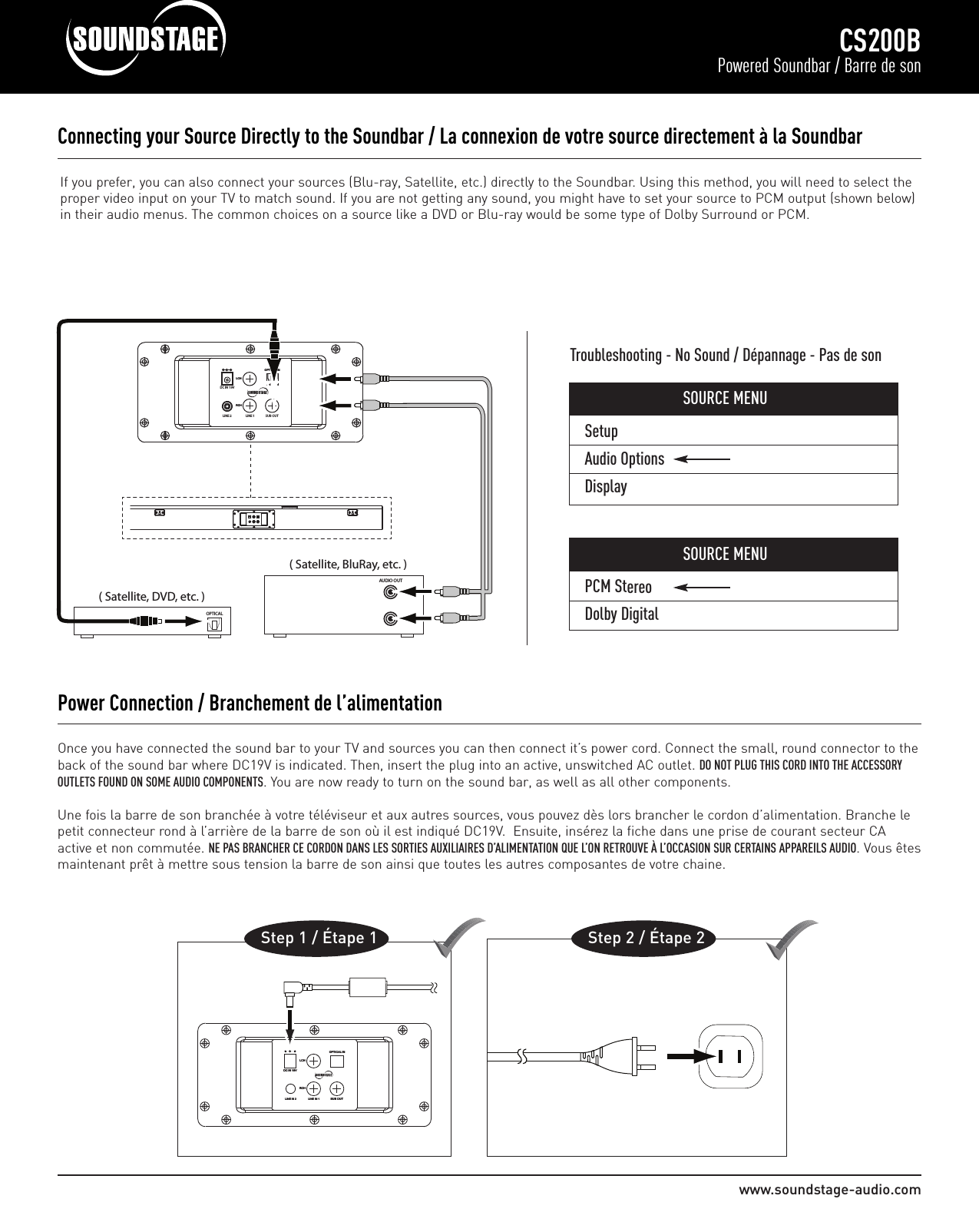 SetupAudio OptionsDisplaywww.soundstage-audio.comCS200BPowered Soundbar / Barre de sonOnce you have connected the sound bar to your TV and sources you can then connect it’s power cord. Connect the small, round connector to theback of the sound bar where DC19V is indicated. Then, insert the plug into an active, unswitched AC outlet. DO NOT PLUG THIS CORD INTO THE ACCESSORYOUTLETS FOUND ON SOME AUDIO COMPONENTS. You are now ready to turn on the sound bar, as well as all other components.Une fois la barre de son branchée à votre téléviseur et aux autres sources, vous pouvez dès lors brancher le cordon d’alimentation. Branche lepetit connecteur rond à l’arrière de la barre de son où il est indiqué DC19V.  Ensuite, insérez la fiche dans une prise de courant secteur CAactive et non commutée. NE PAS BRANCHER CE CORDON DANS LES SORTIES AUXILIAIRES D’ALIMENTATION QUE L’ON RETROUVE À L’OCCASION SUR CERTAINS APPAREILS AUDIO. Vous êtesmaintenant prêt à mettre sous tension la barre de son ainsi que toutes les autres composantes de votre chaine.Power Connection / Branchement de l’alimentationOOPP TTII CCAALL  IINNSSUUBB  OOUU TTRRCC HHLLCC HHDDCC  IINN  1199VVLLIINNEE  IINN  11LLIINNEE  IINN  22Step 1 / Étape 1                   Step 2 / Étape 2Connecting your Source Directly to the Soundbar / La connexion de votre source directement à la Soundbar                                                         OOPPTTIICCAALL  IINNRRCCHHLLCCHHDC IN 19VLINE 2 LINE 1 SUB OUT( Satellite, DVD, etc. )OPTICAL                 ( Satellite, BluRay, etc. )AUDIO OUTIf you prefer, you can also connect your sources (Blu-ray, Satellite, etc.) directly to the Soundbar. Using this method, you will need to select theproper video input on your TV to match sound. If you are not getting any sound, you might have to set your source to PCM output (shown below)in their audio menus. The common choices on a source like a DVD or Blu-ray would be some type of Dolby Surround or PCM.Troubleshooting - No Sound / Dépannage - Pas de sonSOURCE MENUPCM StereoDolby DigitalSOURCE MENU