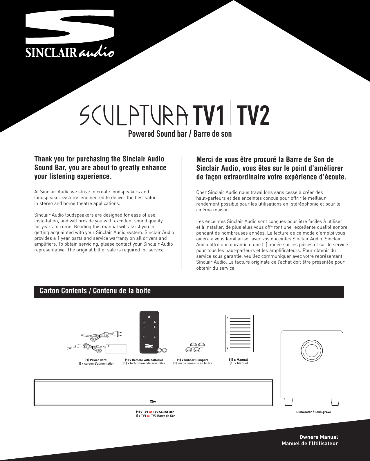 Thank you for purchasing the Sinclair AudioSound Bar, you are about to greatly enhanceyour listening experience.At Sinclair Audio we strive to create loudspeakers and loudspeaker systems engineered to deliver the best value in stereo and home theatre applications.Sinclair Audio loudspeakers are designed for ease of use, installation, and will provide you with excellent sound quality for years to come. Reading this manual will assist you in getting acquainted with your Sinclair Audio system. Sinclair Audioprovides a 1 year parts and service warranty on all drivers andamplifiers. To obtain servicing, please contact your Sinclair Audiorepresentative. The original bill of sale is required for service.(1) Power Cord(1) x cordon d’alimentation(1) x TV1 or TV2 Sound Bar (1) x TV1 ou TV2 Barre de Son(1) x Remote with batteries(1) x télécommande avec piles (1) x Rubber Bumpers(1) jeu de coussins en feutre(1) x Manual(1) x ManuelCarton Contents / Contenu de la boiteMerci de vous être procuré la Barre de Son deSinclair Audio, vous êtes sur le point d’améliorerde façon extraordinaire votre expérience d’écoute.Chez Sinclair Audio nous travaillons sans cesse à créer des haut-parleurs et des enceintes conçus pour offrir le meilleur rendement possible pour les utilisations en  stéréophonie et pour lecinéma maison.Les enceintes Sinclair Audio sont conçues pour être faciles à utiliser et à installer, de plus elles vous offriront une  excellente qualité sonorependant de nombreuses années. La lecture de ce mode d’emploi vousaidera à vous familiariser avec vos enceintes Sinclair Audio. SinclairAudio offre une garantie d’une (1) année sur les pièces et sur le servicepour tous les haut-parleurs et les amplificateurs. Pour obtenir du service sous garantie, veuillez communiquer avec votre représentantSinclair Audio. La facture originale de l’achat doit être présentée pourobtenir du service.TV1  TV2Owners ManualManuel de l’UtilisateurPowered Sound bar / Barre de son(1) x TV1 or TV2 Sound Bar (1) x TV1 ou TV2 Barre de SonSiubwoofer / Sous-grave