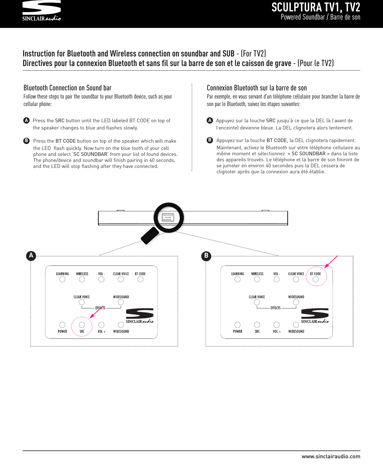 SCULPTURA TV1, TV2Powered Soundbar / Barre de sonwww.sinclairaudio.comInstruction for Bluetooth and Wireless connection on soundbar and SUB - (For TV2)Directives pour la connexion Bluetooth et sans fil sur la barre de son et le caisson de grave - (Pour le TV2)Press the BT CODE button on top of the speaker which will make the LED  flash quickly. Now turn on the blue tooth of your cell phone and select ‘SC SOUNDBAR’ from your list of found devices. The phone/device and soundbar will finish pairing in 40 seconds, and the LED will stop flashing after they have connected.BBluetooth Connection on Sound barFollow these steps to pair the soundbar to your Bluetooth device, such as yourcellular phone:Press the SRC button until the LED labeled BT CODE on top of the speaker changes to blue and flashes slowly.AAppuyez sur la touche BT CODE, la DEL clignotera rapidement. Maintenant, activez le Bluetooth sur votre téléphone cellulaire aumême moment et sélectionnez  « SC SOUNDBAR » dans la liste des appareils trouvés. Le téléphone et la barre de son finiront dese jumeler en environ 40 secondes puis la DEL cessera de clignoter après que la connexion aura été établie.BConnexion Bluetooth sur la barre de sonPar exemple, en vous servant d’un téléphone cellulaire pour brancher la barre deson par le Bluetooth, suivez les étapes suivantes:Appuyez sur la touche SRC jusqu’à ce que la DEL (à l’avant de l’enceinte) devienne bleue. La DEL clignotera alors lentement.A         175WATTS    PAIRINGT                                                                                AB