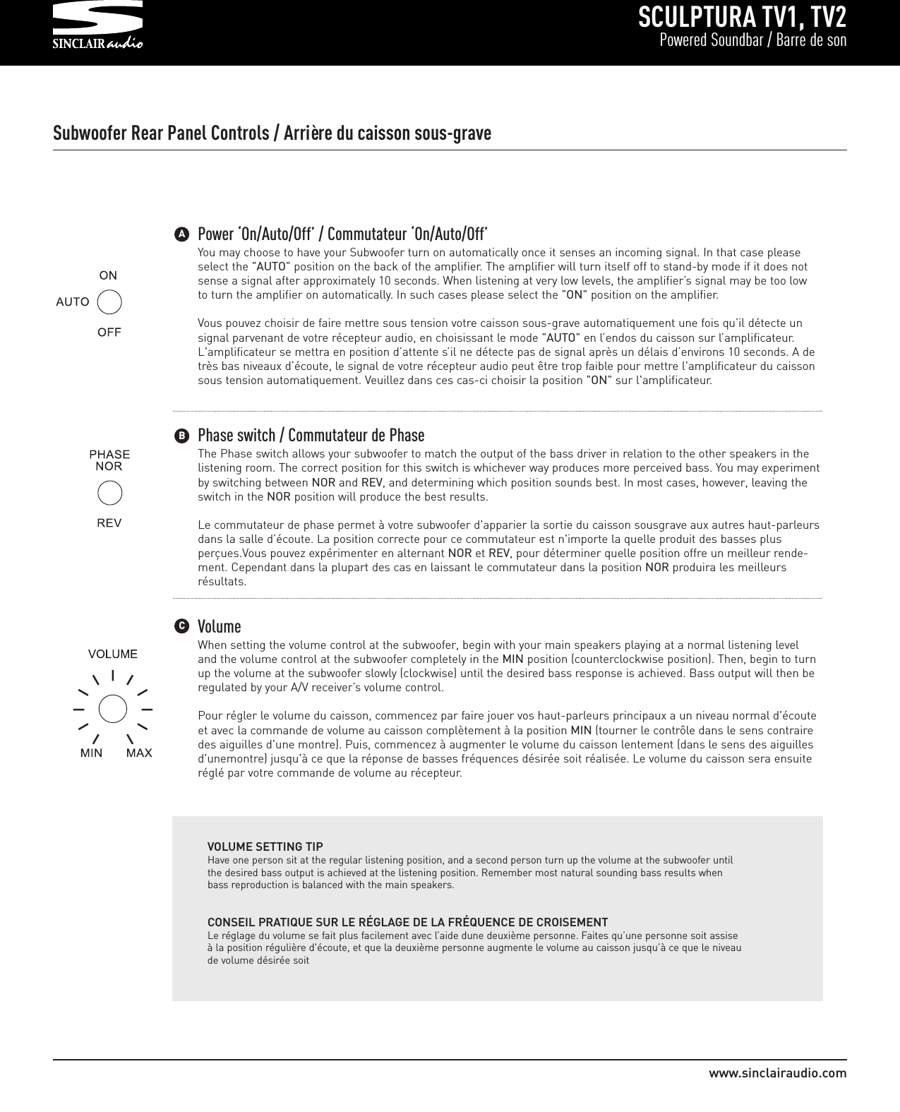 SCULPTURA TV1, TV2Powered Soundbar / Barre de sonwww.sinclairaudio.comPower ‘On/Auto/Off’ / Commutateur ‘On/Auto/Off’You may choose to have your Subwoofer turn on automatically once it senses an incoming signal. In that case pleaseselect the &quot;AUTO&quot; position on the back of the amplifier. The amplifier will turn itself off to stand-by mode if it does notsense a signal after approximately 10 seconds. When listening at very low levels, the amplifier’s signal may be too lowto turn the amplifier on automatically. In such cases please select the &quot;ON&quot; position on the amplifier.Vous pouvez choisir de faire mettre sous tension votre caisson sous-grave automatiquement une fois qu’il détecte unsignal parvenant de votre récepteur audio, en choisissant le mode &quot;AUTO&quot; en l’endos du caisson sur l’amplificateur.L&apos;amplificateur se mettra en position d’attente s’il ne détecte pas de signal après un délais d’environs 10 seconds. A detrès bas niveaux d’écoute, le signal de votre récepteur audio peut être trop faible pour mettre l&apos;amplificateur du caissonsous tension automatiquement. Veuillez dans ces cas-ci choisir la position &quot;ON&quot; sur l&apos;amplificateur.Phase switch / Commutateur de PhaseThe Phase switch allows your subwoofer to match the output of the bass driver in relation to the other speakers in thelistening room. The correct position for this switch is whichever way produces more perceived bass. You may experimentby switching between NOR and REV, and determining which position sounds best. In most cases, however, leaving theswitch in the NOR position will produce the best results.Le commutateur de phase permet à votre subwoofer d&apos;apparier la sortie du caisson sousgrave aux autres haut-parleursdans la salle d’écoute. La position correcte pour ce commutateur est n&apos;importe la quelle produit des basses plusperçues.Vous pouvez expérimenter en alternant NOR et REV, pour déterminer quelle position offre un meilleur rende-ment. Cependant dans la plupart des cas en laissant le commutateur dans la position NOR produira les meilleursrésultats.VolumeWhen setting the volume control at the subwoofer, begin with your main speakers playing at a normal listening leveland the volume control at the subwoofer completely in the MIN position (counterclockwise position). Then, begin to turnup the volume at the subwoofer slowly (clockwise) until the desired bass response is achieved. Bass output will then beregulated by your A/V receiver’s volume control.Pour régler le volume du caisson, commencez par faire jouer vos haut-parleurs principaux a un niveau normal d&apos;écouteet avec la commande de volume au caisson complètement à la position MIN (tourner le contrôle dans le sens contrairedes aiguilles d&apos;une montre). Puis, commencez à augmenter le volume du caisson lentement (dans le sens des aiguillesd&apos;unemontre) jusqu&apos;à ce que la réponse de basses fréquences désirée soit réalisée. Le volume du caisson sera ensuiteréglé par votre commande de volume au récepteur.VOLUME SETTING TIPHave one person sit at the regular listening position, and a second person turn up the volume at the subwoofer untilthe desired bass output is achieved at the listening position. Remember most natural sounding bass results whenbass reproduction is balanced with the main speakers.        BA    CSubwoofer Rear Panel Controls / Arrière du caisson sous-graveCONSEIL PRATIQUE SUR LE RÉGLAGE DE LA FRÉQUENCE DE CROISEMENTLe réglage du volume se fait plus facilement avec l’aide dune deuxième personne. Faites qu’une personne soit assiseà la position régulière d&apos;écoute, et que la deuxième personne augmente le volume au caisson jusqu’à ce que le niveaude volume désirée soit 